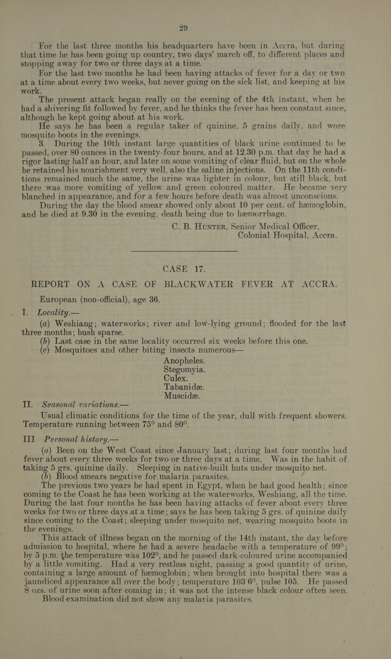 For the last three months his headquarters have been in Accra, but during that time he has been going up country, two days’ march off, to different places and stopping away for two or three days at a time. For the last two months he had been having attacks of fever for a day or two at a time about every two weeks, but never going on the sick list, and keeping at his work. The present attack began really on the evening of the 4th instant, when he had a shivering fit followed by fever, and he thinks the fever has been constant since, although he kept going about at his work. He says he has been a regular taker of quinine, 5 grains daily, and wore mosquito boots in the evenings. 3. During the 10th instant large quantities of black urine continued to be passed, over 80 ounces in the twenty-four hours, and at 12.30 p.m. that day he had a rigor lasting half an hour, and later on some vomiting of clear fluid, but on the whole he retained his nourishment very well, also the saline injections. On the 11th condi- tions remained much the same, the urine was lighter in colour, but still black, but there was more vomiting of yellow and green coloured matter. He became very blanched in appearance, and for a few hours before death was almost unconscious. During the day the blood smear showed only about 10 per cent. of hemoglobin, and he died at 9.30 in the evening, death being due to hemorrhage. C. B. Hunter, Senior Medical Officer, Colonial Hospital, Accra. CASE +17. REPORT ON A CASE OF BLACKWATER FEVER AT ACCRA. European (non-official), age 36. I. Locality.— (a) Weshiang; waterworks; river and low-lying ground; flooded for the last three months; bush sparse. (b) Last case in the same locality occurred six weeks before this one. (c) Mosquitoes and other biting insects numerous— Anopheles. Stegomyia. Culex. Tabanide. Muscide. II. Seasonal variations.— Usual climatic conditions for the time of the year, dull with frequent showers. Temperature running between 75° and 80°. | III Personal history.— (a) Been on the West Coast since January last; during last four months had fever about every three weeks for two or three days at a time. Was in the habit of taking 5 ae quinine daily. Sleeping in native-built huts under mosquito net. (b) Blood smears negative for malaria parasites. ; The previous two years he had spent in Egypt, when he had good health; since coming to the Coast he has been working at the waterworks, Weshiang, all the time. During the last four months he has been having attacks of fever about every three weeks for two or three days at a time; says he has been taking 5 gers. of quinine daily since coming to the Coast; sleeping under mosquito net, wearing mosquito boots in the evenings. This attack of illness began on the morning of the 14th instant, the day before admission to hospital, where he had a severe headache with a temperature of 99°; by 5 p.m. the temperature was 102°, and he passed dark-coloured urine accompanied by a little vomiting. Had a very restless night, passing a good quantity of urine, containing a large amount of hemoglobin; when brought into hospital there was a jaundiced appearance all over the body; temperature 103°6°, pulse 105. He passed 8 ozs. of urine soon after coming in; it was not the intense black colour often seen. Blood examination did not show any malaria parasites.