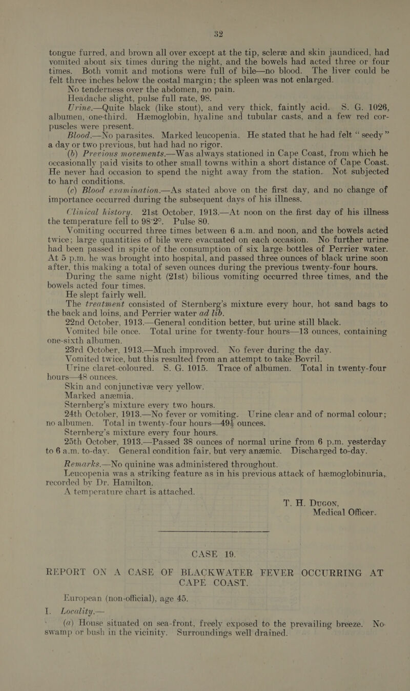 tongue furred, and brown all over except at the tip, scleree and skin jaundiced, had vomited about six times during the night, and the bowels had acted three or four times. Both vomit and motions were full of bile—no blood. The liver could be felt three inches below the costal margin; the spleen was not enlarged. No tenderness over the abdomen, no pain. Headache shght, pulse full rate, 98. Urine.—Quite black (like stout), and very thick, faintly acid. 5. G. 1026, albumen, one-third. Hemoglobin, hyaline and tubular casts, and a few red cor- puscles were present. Blood.—No parasites. Marked leucopenia. He stated that he had felt “seedy ” a day or two previous, but had had no rigor. (b) Previous movements.—Was always stationed in Cape Coast, from which he occasionally paid visits to other small towns within a short distance of Cape Coast. He never had occasion to spend the night away from the station. Not subjected to hard conditions. (c) Blood examination.—As stated above on the first day, and no change of importance occurred during the subsequent days of his illness. Clinical history. 21st October, 1913.—At noon on the. first day of his illness the temperature fell to 98°2°. Pulse 80. Vomiting occurred three times between 6 a.m. and noon, and the bowels acted twice; large quantities of bile were evacuated on each occasion. No further urine had been passed in spite of the consumption of six large bottles of Perrier water. At 5 p.m. he was brought into hospital, and passed three ounces of black urine soon after, this making a total of seven ounces during the previous twenty-four hours. During the same night (21st) bilious vomiting occurred three times, and the bowels acted four times. He slept fairly well. The treatment consisted of Sternberg’s mixture every hour, hot sand bags to the back and loins, and Perrier water ad 1b. 22nd October, 1913.—General condition better, but urine still black. Vomited bile once. Total urine for twenty-four hours—13 ounces, containing one-sixth albumen. 23rd October, 1913—Much improved. No fever during the day. Vomited twice, but this resulted from an attempt to take Bovril. Urine claret-coloured. $8. G. 1015. Trace of albumen. Total in twenty-four hours—48 ounces. Skin and conjunctivee very yellow. Marked anzemia. Sternberg’s mixture every two hours. 24th October, 1913—No fever or vomiting. Urine clear and of normal colour; no albumen. Total in twenty-four hours—494 ounces. ‘ Sternberg’s mixture every four hours. 25th October, 1913.—Passed 38 ounces of normal urine from 6 p.m. yesterday to 6 a.m. to-day. General condition fair, but very anzemic. Discharged to-day. Remarks.—No quinine was administered throughout. Leucopenia was a striking feature as in his previous attack of hemoglobinuria, recorded by Dr. Hamilton. A temperature chart is attached. T. H. Duco, Medical Officer. GASHaL9. REPORT ON A CASE OF BLACKWATER FEVER OCCURRING AT CAPE COAST. European (non-official), age 45. tT, GLoeality— (a) House situated on sea-front, freely exposed to the prevailing breeze. No swamp or bush in the vicinity. Surroundings well drained.