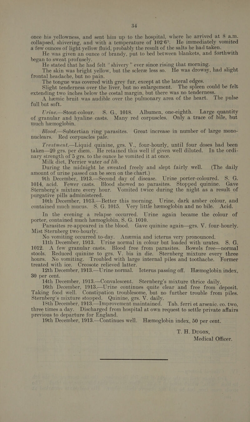 once his yellowness, and sent him up to the hospital, where he arrived at 8 a.m. collapsed, shivering, and with a temperature of 102°6°. He immediately vomited a few ounces of light yellow fluid, probably the result of the salts he had taken. He was given an ounce of brandy, put to bed between blankets, and forthwith began to sweat profusely. He stated that he had felt “shivery ” ever since rising that morning. The skin was bright yellow, but the sclerz less so. He was drowsy, had slight frontal headache, but no pain. The tongue was covered with grey fur, except at the lateral edges. Slight tenderness over the liver, but no enlargement. The spleen could be felt extending two inches below the costal margin, but there was no tenderness. A hemic bruit was audible over the pulmonary area of the heart. The pulse full but soft. | Urine.—Stout-colour. 8. G., 1018. Albumen, one-eighth. Large quantity of granular and hyaline casts. Many red corpuscles. Only a trace of bile, but much hemoglobin. Blood.—Subtertian ring parasites. Great increase in number of large mono- nuclears. Red corpuscles pale. Treatment.—Liquid quinine, grs. V., four-hourly, until four doses had been taken—20 gers. per diem.. He retained this well if given well diluted. In the ordi- nary strength of 5 grs. to the ounce he vomited it at once. Milk diet, Perrier water ad lib. During the midnight he sweated freely and slept fairly well. (The daily amount of urine passed can be seen on the chart.) 9th December, 1913.—Second day of disease. Urine porter-coloured. 8. G. 1014, acid. Fewer casts. Blood showed no parasites. Stopped quinine. Gave Sternberg’s mixture every hour. Vomited twice during the night as a result of purgative pills administered. 10th December, 1913.—Better this morning. Urine, dark amber colour, and contained much mucus. 8. G. 1015. Very little hemoglobin and no bile. Acid. In the evening a relapse occurred. Urine again became the colour of porter, contained much hemoglobin, 8. G. 1010. ‘Parasites re-appeared in the blood. Gave quinine again—grs. V. four-hourly. Mist Sternberg two-hourly. No vomiting occurred to-day. Angemia and icterus very pronounced. 11th December, 1918. Urine normal in colour but loaded with urates. S. G. 1012. A few granular casts. Blood free from parasites. Bowels free—normal stools. Reduced quinine to grs. V. bis in die. Sternberg mixture every three hours. No vomiting. Troubled with large internal piles and toothache. Former treated with ice. Creosote relieved latter. 12th December, 1913.—Urine normal. Icterus passing off. Hemoglobin index, 30 per cent. 14th December, 1913.—Convalescent. Sternberg’s mixture thrice daily. 16th December, 1913.—Urine continues quite clear and free from deposit. Taking food well. Constipation troublesome, but no further trouble from piles. Sternberg’s mixture stopped. Quinine, ers. V. daily. 18th December, 1913:—Improvement maintained. Tab. ferri et arsenic. co. two, three times a day. Discharged from hospital at own request to settle private affairs previous to departure for England. 19th December, 1913.—Continues well. Hemoglobin index, 50 per cent. T. H. Ducon,