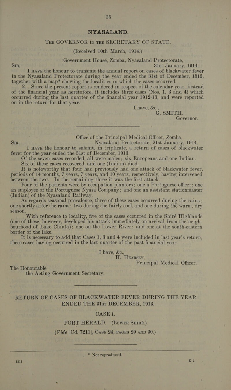 o&gt; or NYASALAND. THE GOVERNOR to THE SECRETARY OF STATE. (Received 10th March, 1914.) Government House, Zomba, Nyasaland Protectorate, Sir, 31st January, 1914. I HAVE the honour to transmit the annual report on cases of blackwater fever in the Nyasaland Protectorate during the year ended the 31st of December, 1913, together with a map* showing the localities in which the cases occurred. 2. Since the present report is rendered in respect of the calendar year, instead of the financial year as heretofore, it includes three cases (Nos. 1, 3 and 4) which occurred during the last quarter of the financial year 1912-13, and were reported on in the return for that year. I have, &amp;c., G. SMITH, Governor. Office of the Principal Medical Officer, Zomba, Sir, Nyasaland Protectorate, 2ist January, 1914. I HAVE the honour to submit, in triplicate, a return of cases of blackwater fever for the year ended the 31st of December, 1913. Of the seven cases recorded, all were males; six Europeans and one Indian. Six of these cases recovered, and one (Indian) died. It is noteworthy that four had previously had one attack of blackwater fever, periods of 14 months, 7 years, 7 years, and 10 years, respectively, having intervened between the two. In the remaining three it was the first attack. Four of the patients were by occupation planters; one a Portuguese officer; one an employee of the Portuguese Nyasa Company; and one an assistant stationmaster (Indian) of the Nyasaland Railway. As regards seasonal prevalence, three of these cases occurred during the rains; one shortly after the rains; two during the fairly cool, and one during the warm, dry season. With reference to locality, five of the cases occurred in the Shiré Highlands (one of these, however, developed his attack immediately on arrival from the neigh- bourhood of Lake Chiuta) : one on the Lower River; and one at the south-eastern border of the lake. It is necessary to add that Cases 1, 3 and 4 were included in last year’s return, these cases having occurred in the last quarter of the past financial year. T have, &amp;c., al HEARSEY, ‘eanttvahe Medical Officer. The Honourable the Acting Government Secretary. RETURN OF CASES OF BLACKWATER FEVER DURING THE YEAR ENDED THE 31st DECEMBER, 1913. CASE 1. PORT HERALD. (Lower Snuireé.) (Vide [Cd. 7211], CAsE 24, paces 29 AND 30.)  * Not reproduced. 1311