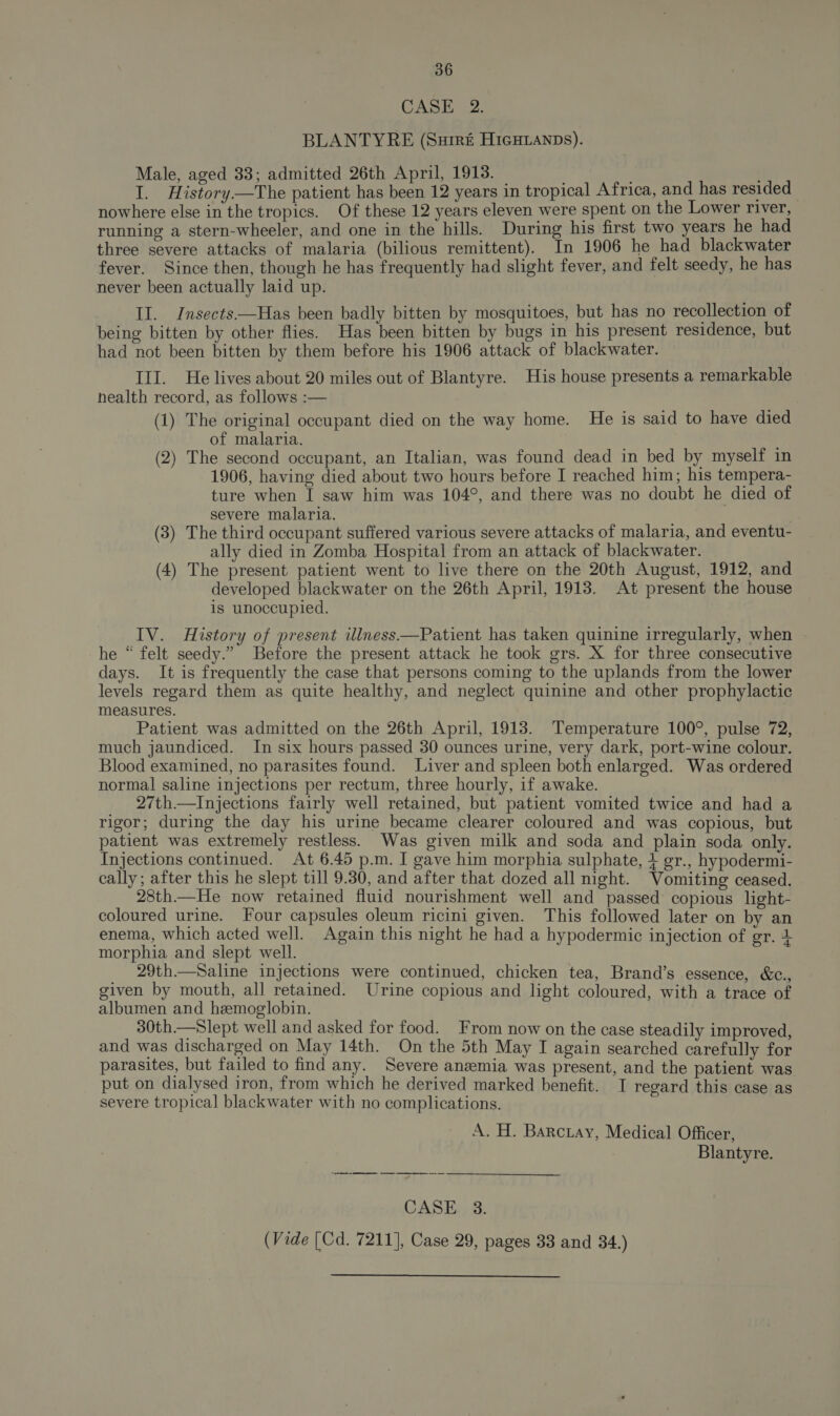 CASE 2. BLANTYRE (Surré HicHLanps). Male, aged 33; admitted 26th April, 1913. I. History—tThe patient has been 12 years in tropical Africa, and has resided nowhere else in the tropics. Of these 12 years eleven were spent on the Lower river, running a stern-wheeler, and one in the hills. During his first two years he had three severe attacks of malaria (bilious remittent). In 1906 he had blackwater fever. Since then, though he has frequently had slight fever, and felt seedy, he has never been actually laid up. II. Jnsects—Has been badly bitten by mosquitoes, but has no recollection of being bitten by other flies. Has been bitten by bugs in his present residence, but had not been bitten by them before his 1906 attack of blackwater. III. He lives about 20 miles out of Blantyre. His house presents a remarkable health record, as follows :— (1) The original occupant died on the way home. He is said to have died of malaria. ; (2) The second occupant, an Italian, was found dead in bed by myself in 1906, having died about two hours before I reached him; his tempera- ture when I saw him was 104°, and there was no doubt he died of severe malaria. (3) The third occupant suffered various severe attacks of malaria, and eventu- ally died in Zomba Hospital from an attack of blackwater. (4) The present patient went to live there on the 20th August, 1912, and developed blackwater on the 26th April, 1913. At present the house is unoccupied. IV. History of present illness——Patient has taken quinine irregularly, when he “ felt seedy.” Before the present attack he took grs. X for three consecutive days. It is frequently the case that persons coming to the uplands from the lower levels regard them as quite healthy, and neglect quinine and other prophylactic measures. Patient was admitted on the 26th April, 1913. Temperature 100°, pulse 72, much jaundiced. In six hours passed 30 ounces urine, very dark, port-wine colour. Blood examined, no parasites found. Liver and spleen both enlarged. Was ordered normal saline injections per rectum, three hourly, if awake. 27th—Injections fairly well retained, but patient vomited twice and had a rigor; during the day his urine became clearer coloured and was copious, but patient was extremely restless. Was given milk and soda and plain soda only. Injections continued. At 6.45 p.m. I gave him morphia sulphate, + gr., hypodermi- cally; after this he slept till 9.30, and after that dozed all night. Vomiting ceased. 28th—He now retained fluid nourishment well and passed copious light- coloured urine. Four capsules oleum ricini given. This followed later on by an enema, which acted well. Again this night he had a hypodermic injection of gr. 4 morphia and slept well. 29th.—Saline injections were continued, chicken tea, Brand’s essence, &amp;c., given by mouth, all retained. Urine copious and light coloured, with a trace of albumen and hemoglobin. 30th.—Slept well and asked for food. From now on the case steadily improved, and was discharged on May 14th. On the 5th May I again searched carefully for parasites, but failed to find any. Severe anemia was present, and the patient was put on dialysed iron, from which he derived marked benefit. I regard this case as severe tropical blackwater with no complications. A. H. Barctay, Medical Officer, Blantyre. CASE 3. (Vide (Cd. 7211], Case 29, pages 33 and 34.)