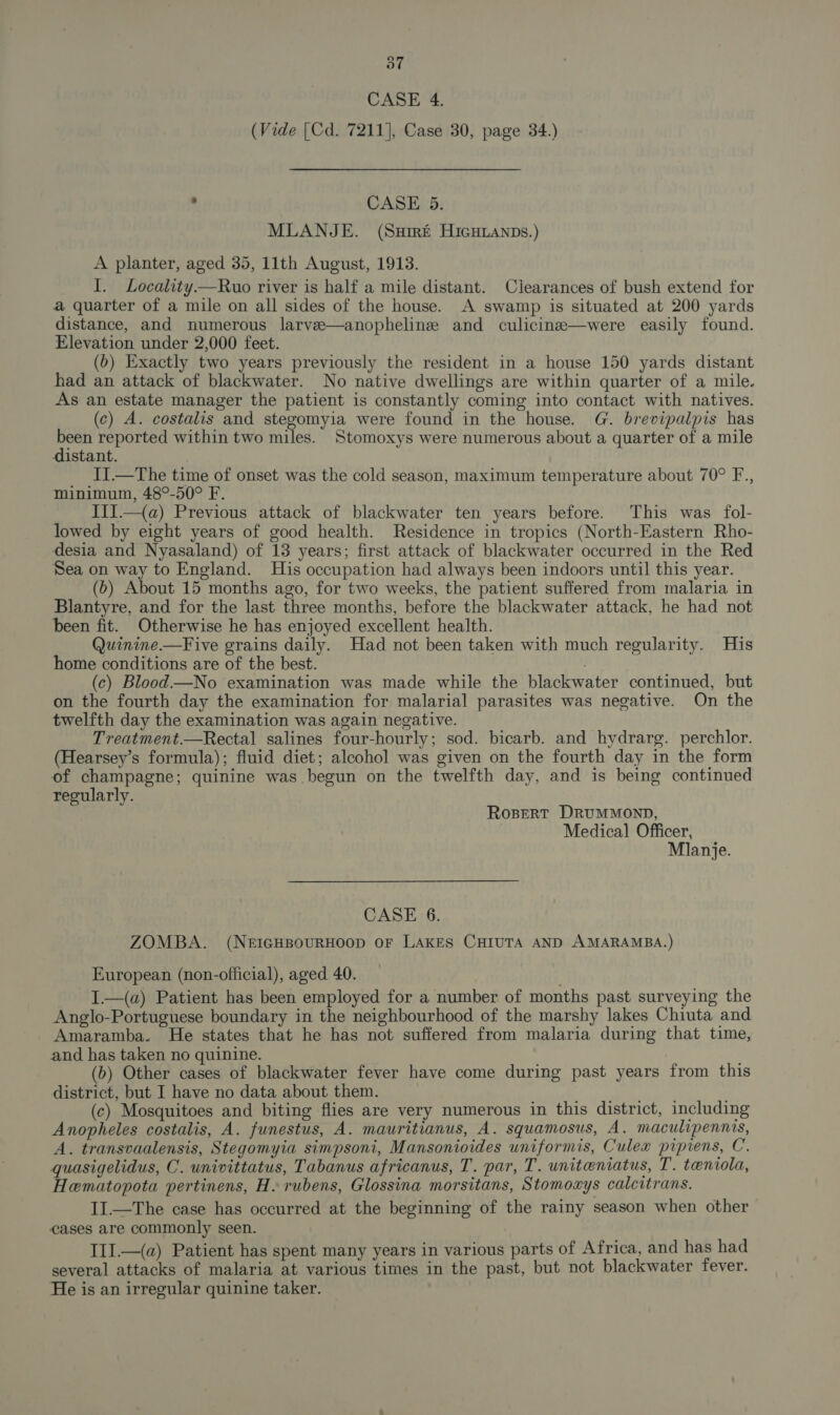 CASE 4. (Vide [Cd. 7211], Case 30, page 34.) : CASE 5. MLANJE. (Suiré Hicuianps.) A planter, aged 35, 11th August, 1913. I. Locality—Rwuo river is half a mile distant. Clearances of bush extend for a quarter of a mile on all sides of the house. A swamp is situated at 200 yards distance, and numerous larve—anophelinze and culicina—were easily found. Elevation under 2,000 feet. (&gt;) Exactly two years previously the resident in a house 150 yards distant had an attack of blackwater. No native dwellings are within quarter of a mile. As an estate manager the patient is constantly coming into contact with natives. (c) A. costalis and stegomyia were found in the house. G. brevipalpis has pe reported within two miles. Stomoxys were numerous about a quarter of a mile aistant. II.—The time of onset was the cold season, maximum temperature about 70° F., minimum, 48°-50° F. IIJ.—{a) Previous attack of blackwater ten years before. This was fol- lowed by eight years of good health. Residence in tropics (North-Eastern Rho- desia and Nyasaland) of 13 years; first attack of blackwater occurred in the Red Sea on way to England. His occupation had always been indoors until this year. (b) About 15 months ago, for two weeks, the patient suffered from malaria in Blantyre, and for the last three months, before the blackwater attack, he had not been fit. Otherwise he has enjoyed excellent health. Quinine.—Five grains daily. Had not been taken with much regularity. His home conditions are of the best. (c) Blood—No examination was made while the blackwater continued, but on the fourth day the examination for malarial parasites was negative. On the twelfth day the examination was again negative. Treatment.—Rectal salines four-hourly; sod. bicarb. and hydrarg. perchlor. (Hearsey’s formula); fluid diet; alcohol was given on the fourth day in the form of champagne; quinine was begun on the twelfth day, and is being continued regularly. RoBERT DRUMMOND, Medical Officer, Mlanje. CASE 6. ZOMBA. (NEIGHBOURHOOD OF LAKES CHIUTA AND AMARAMBA.) European (non-official), aged 40. I.—(a) Patient has been employed for a number of months past surveying the Anglo-Portuguese boundary in the neighbourhood of the marshy lakes Chiuta and Amaramba. He states that he has not suffered from malaria during that time, and has taken no quinine. (b) Other cases of blackwater fever have come during past years from this district, but I have no data about them. . (c) Mosquitoes and biting flies are very numerous in this district, including Anopheles costalis, A. funestus, A. mauritianus, A. squamosus, A. maculipennis, A. transvaalensis, Stegomyia simpsoni, Mansonioides uniformis, Culex pipiens, C. quasigelidus, C. univittatus, Tabanus africanus, T. par, T. uniteniatus, T. teniola, Hematopota pertinens, H. rubens, Glossina morsitans, Stomoxys calcitrans. II.—The case has occurred at the beginning of the rainy season when other cases are commonly seen. III.—(a) Patient has spent many years in various parts of Africa, and has had several attacks of malaria at various times in the past, but not blackwater fever. He is an irregular quinine taker.