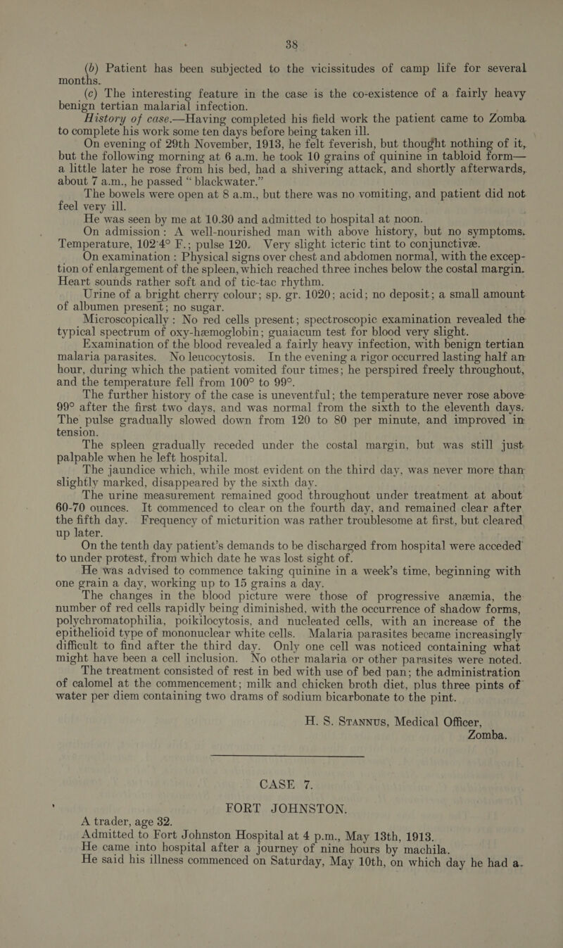 (b) Patient has been subjected to the vicissitudes of camp life for several months. (c) The interesting feature in the case is the co-existence of a fairly heavy benign tertian malarial infection. 7 History of case-—Having completed his field work the patient came to Zomba to complete his work some ten days before being taken ill. ori On evening of 29th November, 1913, he felt feverish, but thought nothing of it, but the following morning at 6 a.m. he took 10 grains of quinine in tabloid form— a little later he rose from his bed, had a shivering attack, and shortly afterwards,. about 7 a.m., he passed “ blackwater.” The bowels were open at 8 a.m., but there was no vomiting, and patient did not. feel very ill. He was seen by me at 10.30 and admitted to hospital at noon. On admission: A well-nourished man with above history, but no symptoms. Temperature, 102'4° F.; pulse 120. Very slight icteric tint to conjunctivee. On examination : Physical signs over chest and abdomen normal, with the excep- tion of enlargement of the spleen, which reached three inches below the costal margin. Heart sounds rather soft and of tic-tac rhythm. Urine of a bright cherry colour; sp. gr. 1020; acid; no deposit; a small amount. of albumen present; no sugar. bat f Microscopically : No red cells present; spectroscopic examination revealed the typical spectrum of oxy-hemoglobin; guaiacum test for blood very slight. Examination of the blood revealed a fairly heavy infection, with benign tertian malaria parasites. No leucocytosis. In the evening a rigor occurred lasting half an hour, during which the patient vomited four times; he perspired freely throughout, and the temperature fell from 100° to 99°. The further history of the case is uneventful; the temperature never rose above: 99° after the first two days, and was normal from the sixth to the eleventh days. The pulse gradually slowed down from 120 to 80 per minute, and improved in tension. The spleen gradually receded under the costal margin, but was still just palpable when he left hospital. The jaundice which, while most evident on the third day, was never more than slightly marked, disappeared by the sixth day. The urine measurement remained good throughout under treatment at about 60-70 ounces. It commenced to clear on the fourth day, and remained clear after the fifth day. Frequency of micturition was rather troublesome at first, but cleared up later. On the tenth day patient’s demands to be discharged from hospital were acceded to under protest, from which date he was lost sight of. He was advised to commence taking quinine in a week’s time, beginning with one grain a day, working up to 15 grains a day. The changes in the blood picture were those of progressive anemia, the number of red cells rapidly being diminished, with the occurrence of shadow forms, polychromatophilia, poikilocytosis, and nucleated cells, with an increase of the epithelioid type of mononuclear white cells. Malaria parasites became increasingly difficult to find after the third day. Only one cell was noticed containing what might have been a cell inclusion. No other malaria or other parasites were noted. The treatment consisted of rest in bed with use of bed pan; the administration of calomel at the commencement; milk and chicken broth diet, plus three pints of water per diem containing two drams of sodium bicarbonate to the pint. H. 8. Stannus, Medical Officer, Zomba. CASE 7. FORT JOHNSTON. A trader, age 32. Admitted to Fort Johnston Hospital at 4 p.m., May 13th, 1913. He came into hospital after a journey of nine hours by machila. He said his illness commenced on Saturday, May 10th, on which day he had a.