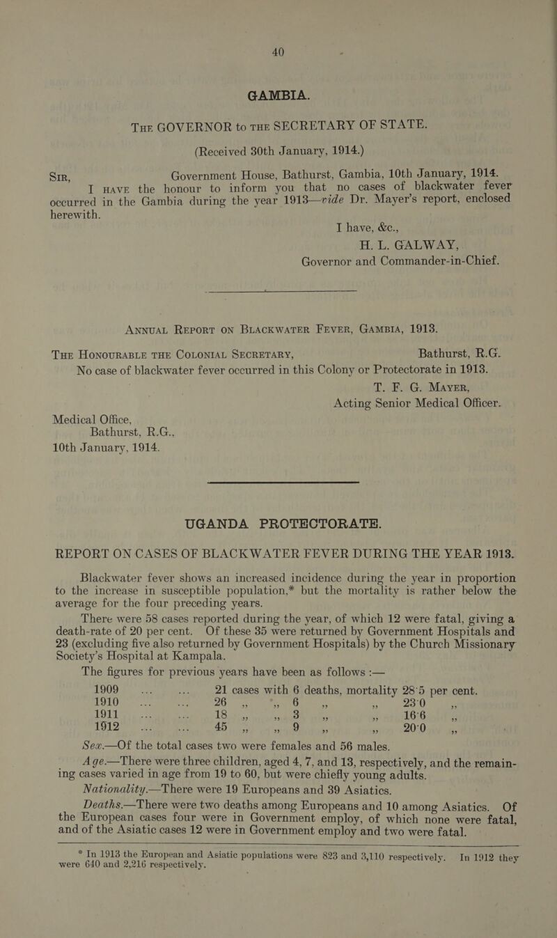 GAMBIA. Tur GOVERNOR to tHE SECRETARY OF STATE. (Received 30th January, 1914.) SIR, Government House, Bathurst, Gambia, 10th January, 1914. I Have the honour to inform you that no cases of blackwater fever occurred in the Gambia during the year 1918—vide Dr. Mayer’s report, enclosed herewith. T have, &amp;c., H. L. GALWAY, Governor and Commander-in-Chief.  ANNUAL REPORT ON BLACKWATER FEVER, GAMBIA, 1918. THE HoNoURABLE THE COLONIAL SECRETARY, Bathurst, R.G. No case of blackwater fever occurred in this Colony or Protectorate in 1913. T. F. G. Mayer, Acting Senior Medical Officer. Medical Office, Bathurst, R.G., 10th January, 1914. UGANDA PROTECTORATE. REPORT ON CASES OF BLACKWATER FEVER DURING THE YEAR 1913. Blackwater fever shows an increased incidence during the year in proportion to the increase in susceptible population,* but the mortality is rather below the average for the four preceding years. There were 58 cases reported during the year, of which 12 were fatal, giving a death-rate of 20 per cent. Of these 35 were returned by Government Hospitals and 23 (excluding five also returned by Government Hospitals) by the Church Missionary Society’s Hospital at Kampala. The figures for previous years have been as follows :— L909 6 as ia 21 cases with 6 deaths, mortality 28°5 per cent. 1a LE) teas 2Ocen ss iN . 23°0 ‘ 18 lees ot 1857, SDE) Ohh 3 16°6 is 1b) bens oy 45, Boas! AS i 20°0 Sex.—Of the total cases two were females and 56 males. A ge.—There were three children, aged 4, 7, and 18, respectively, and the remain- ing cases varied in age from 19 to 60, but were chiefly young adults. Nationality —There were 19 Europeans and 39 Asiatics. Deaths.—There were two deaths among Europeans and 10 among Asiatics. Of the European cases four were in Government employ, of which none were fatal, and of the Asiatic cases 12 were in Government employ and two were fatal.   * In 1913 the Kuropean and Asiatic populations were 823 and 3,110 respectively In 1912 were 640 and 2,216 respectively. ; pectively. In 1912 they