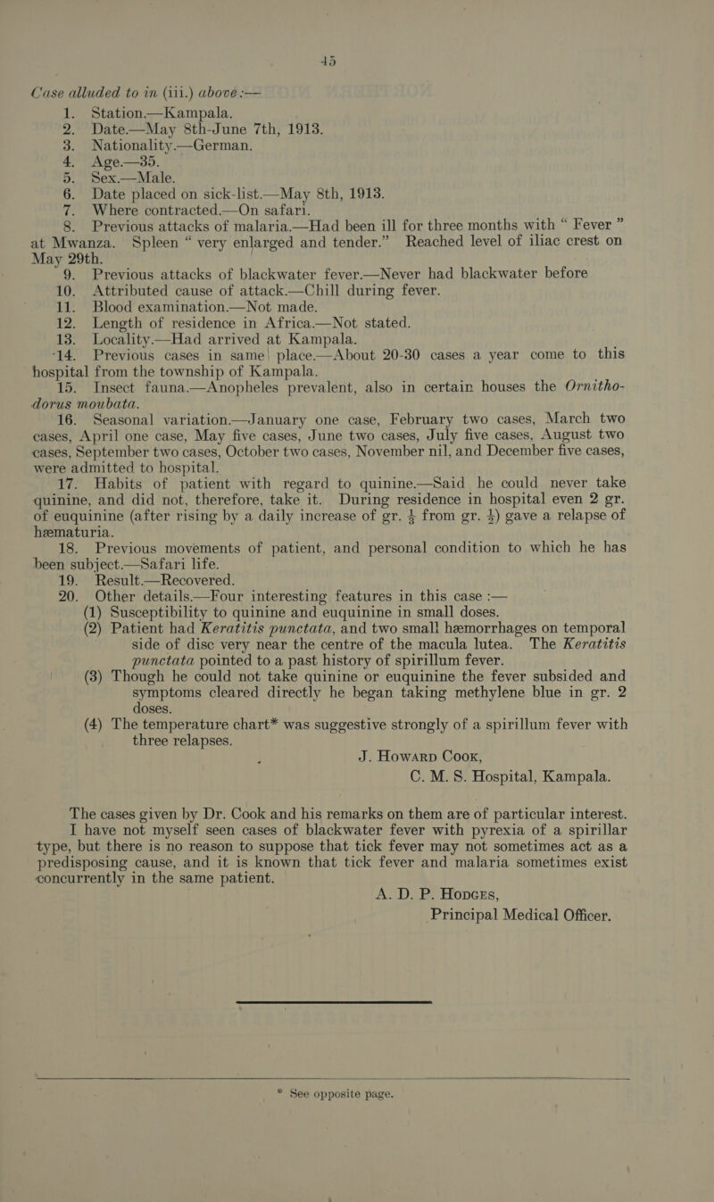 Case alluded to in (i11.) above :— Station —Kampala. Date—May 8th-June 7th, 1913. Nationality —German. Age.— 35. Sex.— Male. Date placed on sick-list—May 8th, 1913. Where contracted.—On safari. . Previous attacks of malaria—Had been ill for three months with “ Fever ” at Mwanza. Spleen “ very enlarged and tender.” Reached level of iliac crest on May 29th. | 9. Previous attacks of blackwater fever—Never had blackwater before 10. Attributed cause of attack—Chill during fever. 11. Blood examination.—Not made. 12. Length of residence in Africa.—Not stated. 13. Locality—Had arrived at Kampala. ‘14. Previous cases in same! place-——About 20-30 cases a year come to this hospital from the township of Kampala. 15. Insect fauna.—Anopheles prevalent, also in certain houses the Ornitho- dorus moubata. 16. Seasonal variation—January one case, February two cases, March two cases, April one case, May five cases, June two cases, July five cases, August two cases, September two cases, October two cases, November nil, and December five cases, were admitted to hospital. 17. Habits of patient with regard to quinine.—Said he could never take quinine, and did not, therefore, take it. During residence in hospital even 2 gr. of euquinine (after rising by a daily increase of gr. $ from gr. 4) gave a relapse of heematuria. 18. Previous movements of patient, and personal condition to which he has been subject.—Safari life. 19. Result.—Recovered. 20. Other details——Four interesting features in this case :— (1) Susceptibility to quinine and euquinine in small doses. (2) Patient had Keratitis punctata, and two small hemorrhages on temporal side of disc very near the centre of the macula lutea. The Keratitis punctata pointed to a past history of spirillum fever. (3) Though he could not take quinine or euquinine the fever subsided and symptoms cleared directly he began taking methylene blue in gr. 2 doses. (4) The temperature chart* was suggestive strongly of a spirillum fever with three relapses. tS See J. Howarp Cook, C.M.S8. Hospital, Kampala. The cases given by Dr. Cook and his remarks on them are of particular interest. I have not myself seen cases of blackwater fever with pyrexia of a spirillar type, but there is no reason to suppose that tick fever may not sometimes act as a predisposing cause, and it is known that tick fever and malaria sometimes exist concurrently in the same patient. A. D. P. Hopncss, Principal Medical Officer.  * See opposite page.