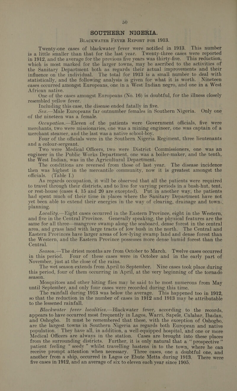 SOUTHERN NIGERIA. BLACKWATER FEVER REPORT FOR 1913. Twenty-one cases of blackwater fever were notified in 1918. This number is a little smaller than that for the last year. Twenty-three cases were reported in 1912, and the average for the previous five years was thirty-five. This reduction, which is most marked for the larger towns, may be ascribed to the activities of the Sanitary Department both as regards their actual improvements and their influence on the individual. The total for 1913 is a small number to deal with statistically, and the following analysis is given for what it is worth. Nineteen cases occurred amongst Europeans, one in a West Indian negro, and one in a West African native. One of the cases amongst Europeans (No. 16) is doubtful, for the illness closely resembled yellow fever. Including this case, the disease ended fatally in five. Sex—Male Europeans far outnumber females in Southern Nigeria. Only one of thé nineteen was a female. — Occupation.—Eleven of the patients were Government officials, five were merchants, two were missionaries, one was a mining engineer, one was captain of a merchant steamer, and the last was a native school-boy. Four of the officials were in the Southern Nigeria Regiment, three lieutenants and a colour-sergeant. Two were Medical Officers, two were District Commissioners, one was an engineer in the Public Works Department, one was a boiler-maker, and the tenth, the West Indian, was in the Agricultural Department. The conditions are reversed from those of last year. The disease incidence then was highest in the mercantile community, now it is greatest amongst the officials. (Table I.) As regards occupation, it will be observed that all the patients were required to travel through their districts, and to live for varying periods in a bush-hut, tent, or rest-house (cases 4, 15 and 20 are excepted). Put in another way, the patients had spent much of their time in places where the Sanitary Department have not yet been able to extend their energies in the way of clearing, drainage and town-. planning. Locality Hight cases occurred in the Eastern Province, eight in the Western, . and five in the Central Province. Generally speaking, the physical features are the same for all three—mangrove swamp along the seaboard, dense forest in the central area, and grass land with large tracts of low bush in the north. The Central and Eastern Provinces have larger areas of low-lying swamp land and dense forest than He Western, and the Eastern Province possesses more dense humid forest than the entral. Season.—The driest months are from October to March. Twelve cases occurred in this period. Four of these cases were in October and in the early part of November, just at the close of the rains. The wet season extends from April to September. Nine cases took place, during this period, four of them occurring in April, at the very beginning of the tornado season. Mosquitoes and other biting flies may be said to be most numerous from May until September, and only four cases were recorded during this time. The rainfall during 1913 was below the average. This happened too in 1912, so that the reduction in the number of cases in 1912 and 1913 may be attributable to the lessened rainfall. Blackwater fever localities—Blackwater fever, according to the records, appears to have occurred most frequently in Lagos, Warri, Sapele, Calabar, Ibadan, and Oshogbo. It must be remembered that these, with the exception of Oshogbo, are the largest towns in Southern Nigeria as regards both European and native population. They have all, in addition, a well-equipped hospital, and one or more. Medical Officers are always in the station. Cases are brought into these places from the surrounding districts. Further, it is only natural that a “ prospective ” patient feeling “seedy ” whilst travelling hastens in to the town, where he can receive prompt attention when necessary. Three cases, one a doubtful one, and another from a ship, occurred in Lagos or Ebute Metta during 1913. There were five cases in 1912, and an average of six to eleven each year since 1905.