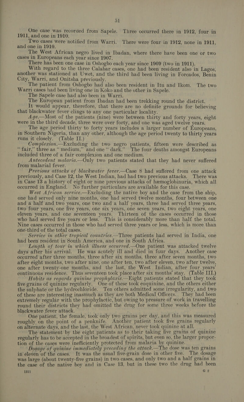 ol One case was recorded from Sapele. Three occurred there in 1912, four in 1911, and one in 1910. Two cases were notified from Warri. There were four in 1912, none in 1911, and one in 1910. The West African negro lived in Ibadan, where there have been one or two cases in Europeans each year since 1907. There has been one case in Oshogbo each year since 1909 (two in 1911). With regard to the three Calabar cases, one had been resident also in Lagos, another was stationed at Uwet, and the third had been living in Forcados, Benin City, Warri, and Onitsha previously. The patient from Oshogbo had also been resident in Itu and Ikom. The two Warri cases had been living one in Koko and the other in Sapele. The Sapele case had also been in Warri. The European patient from Ibadan had been trekking round the district. It would appear, therefore, that there are no definite grounds for believing that blackwater fever clings to any one particular locality. A ge.—Most of the patients (nine) were between thirty and forty years, eight were in the third decade, three were over forty, and one was aged twelve years. The age period thirty to forty years includes a larger number of Europeans, in Southern Nigeria, than any other, although the age period twenty to thirty years runs it closely. (Table IT.) Complezion.—Excluding the two negro patients, fifteen were described as “fair,” three as “medium,” and one “ dark.” The four deaths amongst Europeans included three of a fair complexion and one medium. Antecedent malaria—Only two patients stated that they had never suffered from malarial fever. Previous attacks of blackwater fever—Case 8 had suffered from one attack previously, and Case 12, the West Indian, had had two previous attacks. There was in Case 13 a history of eight or nine previous attacks of hemoglobinuria, which all occurred in England. No further particulars are available for this case. West African service.—Excluding the native boy and the case from the ship, one had served only nine months, one had served: twelve months, four between one and a half and two years, one two and a half years, three had served three years, two four years, one five years, one six years, one seven years, two eight years, one eleven years, and one seventeen years. Thirteen of the cases occurred in those who had served five years or less. This is considerably more than half the total. Nine cases occurred in those who had served three years or less, which is more than one-third of the total cases. , Service in other tropical countries—Three patients had served in India, one had been resident in South America, and one in South Africa. Length of tour in which illness occurred.—One patient was attacked twelve days after his arrival. He was acutely ill and died in four days. Another case occurred after three months, three after six months, three after seven months, two after eight months, two after nine, one after ten, two after eleven, two after twelve, one after twenty-one months, and the last, the West Indian, after four. years’ continuous residence. Thus seventeen took place after six months’ stay. (Table ITI.) ' Habits as regards quinine prophylaxis——KEight patients stated that they took five grains of quinine regularly. One of these took euquinine, and the others either the sulphate or the hydrochloride. Ten others admitted some irregularity, and two of these are interesting inasmuch as they are both Medical Officers. They had been extremely regular with the prophylactic, but owing to pressure of work in travelling round their districts they had omitted the drug for some three weeks before the blackwater. fever attack. | ~ One patient, the female, took only two grains per day, and this was measured roughly on the point of a penknife. Another patient took five grains regularly on alternate days, and the last, the West African, never took quinine atall. The statement by the eight patients as to their taking five grains of quinine regularly has to be accepted in the broadest of spirits, but even so, the larger propor- tion of the cases were inefficiently protected from malaria by quinine. ~ Dosage of quinine immediately preceding the attack.—The dose was ten grains in éleven of the cases. It was the usual five-grain dose in other five. The dosage was large (about twenty-five grains) in two cases, and only two and a half grains in the case of the native boy and in Case 13, but in these two the drug had been