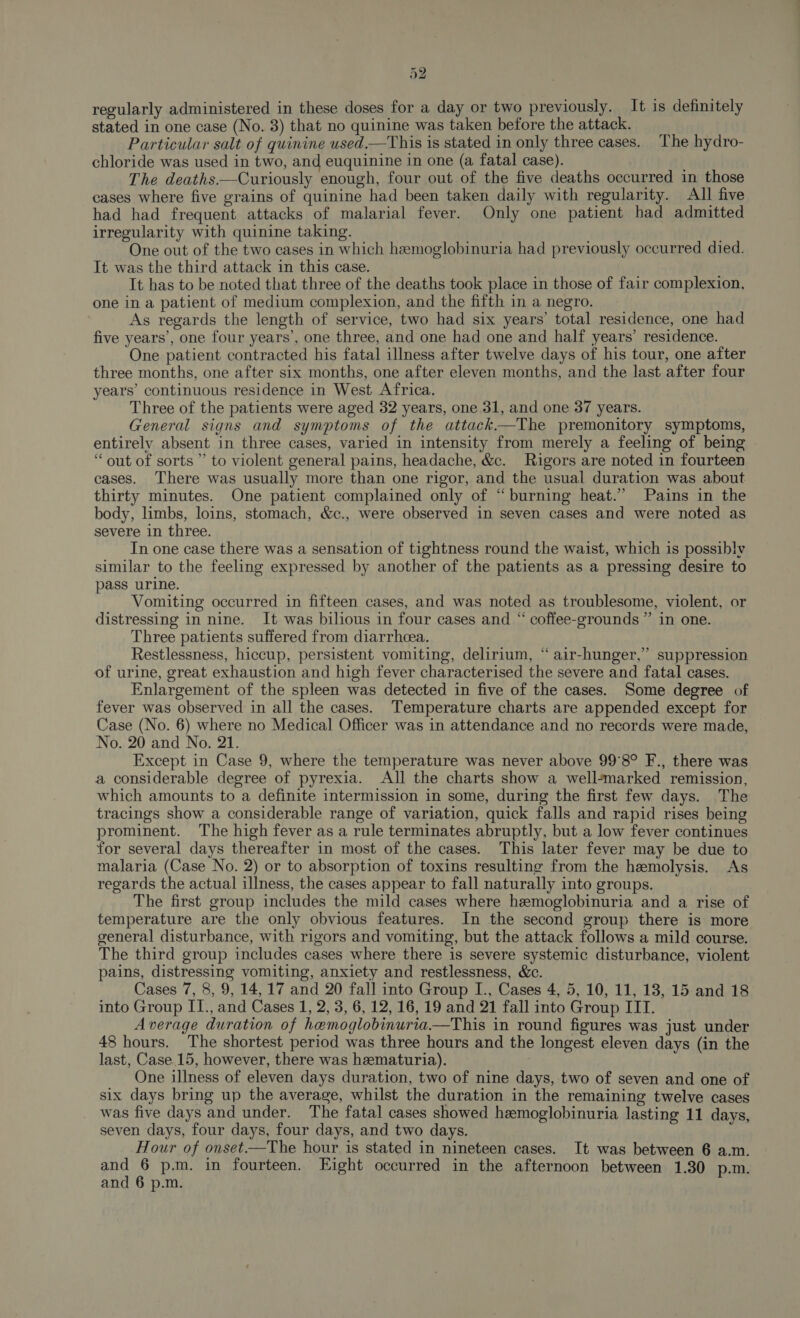 regularly administered in these doses for a day or two previously. It is definitely stated in one case (No. 3) that no quinine was taken before the attack. Particular salt of quinine used.—This is stated in only three cases. The hydro- chloride was used in two, and euquinine in one (a fatal case). The deaths—Curiously enough, four out of the five deaths occurred in those cases where five grains of quinine had been taken daily with regularity. All five had had frequent attacks of malarial fever. Only one patient had admitted irregularity with quinine taking. One out of the two cases in which hemoglobinuria had previously occurred died. It was the third attack in this case. | It has to be noted that three of the deaths took place in those of fair complexion, one in a patient of medium complexion, and the fifth in a negro. As regards the length of service, two had six years’ total residence, one had five years’, one four years’, one three, and one had one and half years’ residence. One patient contracted his fatal illness after twelve days of his tour, one after three months, one after six months, one after eleven months, and the last after four years’ continuous residence in West Africa. Three of the patients were aged 32 years, one 31, and one 37 years. General signs and symptoms of the attack—The premonitory symptoms, entirely absent in three cases, varied in intensity from merely a feeling of being “out of sorts ” to violent general pains, headache, &amp;c. Rigors are noted in fourteen cases. There was usually more than one rigor, and the usual duration was about thirty minutes. One patient complained only of “burning heat.” Pains in the body, limbs, loins, stomach, &amp;c., were observed in seven cases and were noted as severe in three. In one case there was a sensation of tightness round the waist, which is possibly similar to the feeling expressed by another of the patients as a pressing desire to pass urine. Vomiting occurred in fifteen cases, and was noted as troublesome, violent, or distressing in nine. It was bilious in four cases and “ coffee-grounds ” in one. Three patients suffered from diarrhoea. Restlessness, hiccup, persistent vomiting, delirium, “ air-hunger,” suppression of urine, great exhaustion and high fever characterised the severe and fatal cases. Enlargement of the spleen was detected in five of the cases. Some degree of fever was observed in all the cases. Temperature charts are appended except for Case (No. 6) where no Medical Officer was in attendance and no records were made, No. 20 and No. 21. Except in Case 9, where the temperature was never above 99°8° F., there was a considerable degree of pyrexia. All the charts show a well-marked remission, which amounts to a definite intermission in some, during the first few days. The tracings show a considerable range of variation, quick falls and rapid rises being prominent. The high fever as a rule terminates abruptly, but a low fever continues for several days thereafter in most of the cases. This later fever may be due to malaria (Case No. 2) or to absorption of toxins resulting from the hemolysis. As regards the actual illness, the cases appear to fall naturally into groups. The first group includes the mild cases where hemoglobinuria and a rise of temperature are the only obvious features. In the second group there is more general disturbance, with rigors and vomiting, but the attack follows a mild course. The third group includes cases where there is severe systemic disturbance, violent pains, distressing vomiting, anxiety and restlessness, &amp;c. Cases 7, 8, 9, 14,17 and 20 fall into Group I., Cases 4, 5, 10, 11, 13, 15 and 18 into Group II., and Cases 1, 2, 3, 6, 12, 16, 19 and 21 fall into Group ITI. Average duration of hemoglobinuria.—This in round figures was just under 48 hours. The shortest period was three hours and the longest eleven days (in the last, Case 15, however, there was hematuria). One illness of eleven days duration, two of nine days, two of seven and one of six days bring up the average, whilst the duration in the remaining twelve cases was five days and under. The fatal cases showed hemoglobinuria lasting 11 days, seven days, four days, four days, and two days. Hour of onset—The hour is stated in nineteen cases. It was between 6 a.m. and 6 p.m. in fourteen. Eight occurred in the afternoon between 1.30 p.m. and 6 p.m.