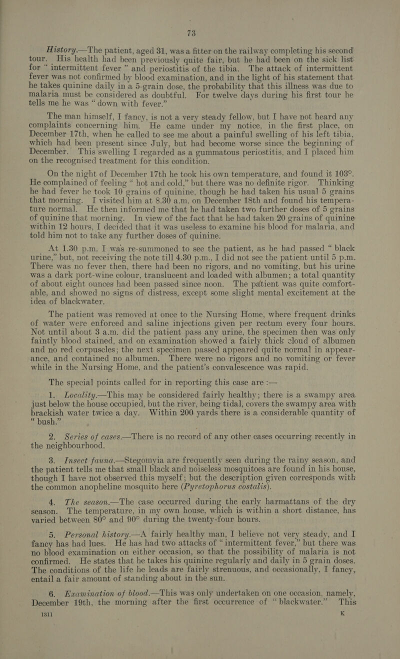 History.—The patient, aged 31, was a fitter on the railway completing his second tour. His health had been previously quite fair, but he had been on the sick list for “ intermittent fever ” and periostitis of the tibia. The attack of intermittent fever was not confirmed by blood examination, and in the light of his statement that he takes quinine daily in a 5-grain dose, the probability that this illness was due to malaria must be considered as doubtful. For twelve days during his first tour he tells me he was “ down with fever.” The man himself, I fancy, is not a very steady fellow, but I have not heard any complaints concerning him. He came under my notice, in the first place, on December 17th, when he called to see me about a painful swelling of his left tibia, which had been present since July, but had become worse since the beginning of December. This swelling I regarded as a gummatous periostitis, and I placed him on the recognised treatment for this condition. On the night of December 17th he took his own temperature, and found it 103°. He complained of feeling “ hot and cold,” but there was no definite rigor. Thinking he had fever he took 10 grains of quinine, though he had taken his usual 5 grains that morning. I visited him at 8.30 a.m. on December 18th and found his tempera- ture normal. He then informed me that he had taken two further doses of 5 grains of quinine that morning. In view of the fact that he had taken 20 grains of quinine within 12 hours, I decided that it was useless to examine his blood for malaria, and told him not to take any further doses of quinine. At 1.30 p.m. I was re-summoned to see the patient, as he had passed “ black urine,” but, not receiving the note till 4.30 p.m., I did not see the patient until 5 p.m. There was no fever then, there had been no rigors, and no vomiting, but his urine was a dark port-wine colour, translucent and loaded with albumen; a total quantity of about eight ounces had been passed since noon. The patient was quite comfort- able, and showed no signs of distress, except some slight mental excitement at the idea of blackwater. The patient was removed at once to the Nursing Home, where frequent drinks of water were enforced and saline injections given per rectum every four hours. Not until about 3 a.m. did the patient pass any urine, the specimen then was only faintly blood stained, and on examination showed a fairly thick cloud of albumen and no red corpuscles; the next specimen passed appeared quite normal in appear- ‘ance, and contained no albumen. There were no rigors and no vomiting or fever while in the Nursing Home, and the patient’s convalescence was rapid. The special points called for in reporting this case are :— 1. Locality—This may be considered fairly healthy; there is a swampy area just below the house occupied, but the river, being tidal, covers the swampy area with brackish water twice a day. Within 200 yards there is a considerable quantity of “ bush.” 2. Series of cases—tThere is no record of any other cases occurring recently in the neighbourhood. 3. Insect fauna.—Stegomyia are frequently seen during the rainy season, and the patient tells me that small black and noiseless mosquitoes are found in his house, though I have not observed this myself; but the description given corresponds with the common anopheline mosquito here (Pyretophorus costalis). 4. The season—The case occurred during the early harmattans of the dry season. The temperature, in my own house, which is within a short distance, has varied between 80° and 90° during the twenty-four hours. 5. Personal history —A fairly healthy man, I believe not very steady, and I fancy has had lues. He has had two attacks of “intermittent fever,” but there was no blood examination on either occasion, so that the possibility of malaria is not confirmed. He states that he takes his quinine regularly and daily in 5 grain doses. The conditions of the life he leads are fairly strenuous, and occasionally, I fancy, entail a fair amount of standing about in the sun. 6. Examination of blood—This was only undertaken on one occasion, namely, December 19th, the morning after the first occurrence of “blackwater.” This 1311 K