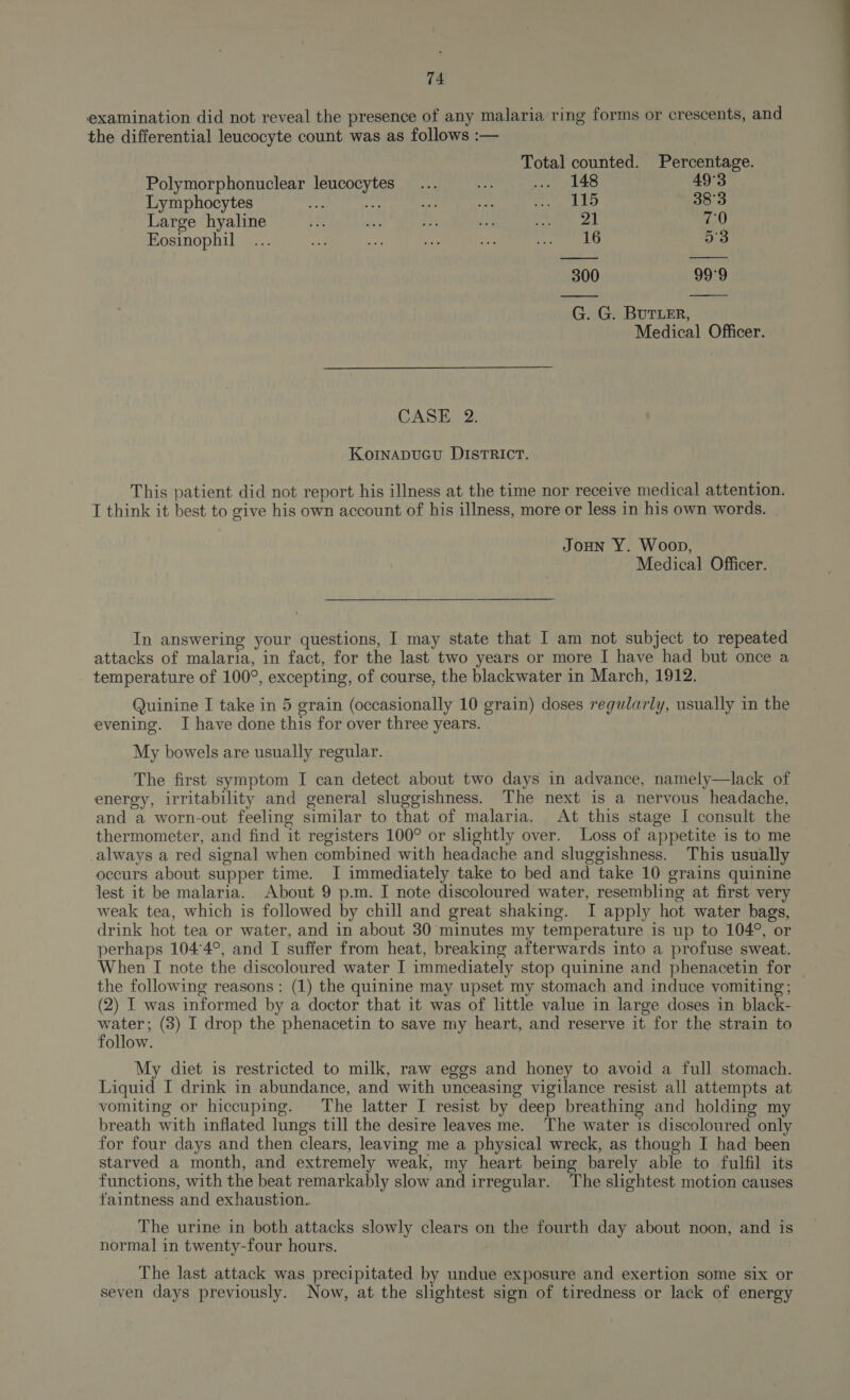examination did not reveal the presence of any malaria ring forms or crescents, and the differential leucocyte count was as follows :— Total counted. Percentage. Polymorphonuclear leucocytes... oe Seen es 49°3 Lymphocytes cat dry oe vm strep Bhs) 38°3 Large hyaline Ti i: 9. Re saa re aed! 70 Eosinophil ... et. a by ate btwn by 53 300 99°9 G. G. BUTLER, Medical Officer. CASH: 2: KoINnADUGU DISTRICT. This patient did not report his illness at the time nor receive medical attention. I think it best to give his own account of his illness, more or less in his own words. JOHN Y. Woop, Medical Officer. In answering your questions, I may state that I am not subject to repeated attacks of malaria, in fact, for the last two years or more I have had but once a temperature of 100°, excepting, of course, the blackwater in March, 1912. Quinine I take in 5 grain (occasionally 10 grain) doses regularly, usually in the evening. I have done this for over three years. My bowels are usually regular. The first symptom I can detect about two days in advance, namely—lack of energy, irritability and general sluggishness. The next is a nervous headache, and a worn-out feeling similar to that of malaria. At this stage I consult the thermometer, and find it registers 100° or slightly over. Loss of appetite is to me always a red signal when combined with headache and sluggishness. This usually occurs about supper time. I immediately take to bed and take 10 grains quinine lest it be malaria. About 9 p.m. I note discoloured water, resembling at first very weak tea, which is followed by chill and great shaking. I apply hot water bags, drink hot tea or water, and in about 30 minutes my temperature is up to 104°, or perhaps 104°4°, and I suffer from heat, breaking afterwards into a profuse sweat. When I note the discoloured water I immediately stop quinine and phenacetin for the following reasons: (1) the quinine may upset my stomach and induce vomiting; (2) I was informed by a doctor that it was of little value in large doses in black- water; (3) I drop the phenacetin to save my heart, and reserve it for the strain to follow. My diet is restricted to milk, raw eggs and honey to avoid a full stomach. Liquid I drink in abundance, and with unceasing vigilance resist all attempts at vomiting or hiccuping. The latter I resist by deep breathing and holding my breath with inflated lungs till the desire leaves me. The water is discoloured only for four days and then clears, leaving me a physical wreck, as though I had been starved a month, and extremely weak, my heart being barely able to fulfil its functions, with the beat remarkably slow and irregular. The slightest motion causes faintness and exhaustion. The urine in both attacks slowly clears on the fourth day about noon, and is normal in twenty-four hours. The last attack was precipitated by undue exposure and exertion some six or seven days previously. Now, at the shghtest sign of tiredness or lack of energy