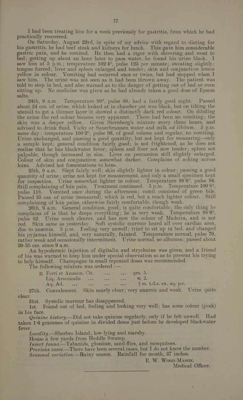 I had been treating him for a week previously for gastritis, from which he had practically recovered. _ On Saturday, August 23rd, in spite of my advice with regard to dieting for his gastritis, he had beef steak and kidneys for lunch. This gave him considerable gastric pain, and he vomited. He then had a rigor with shivering and went to bed; getting up about an hour later to pass water, he found his urine black. -1 saw him at 5 p.m.; temperature 102°4°, pulse 123 per minute; sweating slightly; tongue furred; liver and spleen enlarged and tender; skin and conjunctive lemon yellow in colour. Vomiting had occurred once or twice, but had stopped when I saw him. The urine was not seen as it had been thrown away. The patient was told to stop in bed, and also warned as to the danger of getting out of bed or even aoe up. No medicine was given as he had already taken a good dose of Epsom salts. 24th, 9 a.m. Temperature 99°, pulse 80; had a fairly good night. Passed about 24 ozs. of urine, which looked at in chamber pot was black, but on tilting the utensil to get a thinner layer it showed a distinctly dark red colour. On diluting the urine the red colour became very apparent. There had been no vomiting; the skin was a deeper yellow. Given Sternberg’s mixture every three hours, and advised to drink fluid, Vichy or Sauerbrunnen water and milk ad libitum. 5 p.m. same day: temperature 100°2°, pulse 96, of good volume and regular, no vomiting. Urine unchanged, and passing a good quantity, but not kept for measuring—only a sample kept; general condition fairly good; is not frightened, as he does not realise that he has blackwater fever; spleen and liver not now tender; spleen not palpable, though increased in size. Liver on percussion still slightly enlarged. Colour of skin and conjunctive somewhat darker. Complains of aching across loins. Advised hot fomentations to loins. 25th, 9 a.m. Slept fairly well; skin slightly lighter in colour; passing a good quantity of urine; urine not kept for measurement, and only a small specimen kept for inspection. Urine somewhat lighter in colour. Temperature 99°6°, pulse 94. Still complaining of loin pain. Treatment continued. 5 p.m. Temperature 100°8°, pulse 118. Vomited once during the afternoon; vomit consisted of green bile. Passed: 35 ozs. of urine (measured), which is red, but a much lighter colour. Still complaining of loin pains, otherwise fairly comfortable, though weak. 26th, 9 am. General condition, good; is quite comfortable; the only thing he complains of is that he drops everything; he is very weak. Temperature 98°6°, ‘pulse 82. Urine much clearer, and has now the colour of Madeira, and is not red. Skin same as yesterday. Soft systolic murmur heard all over cardiac area, due to anemia. 5 p.m. Feeling very unwell; tried to sit up in bed, and changed his pyjamas himself, and, very naturally, fainted. Temperature normal, pulse 70, rather weak and occasionally intermittent. Urine normal, no albumen; passed about 30-35 ozs. since 9 a.m. , . An hypodermic injection of digitalin and strychnine was given, and a friend of his was warned to keep him under special observation so as to prevent his trying to help himself. Champagne in small repeated doses was recommended. The following mixture was ordered :— RK Ferri et Ammon. Cit. |... 20; Proves! 5, Liq. Arsenicalis m 2. Aq. Ad. 3 ss. t.d.s. ex. aq. p.c. 27th. Convalescent. Skin nearly clear; very anemic and weak. Urine quite clear. 31st. Systolic murmur has disappeared. 1st. Found out of bed, feeling and looking very well; has some colour (pink) in his face. Quinine history—Did not take quinine regularly, only if he felt unwell. Had taken 1°6 grammes of quinine in divided doses just before he developed blackwater fever. Locality —Sherbro Island; low-lying and marshy. House a few yards from Heddle Swamp. Insect fauna.—Tabanids, glossine, sand-flies, and mosquitoes. Previous cases—There have been several cases, but I do not know the number. Seasonal variation—Rainy season. Rainfall for month, 37 inches. E. W. Woop-Mason,