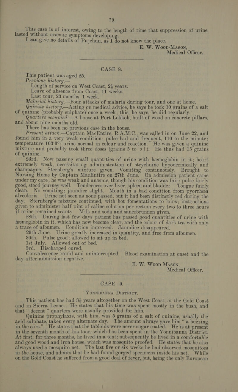 This case is of interest, owing to the length of time that suppression of urine lasted without uremic symptoms developing. I can give no details of Pujehun, as I do not know the place. E. W. Woop-Mason, Medical Officer. CASE 8. This patient was aged 25. Previous history.— Length of service on West Coast, 24 years. Leave of absence from Coast, 11 weeks. Last tour, 23 months 1 week. Malarial history.—Four attacks of malaria during tour, and one at home. Quinine history —Acting on medical advice, he says he took 10 grains of a salt of quinine (probably sulphate) once a week; this, he says, he did regularly. Quarters occupied—A house at Port Lokkoh, built of wood on concrete pillars, and about nine months old. There has been no previous case in the house. Present attack—Captain MacEntire, R.A.M.C., was called in on June 22, and found him in a very weak condition; pulse bad and frequent, 110 to the minute; temperature 103°6°; urine normal in colour and reaction. He was given a quinine mixture and probably took three doses (grains 5 to 31). He thus had 15 grains of quinine. _ 23rd. Now passing small quantities of urine with hemoglobin in it; heart extremely weak, necessitating administration of strychnine hypodermically and champagne. Sternberg’s mixture given. Womiting continuously. Brought to Nursing Home by Captain MacEntire on 27th June. On admission patient came under my care; he was weak and anemic, though his condition was fair; pulse fairly good, stood journey well. Tenderness over liver, spleen and bladder. Tongue fairly clean. No vomiting; jaundice slight. Mouth in a bad condition from pyorrhcea alveolaris. Urine not seen as none passed, but it had been distinctly red during the day. Sternberg’s mixture continued, with hot fomentations to loins; instructions given to administer half pint of saline solution per rectum every two to three hours if urine remained scanty. Milk and soda and sauerbrunnen given. 28th. During last few days patient has passed good quantities of urine with hemoglobin in it, which has now become clear, and the colour of dark tea with only a trace of albumen. Condition improved. Jaundice disappeared. 29th June. Urine greatly increased in quantity, and free from albumen. 30th. Pulse good; allowed to sit up in bed. 1st July. Allowed out of bed. 3rd. Discharged cured. Convalescence rapid and uninterrupted. Blood examination at onset and the day after admission negative. E. W. Woop Mason, Medical Officer. CASE 9. YONNIBANNA DISTRICT. _ This patient has had 3} years altogether on the West Coast, at the Gold Coast and in Sierra Leone. He states that his time was spent mostly in the bush, and that “ decent ” quarters were usually provided for him. Quinine prophylaxis, with him, was 5 grains of a salt of quinine, usually the acid sulphate, taken every alternate day. The amount always gave him “a buzzing in the ears.” He states that the tabloids were never sugar coated. He is at present in the seventh month of his tour, which has been spent in the Yonnibanna District. At first, for three months, he lived in a tent; subsequently he lived in a comfortable and good wood and iron house, which was mosquito proofed. He states that he also always used a mosquito net. The last five or six weeks he had observed mosquitoes in the house, and admits that he had found gorged specimens inside his net. While on the Gold Coast he suffered from a good deal of fever, but, being the only European