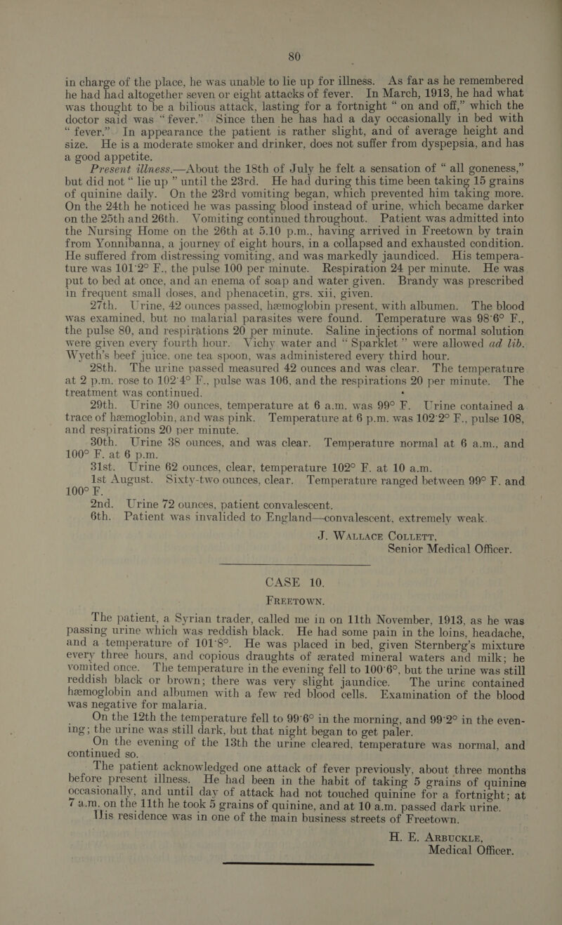 in charge of the place, he was unable to lie up for illness. As far as he remembered he had had altogether seven or eight attacks of fever. In March, 1913, he had what was thought to be a bilious attack, lasting for a fortnight “on and off,” which the doctor said was “fever.” Since then he has had a day occasionally in bed with “ fever.” In appearance the patient is rather slight, and of average height and size. He is a moderate smoker and drinker, does not suffer from dyspepsia, and has a good appetite. : Present illness—About the 18th of July he felt a sensation of “ all goneness,” but did not “ lieup ” until the 23rd. He had during this time been taking 15 grains of quinine daily. On the 23rd vomiting began, which prevented him taking more. On the 24th he noticed he was passing blood instead of urine, which became darker on the 25th and 26th. Vomiting continued throughout. Patient was admitted into the Nursing Home on the 26th at 5.10 p.m., having arrived in Freetown by train from Yonnibanna, a journey of eight hours, in a collapsed and exhausted condition. He suffered from distressing vomiting, and was markedly jaundiced. His tempera- ture was 101°2° F., the pulse 100 per minute. Respiration 24 per minute. He was put to bed at once, and an enema of soap and water given. Brandy was prescribed in frequent small doses, and phenacetin, gers. xii, given. 27th. Urine, 42 ounces passed, hemoglobin present, with albumen. The blood was examined, but no malarial parasites were found. Temperature was 98°6° F., the pulse 80, and respirations 20 per minute. Saline injections of normal solution were given every fourth hour. Vichy water and “Sparklet ” were allowed ad lib. Wyeth’s beef juice. one tea spoon, was administered every third hour. 28th. The urine passed measured 42 ounces and was clear. The temperature at 2 p.m. rose to 102°4° F., pulse was 106, and the respirations 20 per minute. The treatment was continued. ‘ 29th. Urine 30 ounces, temperature at 6 a.m. was 99° F. Urine contained a trace of hemoglobin, and was pink. Temperature at 6 p.m. was 102°2° F., pulse 108, and respirations 20 per minute. 30th. Urine 38 ounces, and was clear. Temperature normal at 6 a.m., and 100° F. at 6 p.m. 31st. Urine 62 ounces, clear, temperature 102° F. at 10 a.m. Kis a August. Sixty-two ounces, clear. Temperature ranged between 99° F. and 100° F. 2nd. Urine 72 ounces, patient convalescent. 6th. Patient was invalided to England—convalescent, extremely weak, J. WALLACE COLLETT, Senior Medical Officer. CASE 10. FREETOWN. The patient, a Syrian trader, called me in on 11th November, 1913, as he was passing urine which was reddish black. He had some pain in the loins, headache, and a temperature of 101°8°. He was placed in bed, given Sternberg’s mixture . every three hours, and copious draughts of srated mineral waters and milk; he vomited once. The temperature in the evening fell to 100°6°, but the urine was still reddish black or brown; there was very slight jaundice. The urine contained hemoglobin and albumen with a few red blood cells. Examination of the blood was negative for malaria. _ On the 12th the temperature fell to 99°6° in the morning, and 99°2° in the even- ing; the urine was still dark, but that night began to get paler. | On the evening of the 13th the urine cleared, temperature was normal, and continued so. The patient acknowledged one attack of fever previously, about three months before present illness. He had been in the habit of taking 5 grains of quinine occasionally, and until day of attack had not touched quinine for a fortnight; at 7 4.7m, on the 11th he took 5 grains of quinine, and at 10 a.m. passed dark urine. (is residence was in one of the main business streets of Freetown. H. E. ARBUCKLE,