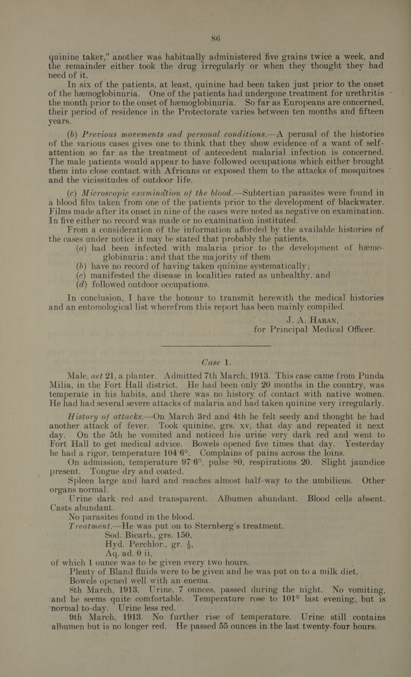 quinine taker,” another was habitually administered five grains twice a week, and the remainder either took the drug irregularly or when they thought they had need of it. In six of the patients, at least, quinine had been taken just prior to the onset of the hemoglobinuria. One of the patients had undergone treatment for urethritis - the month prior to the onset of hemoglobinuria. So far as Europeans are concerned, their period of residence in the Protectorate varies between ten months and fifteen years. (b) Previous movements and personal conditions-—A perusal of the histories. of the various cases gives one to think that they show evidence of a want of self- attention so far as the treatment of antecedent malarial infection is concerned. The male patients would appear to have followed occupations which either brought them into close contact with Africans or exposed them to the attacks of mosquitoes. ° and the vicissitudes of outdoor life. (c) Microscopic examination of the blood.—Subtertian parasites were found in a blood film taken from one of the patients prior to the development of blackwater. Films made after its onset in nine of the cases were noted as negative on examination. In five either no record was made or no examination instituted. From a consideration of the information afforded by the available histories of the cases under notice it may be stated that probably the patients. (a) had been infected with malaria prior to the development of hemo- elobinuria; and that the majority of them (b) have no record of having taken quinine systematically ; (c) manifested the disease in localities rated as unhealthy, and (2) followed outdoor occupations. In conclusion, I have the honour to transmit herewith the medical histories and an entomological list wherefrom this report has been mainly compiled. J. A. Haran, for Principal Medical Officer. Case 1. Male, aet 21,a planter. Admitted 7th March, 1913. This case came from Punda Milia, in the Fort Hall district. He had been only 20 months in the country, was temperate in his habits, and there was no history of contact with native women. He had had several severe attacks of malaria and had taken quinine very irregularly. History of attacks—On March 3rd and 4th he felt seedy and thought he had another attack of fever. Took quinine, grs. xv, that day and repeated it next day. On the 5th he vomited and noticed his urine very dark red and went to Fort Hall to get medical advice. Bowels opened five times that day. Yesterday he had a rigor, temperature 104°6°. Complains of pains across the loins. On admission, temperature 97°6°, pulse 80, respirations 20. Slight jaundice present. Tongue dry and coated. Spleen large and hard and reaches almost half-way to the umbilicus. Other organs normal. Urine dark red and transparent. Albumen abundant. Blood cells absent. Casts abundant. No parasites found in the blood. Treatment.—He was put on to Sternberg’s treatment. Sod. Bicarb., grs. 150, Hyd. Perchlor., gr. 4, Aq. ad. 0 11, of which 1 ounce was to be given every two hours. Plenty of Bland fluids were to be given and he was put on to a milk diet. Bowels opened well with an enema. 8th March, 1913. Urine, 7 ounces, passed during the night. No vomiting, and he seems quite comfortable. Temperature rose to 101° last evening, but is normal to-day. Urine less red. 9th March, 1913. No further rise of temperature. Urine still contains albumen but is no longer red. He passed 55 ounces in the last twenty-four hours.