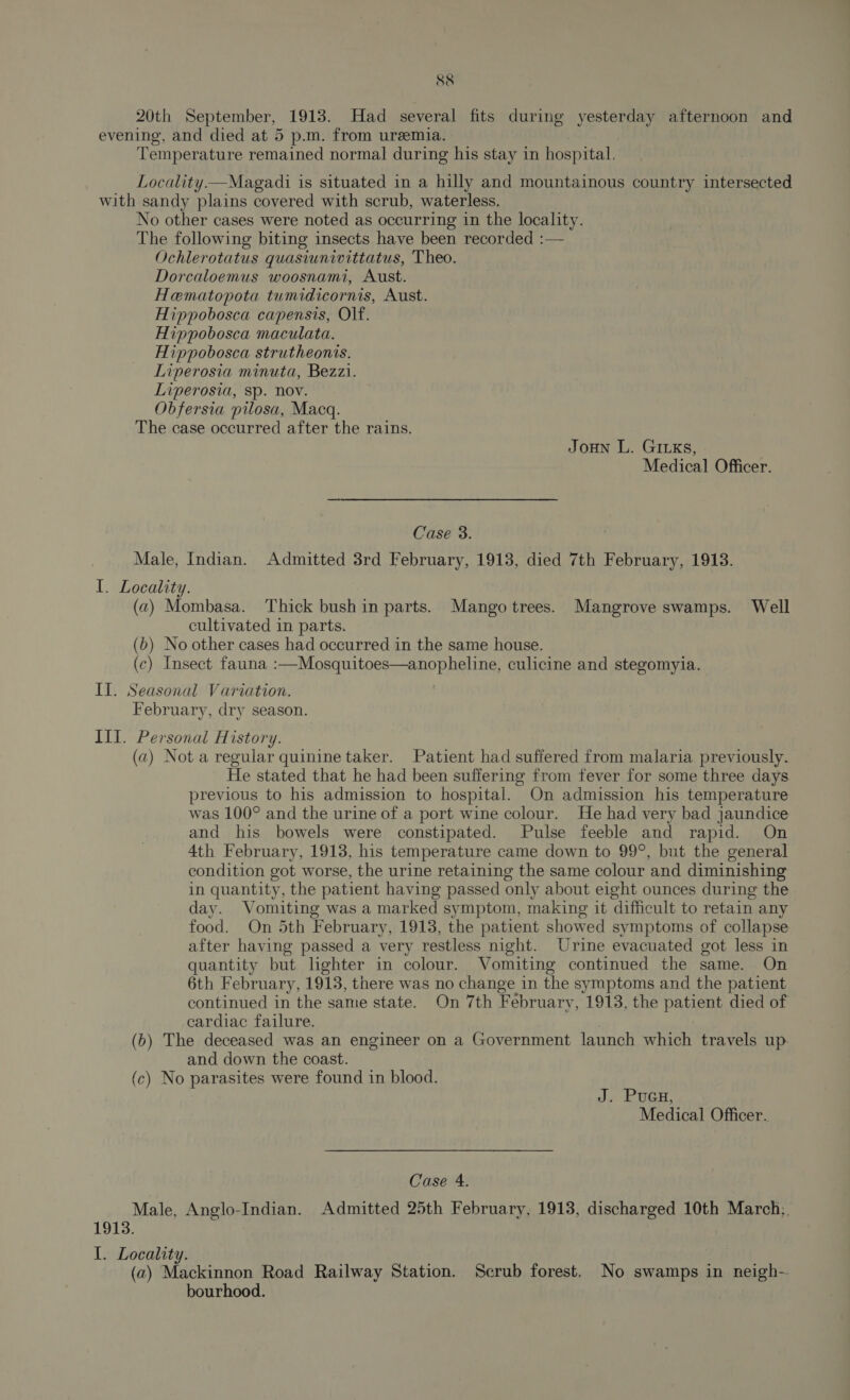 20th September, 1913. Had several fits during yesterday afternoon and evening, and died at 5 p.m. from uremia. Temperature remained normal during his stay in hospital. Locality.—Magadi is situated in a hilly and mountainous country intersected with sandy plains covered with scrub, waterless. No other cases were noted as occurring in the locality. The following biting insects have been recorded :— Ochlerotatus quasiunivittatus, Theo. Dorcaloemus woosnami, Aust. Hematopota tumidicornis, Aust. Hippobosca capensis, Olf. Hippobosca maculata. Hippobosca strutheonis. Liperosia minuta, Bezzi. Liperosia, sp. nov. Obfersia pilosa, Macq. The case occurred after the rains. Joun L. GILks, Medical Officer. Case 3. Male, Indian. Admitted 3rd February, 1913, died 7th February, 1913. I. Locality. (a) Mombasa. Thick bushin parts. Mango trees. Mangrove swamps. Well cultivated in parts. (b) No other cases had occurred in the same house. (c) Insect fauna :—Mosquitoes—anopheline, culicine and stegomyia. Il. Seasonal Variation. February, dry season. III. Personal History. (a) Not a regular quinine taker. Patient had suffered from malaria previously. He stated that he had been suffering from fever for some three days previous to his admission to hospital. On admission his temperature was 100° and the urine of a port wine colour. He had very bad jaundice and his bowels were constipated. Pulse feeble and rapid. On 4th February, 1918, his temperature came down to 99°, but the general condition got worse, the urine retaining the same colour and diminishing in quantity, the patient having passed only about eight ounces during the day. Vomiting was a marked symptom, making it difficult to retain any food. On 5th February, 1913, the patient showed symptoms of collapse after having passed a very restless night. Urine evacuated got less in quantity but lighter in colour. Vomiting continued the same. On 6th February, 1918, there was no change in the symptoms and the patient continued in the same state. On 7th February, 1913, the patient died of cardiac failure. (b) The deceased was an engineer on a Government launch which travels up. and down the coast. (c) No parasites were found in blood. J. Pren, Medical Officer. Case 4. Male. Anglo-Indian. Admitted 25th February, 1913, discharged 10th March;, 1913. I. Locality. (a) Mackinnon Road Railway Station. Scrub forest. No swamps in neigh- bourhood.