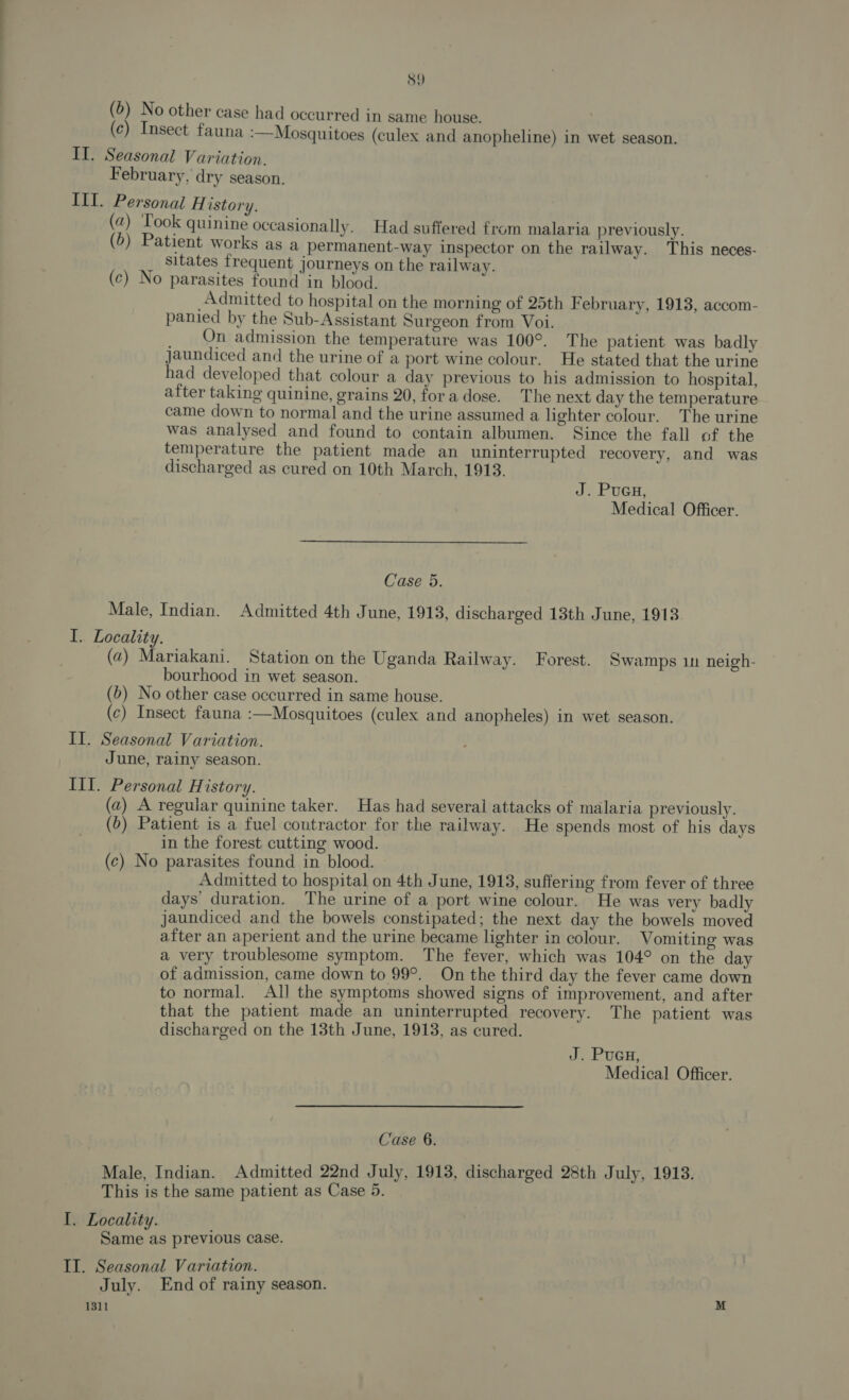 S9 (5) No other case had occurred in same house. | (c) Insect fauna :—Mosquitoes (culex and anopheline) in wet season. II. Seasonal Variation. February, dry season. III. Personal H istory. (a) T ook quinine occasionally. Had suffered from malaria previously. (6) Patient works as a permanent-way inspector on the railway. This neces- _ Sitates frequent journeys on the railway. (c) No parasites found in blood. Admitted to hospital on the morning of 25th F ebruary, 1913, accom- panied by the Sub-Assistant Surgeon from Voi. _ Qn admission the temperature was 100°. The patient was badly jaundiced and the urine of a port wine colour. He stated that the urine had developed that colour a day previous to his admission to hospital, after taking quinine, grains 20, fora dose. The next day the temperature came down to normal and the urine assumed a lighter colour. The urine was analysed and found to contain albumen. Since the fall of the temperature the patient made an uninterrupted recovery, and was discharged as cured on 10th March, 1913. J. Pucu, Medical Officer. Case 5. Male, Indian. Admitted 4th June, 1913, discharged 13th June, 1913. I. Locality. (2) Mariakani. Station on the Uganda Railway. Forest. Swamps 1n neigh- bourhood in wet season. (b) No other case occurred in same house. (c) Insect fauna :—Mosquitoes (culex and anopheles) in wet season. II. Seasonal Variation. June, rainy season. III. Personal History. (a) A regular quinine taker. Has had several attacks of malaria previously. (6) Patient is a fuel contractor for the railway. He spends most of his days in the forest cutting wood. (c) No parasites found in blood. Admitted to hospital on 4th June, 1913, suffering from fever of three days’ duration. The urine of a port wine colour. He was very badly jaundiced and the bowels constipated; the next day the bowels moved after an aperient and the urine became lighter in colour. Vomiting was a very troublesome symptom. The fever, which was 104° on the day of admission, came down to 99°. On the third day the fever came down to normal. All the symptoms showed signs of improvement, and after that the patient made an uninterrupted recovery. The patient was discharged on the 13th June, 1913, as cured. J. PUGH, Medical Officer. Case 6. Male, Indian. Admitted 22nd July, 1913, discharged 28th July, 1913. This is the same patient as Case 5. I. Locality. Same as previous case. II. Seasonal Variation. July. End of rainy season. 1311