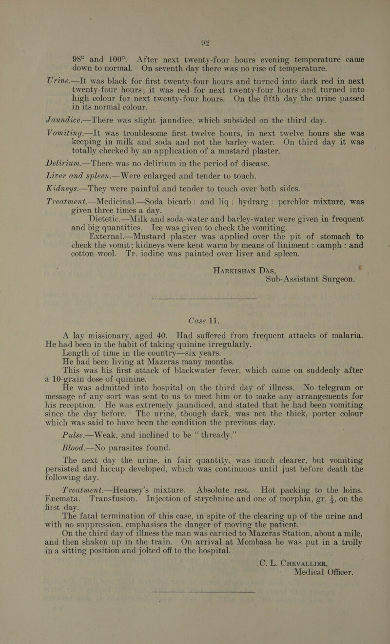 98° and 100°. After next twenty-four hours evening temperature came down to normal. On seventh day there was no rise of temperature. Urine.—lIt was black for first twenty-four hours and turned into dark red in next twenty-four hours; it was red for next twenty-four hours and turned into high colour for next twenty-four hours. On the fifth day the urine passed in its normal colour. Jaundice.—There was slight jaundice, which subsided on the third day. Vomiting.—It was troublesome first twelve hours, in next twelve hours she was keeping in milk and soda and not the barley-water. On third day it was totally checked by an application of a mustard plaster. Delirium.—There was no delirium in the period of disease. Liver and spleen.—Were enlarged and tender to touch. Kidneys.—They were painful and tender to touch over both sides. Treatment.—Medicinal.—Soda bicarb: and liq: hydrarg: perchlor mixture, was given three times a day. Dietetic.—Milk and soda-water and barley-water were given in frequent and big quantities. Ice was given to check the vomiting. External.—Mustard plaster was applied over the pit of stomach to check the vomit; kidneys were kept warm by means of liniment : camph: and cotton wool. Tr. iodine was painted over liver and spleen. HARKISHAN DAs, Sub-Assistant Surgeon.  Causes. A lay missionary, aged 40. Had suffered from frequent attacks of malaria. He had been in the habit of taking quinine irregularly. Length of time in the country—six years. He had been living at Mazeras many months. This was his first attack of blackwater fever, which came on suddenly after a 10-grain dose of quinine. He was admitted into hospital on the third day of illness. No telegram or message of any sort was sent to us to meet him or to make any arrangements for his reception. He was extremely jaundiced, and stated that he had been vomiting since the day before. The urine, though dark, was not the thick, porter colour which was said to have been the condition the previous day. Pulse-—Weak, and inclined to be “ thready.” Blood.—No parasites found. The next day the urine, in fair quantity, was much clearer, but vomiting persisted and hiccup developed, which was continuous until just before death the following day. Treatment.—Hearsey’s mixture. Absolute rest. Hot packing to the loins. Enemata. Transfusion. Injection of strychnine and one of morphia, gr. 4, on the first day. The fatal termination of this case, in spite of the clearing up of the urine and with no suppression, emphasises the danger of moving the patient. On the third day of illness the man was carried to Mazeras Station, about a mile, and then shaken up in the train. On arrival at Mombasa he was put in a trolly in a sitting position and jolted off to the hospital. C. L. CHEVALLIER,