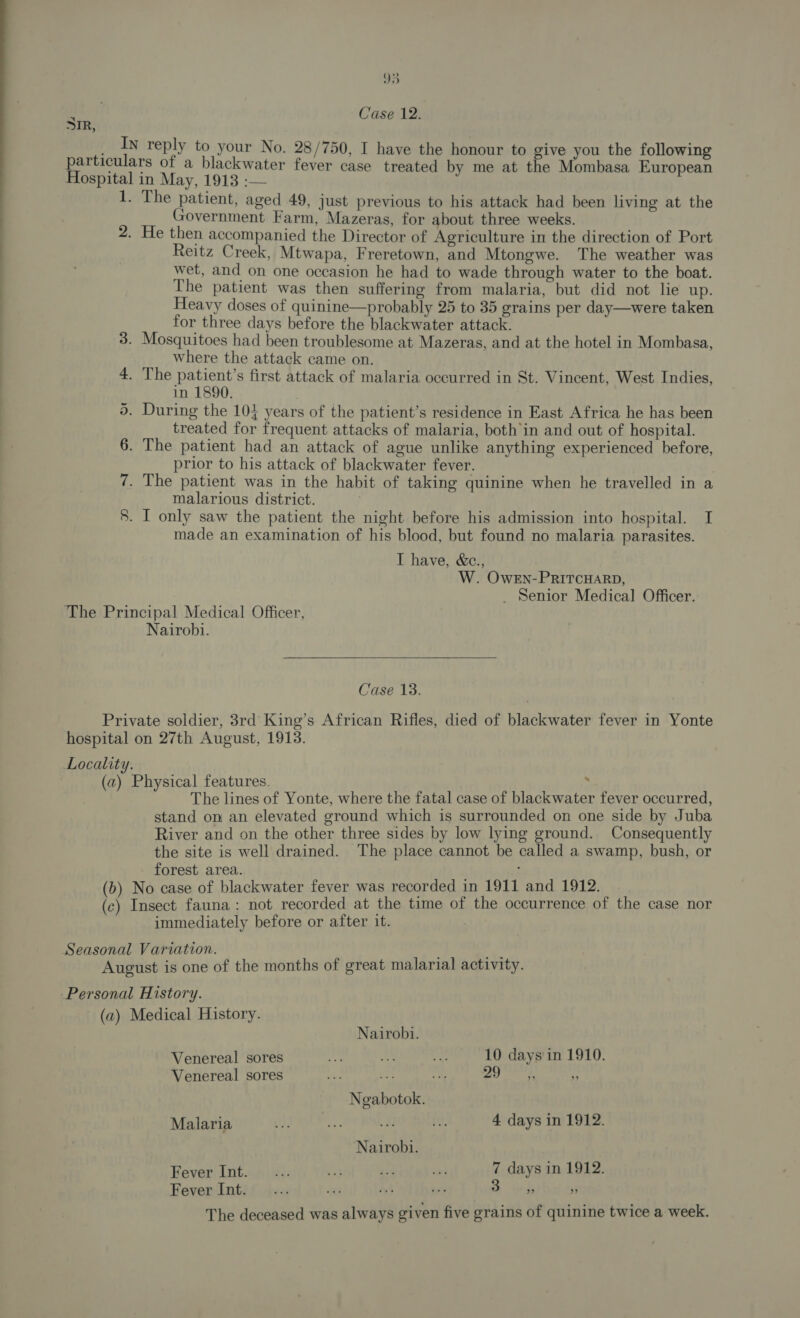 ¥ Case 12. SIR, __In reply to your No. 28/750, I have the honour to give you the following particulars of a blackwater fever case treated by me at the Mombasa European Hospital in May, 1913 :— 1. The patient, aged 49, just previous to his attack had been living at the Government Farm, Mazeras, for about three weeks. 2. He then accompanied the Director of Agriculture in the direction of Port Reitz Creek, Mtwapa, Freretown, and Mtongwe. The weather was wet, and on one occasion he had to wade through water to the boat. The patient was then suffering from malaria, but did not lie up. Heavy doses of quinine—probably 25 to 35 grains per day—were taken for three days before the blackwater attack. 3. Mosquitoes had been troublesome at Mazeras, and at the hotel in Mombasa, where the attack came on. 4. The POON first attack of malaria occurred in St. Vincent, West Indies, in , | . During the 104 years of the patient’s residence in East Africa he has been treated for frequent attacks of malaria, both’in and out of hospital. . The patient had an attack of ague unlike anything experienced before, prior to his attack of blackwater fever. . The patient was in the habit of taking quinine when he travelled in a malarious district. . I only saw the patient the night before his admission into hospital. I made an examination of his blood, but found no malaria parasites. I have, &amp;c., W. OweEn-PRITCHARD, _ Senior Medical Officer. “I for) Or 8 8) ‘The Principal Medical Officer, Nairobi.  Case. 1s: Private soldier, 3rd King’s African Rifles, died of blackwater fever in Yonte hospital on 27th August, 1913. Locality. (az) Physical features. . The lines of Yonte, where the fatal case of blackwater fever occurred, stand om an elevated ground which is surrounded on one side by Juba River and on the other three sides by low lying ground. Consequently the site is well drained. The place cannot be called a swamp, bush, or forest area. : (b) No case of blackwater fever was recorded in 1911 and 1912. (c) Insect fauna: not recorded at the time of the occurrence of the case nor immediately before or after it. Seasonal Variation. ox August is one of the months of great malarial activity. Personal History. (a) Medical History. Nairobi. Venereal sores ‘a A se 10 days'in 1910. Venereal sores os a “ay Pa! lad | uA Ngabotok. Malaria a 4 days in 1912. Nairobi. Fever Int. ... Ed 43 ei 7 days in 1912. Fever Int. ... “ai hy By a bos r The deceased was always given five grains of quinine twice a week.