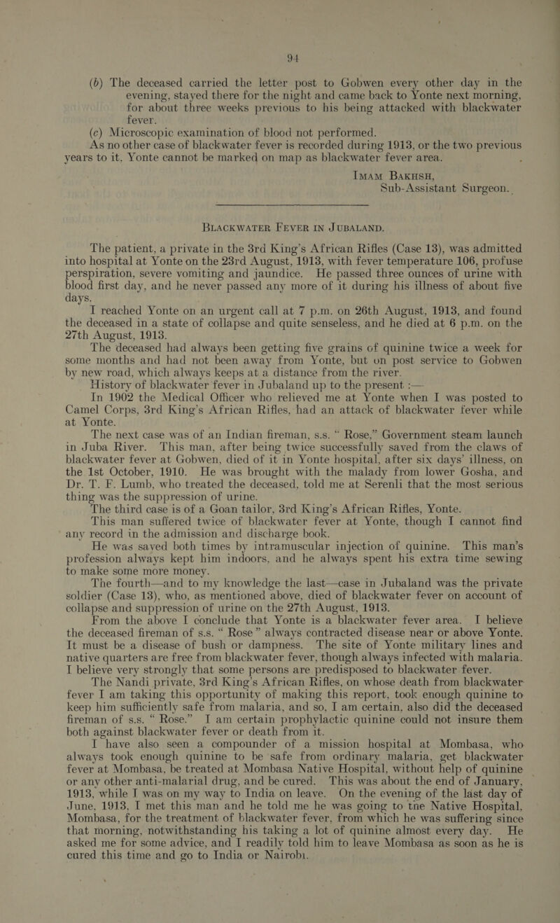 (b) The deceased carried the letter post to Gobwen every other day in the evening, stayed there for the night and came back to Yonte next morning, for about three weeks previous to his being attacked with blackwater fever. (c) Microscopic examination of blood not performed. As no other case of blackwater fever is recorded during 1913, or the two previous years to it, Yonte cannot be marked on map as blackwater fever area. Imam BakusH, Sub-Assistant Surgeon. BLACKWATER FEVER IN JUBALAND. The patient, a private in the 3rd King’s African Rifles (Case 13), was admitted into hospital at Yonte on the 23rd August, 1913, with fever temperature 106, profuse perspiration, severe vomiting and jaundice. He passed three ounces of urine with Ben first day, and he never passed any more of it during his illness of about five ays. I reached Yonte on an urgent call at 7 p.m. on 26th August, 1913, and found the deceased in a state of collapse and quite senseless, and he died at 6 p.m. on the 27th August, 1913. The deceased had always been getting five grains of quinine twice a week for some months and had not been away from Yonte, but on post service to Gobwen by new road, which always keeps at a distance from the river. History of blackwater fever in Jubaland up to the present. :— In 1902 the Medical Officer who relieved me at Yonte when I was posted to Camel Corps, 3rd King’s African Rifles, had an attack of blackwater fever while at Yonte. The next case was of an Indian fireman, s.s. “ Rose,” Government steam launch in Juba River. This man, after being twice successfully saved from the claws of blackwater fever at Gobwen, died of it in Yonte hospital, after six days’ illness, on the 1st October, 1910. He was brought with the malady from lower Gosha, and Dr. T. F. Lumb, who treated the deceased, told me at Serenli that the most serious thing was the suppression of urine. The third case is of a Goan tailor, 3rd King’s African Rifles, Yonte. This man suffered twice of blackwater fever at Yonte, though I cannot find any record in the admission and discharge book. He was saved both times by intramuscular injection of quinine. This man’s profession always kept him indoors, and he always spent his extra time sewing to make some more money. The fourth—and to my knowledge the last—case in Jubaland was the private soldier (Case 13), who, as mentioned above, died of blackwater fever on account of collapse and suppression of urine on the 27th August, 1913. From the above I conclude that Yonte is a blackwater fever area. I believe the deceased fireman of s.s. “ Rose” always contracted disease near or above Yonte. It must be a disease of bush or dampness. The site of Yonte military lines and native quarters are free from blackwater fever, though always infected with malaria. I believe very strongly that some persons are predisposed to blackwater fever. The Nandi private, 3rd King’s African Rifles, on whose death from blackwater fever I am taking this opportunity of making this report, took enough quinine to keep him sufficiently safe from malaria, and so, I am certain, also did the deceased fireman of s.s. “ Rose.” I am certain prophylactic quinine could not insure them both against blackwater fever or death from it. I have also seen a compounder of a mission hospital at Mombasa, who always took enough quinine to be safe from ordinary malaria, get blackwater fever at Mombasa, be treated at Mombasa Native Hospital, without help of quinine — or any other anti-malarial drug, and be cured. This was about the end of January, 1913, while I was on my way to India on leave. On the evening of the last day of June, 1913, I met this man and he told me he was going to tne Native Hospital, Mombasa, for the treatment of blackwater fever, from which he was suffering since that morning, notwithstanding his taking a lot of quinine almost every day. He asked me for some advice, and I readily told him to leave Mombasa as soon as he is cured this time and go to India or Nairobi.