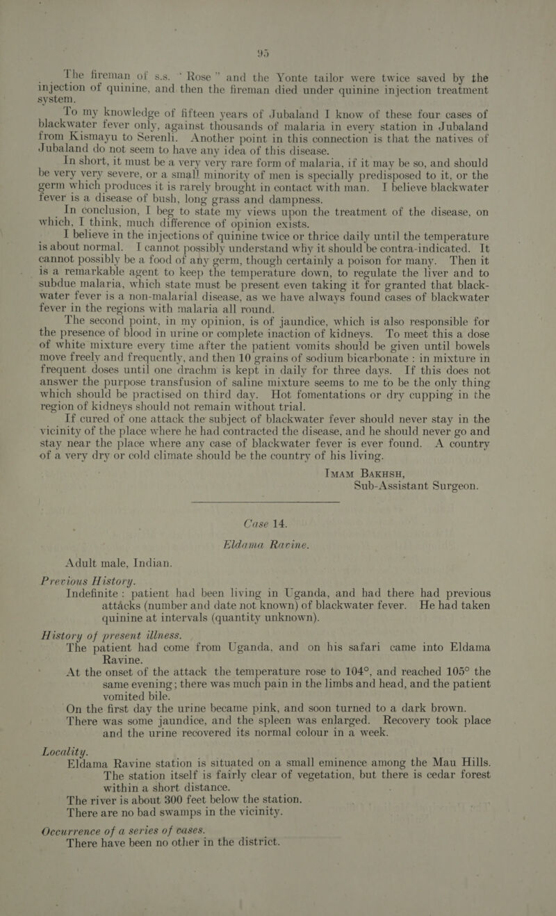 peehe fireman of s.s.  Rose” and the Yonte tailor were twice saved by the pace of quinine, and. then the fireman died under quinine injection treatment system. To my knowledge of fifteen years of Jubaland I know of these four cases of blackwater fever only, against thousands of malaria in every station in Jubaland from Kismayu to Serenli. Another point in this connection is that the natives of Jubaland do not seem to have any idea of this disease. In short, it must be a very very rare form of malaria, if it may be so, and should be very very severe, or a small minority of men is specially predisposed to it, or the germ which produces it is rarely brought in contact with man. I believe blackwater fever is a disease of bush, long grass and dampness. In conclusion, I beg to state my views upon the treatment of the disease, on which, I think, much difference of opinion exists. I believe in the injections of quinine twice or thrice daily until the temperature is about normal. I cannot possibly understand why it should be contra-indicated. It cannot possibly be a food of any germ, though certainly a poison for many. Then it 1s a remarkable agent to keep the temperature down, to regulate the liver and to subdue malaria, which state must be present even taking it for granted that black- water fever is a non-malarial disease, as we have always found cases of blackwater fever in the regions with malaria all round. The second point, in my opinion, is of jaundice, which is also responsible for the presence of blood in urine or complete inaction of kidneys. To meet this a dose of white mixture every time after the patient vomits should be given until bowels move freely and frequently, and then 10 grains of sodium bicarbonate : in mixture in frequent doses until one drachm is kept in daily for three days. If this does not answer the purpose transfusion of saline mixture seems to me to be the only thing which should be practised on third day. Hot fomentations or dry cupping’ in the region of kidneys should not remain without trial. If cured of one attack the subject of blackwater fever should never stay in the vicinity of the place where he had contracted the disease, and he should never go and stay near the place where any case of blackwater fever is ever found. A country of a very dry or cold climate should be the country of his living. Imam BaAKHSH, Sub-Assistant Surgeon. Case 14. Eldama Ravine. Adult male, Indian. Previous History. Indefinite : patient had been living in Uganda, and had there had previous attacks (number and date not known) of blackwater fever. He had taken quinine at intervals (quantity unknown). History of present illness. The patient had come from Uganda, and on his safari came into Eldama Ravine. At the onset of the attack the temperature rose to 104°, and reached 105° the same evening ; there was much pain in the limbs and head, and the patient vomited bile. On the first day the urine became pink, and soon turned to a dark brown. There was some jaundice, and the spleen was enlarged. Recovery took place and the urine recovered its normal colour in a week. Locality. Gideinn Ravine station is situated on a small eminence among the Mau Hills. The station itself is fairly clear of vegetation, but there is cedar forest within a short distance. The river is about 300 feet below the station. There are no bad swamps in the vicinity. Occurrence of a series of cases. “ There have been no other in the district.