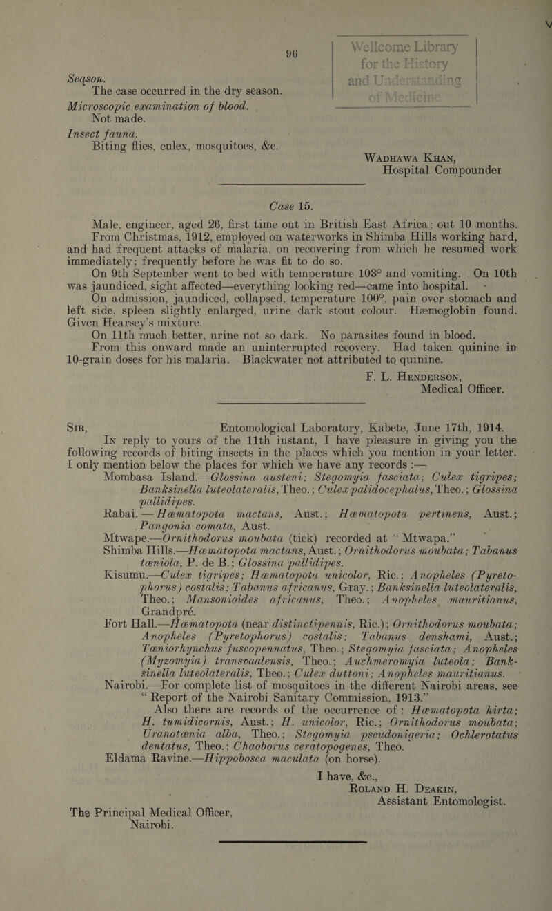 Season. and Und nding: | The case occurred in the dry season. | | | Microscopic examination of blood. oe oamnatestbe hd wc coli YEE Not made. Insect fauna. Biting flies, culex, mosquitoes, &amp;c. WapHawa KHan, Hospital Compounder Case 15. Male, engineer, aged 26, first time out in British East Africa; out 10 months. From Christmas, 1912, employed on waterworks in Shimba Hills working hard, and had frequent attacks of malaria, on recovering from which he resumed work immediately ; frequently before he was fit to do so. On 9th September went to bed with temperature 103° and vomiting. On 10th was jaundiced, sight affected—everything looking red—came into hospital. On admission, jaundiced, collapsed, temperature 100°, pain over stomach and left side, spleen slightly enlarged, urine dark stout colour. Hzemoglobin found. Given Hearsey’s mixture. On 11th much better, urine not so dark. No parasites found in blood. From this onward made an uninterrupted recovery. Had taken quinine in 10-grain doses for his malaria. Blackwater not attributed to quinine. F. L. HenpErRson, Medical Officer. SIR, Entomological Laboratory, Kabete, June 17th, 1914. In reply to yours of the 11th instant, I have pleasure in giving you the following records of biting insects in the places which you mention in your letter. I only mention below the places for which we have any records :— Mombasa Island.—-Glossina austeni; Stegomyia fasciata; Culex tigripes; Banksinella luteolateralis, Theo. ; Culex palidocephalus, Theo. ; Glossina pallidipes. Rabai.— Hematopota mactans, Aust.; Hamatopota pertinens, Aust.; _Pangonia comata, Aust. | Mtwape.—Ornithodorus moubata (tick) recorded at “ Mtwapa.” Shimba Hills—H ematopota mactans, Aust.; Ornithodorus moubata; Tabanus teniola, P. de B.; Glossina pallidipes. Kisumu.—Culex tigripes; Hamatopota unicolor, Ric.; Anopheles (Pyreto- phorus ) costalis; Tabanus africanus, Gray.; Banksinella luteolateralis, Theo.; Mansonioides africanus, Theo.; Anopheles mauritianus, Grandpré. Fort Hall—Hematopota (near distinctipennis, Ric.); Ornithodorus moubata; Anopheles (Pyretophorus) costalis; Tabanus denshami, Aust.; Teniorhynchus fuscopennatus, Theo.; Stegomyia fasciata; Anopheles (Myzomyia) transvaalensis, Theo.; Auchmeromyia luteola; Bank- sinella luteolateralis, Theo.; Culex duttoni; Anopheles mauritianus. Nairobi.—For complete list of mosquitoes in the different Nairobi areas, see “ Report of the Nairobi Sanitary Commission, 1913.” Also there are records of the occurrence of : Hematopota hirta; H. tumidicornis, Aust.; H. unicolor, Ric.; Ornithodorus moubata: Uranotenia alba, Theo.; Stegomyia pseudonigeria; Ochlerotatus dentatus, Theo.; Chaoborus ceratopogenes, Theo. Eldama Ravine.—Hippobosca maculata (on horse). I have, &amp;c., Rotanp H. Deaxtn, Assistant Entomologist. The Principal Medical Officer, Nairobi.