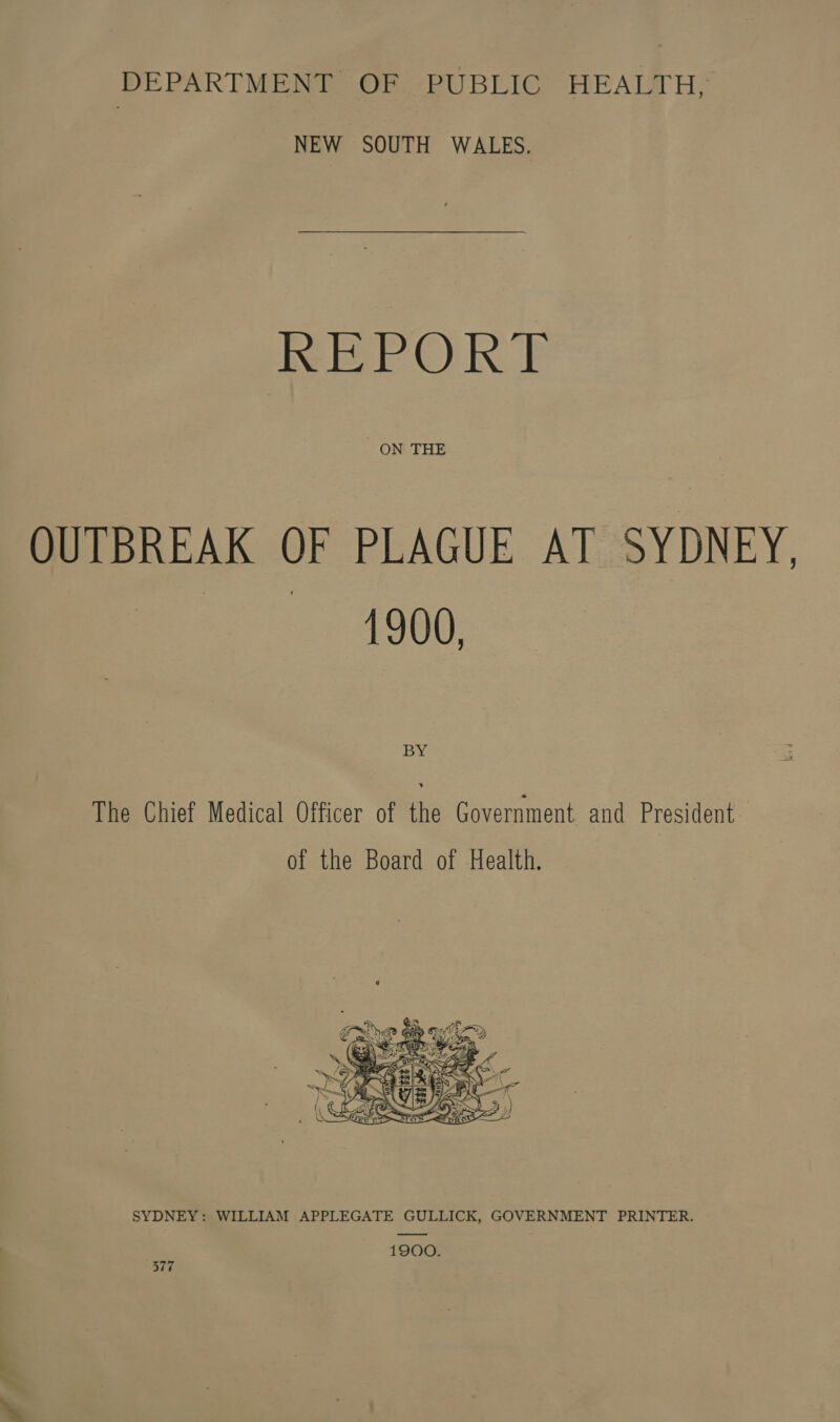 DEPARTMENT OF PUBLIC HEALTH, NEW SOUTH WALES. REPORT ON THE OUTBREAK OF PLAGUE AT SYDNEY. Pt. 1600 BY The Chief Medical Officer of the Government and President | of the Board of Health.  SYDNEY: WILLIAM APPLEGATE GULLICK, GOVERNMENT PRINTER. 1900. Bie.