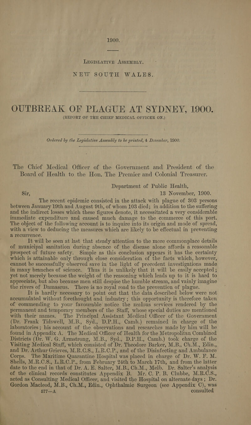 1900. LEGISLATIVE ASSEMBLY. NEW SOUTH WALES. OUTBREAK OF PLAGUE AT SYDNEY, 1900. (REPORT OF THE CHIEF MEDICAL OFFICER ON.)  Ordered by the Legislative Assembly to be printed, 4 December, 1900. The Chief Medical Officer of the Government and President of the Board of Health to the Hon. The Premier and Colonial Treasurer. Department of Public Health, Sir, 13 November, 1900. The recent epidemic consisted in the attack with plague of 303 persons between January 19th and August 9th, of whom 103 died; in addition to the suffering and the indirect losses which these figures denote, it necessitated a very considerable immediate expenditure and caused “much damage to the commerce of this port. The object of the following account is to inquire into its origin and mode of spread, with a view to deducing the measures which are likely to be effectual in preventing a recurrence. It will be seen at last that steady attention to the more commonplace details of municipal sanitation during absence of the disease alone affords a reasonable prospect of future safety. Simple as this conclusion appears it has the certainty which is attainable only through close consideration of the facts which, however, cannot be successfully observed save in the light of precedent investigations made in many branches of science. Thus it is unlikely that it will be casily_ accepted ; yet not merely because the weight of the reasoning which leads up to it is hard to appreciate, but also because men still despise the humble str eam, and vainly imagine the rivers of Damascus. There is no royal road to the prevention of plague. It is hardly necessary to point out that the data described below were not accumulated without forethought and industry; this opportunity is therefore taken of commending to your favourable notice the zealous services rendered by the permanent and temporary members of the Staff, whose special duties are mentioned with their names. The Principal Assistant Medical Officer of the Government (Dr. Frank Tidswell, M.B., Syd., D.P.H., Camb.) remained in charge of the laboratories ; his account of the observations and researches made by him will be found in Appendix A. The Medical Officer of Health for the Metropolitan Combined Districts (Dr. W. G. Armstrong, M.B., Syd., D.P.H., Camb.) took charge of the Visiting Medical Staff, which entaitied of Dr. Wiheddore Barker, M.B., Ch. M., Edin., and Dr. Arthur Grieves, M.R.C.S., L.R.C.P., and of the Disinfecting and Ambulance Corps. The Maritime Quarantine Hospital was placed in charge ‘of Dr. W. EF. M. Shells, M.R.C.S., L.R.C.P., from February 24th to March 17th, and from the latter date to the end in that of Dr. A.E. Salter, M.B., Ch.M., Melb. Dr. Salter’s analysis of the clinical records constitutes Appendix B B. Mr. 0. P. B. Clubbe, M.R.CS., acted as Consulting Medical Officer, and visited the Hospital on alternate days ; Dr. Gordon Macleod, M. B., Ch.M., Edin., Ophthalmic Surgeon (see Appendix C), was 577—A consulted