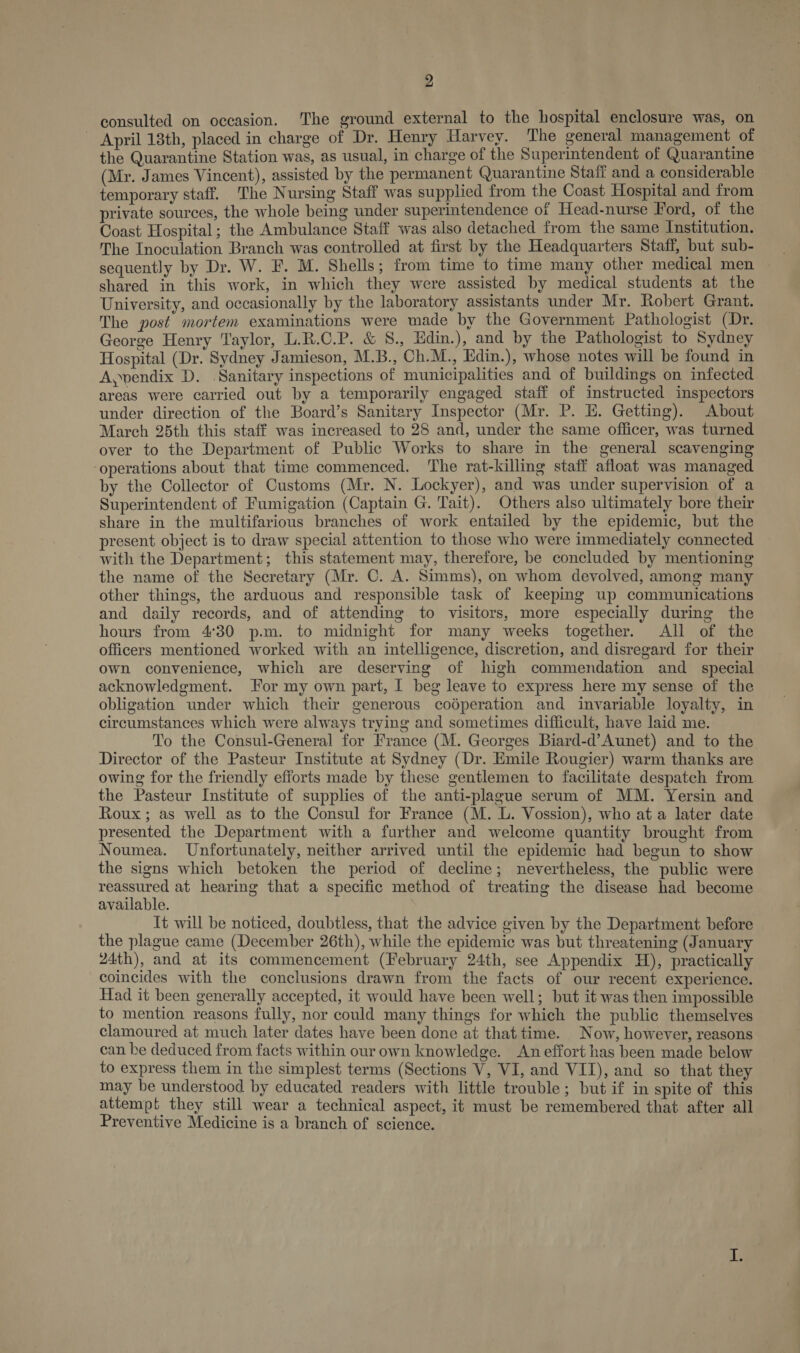 consulted on occasion. ‘The ground external to the hospital enclosure was, on - April 18th, placed in charge of Dr. Henry Harvey. The general management of the Quarantine Station was, as usual, in charge of the Superintendent of Quarantine (Mr. James Vincent), assisted by the permanent Quarantine Staff and a considerable temporary staff. The Nursing Staff was supplied from the Coast Hospital and from private sources, the whole being under superintendence of Head-nurse Ford, of the Coast Hospital; the Ambulance Staff was also detached from the same Institution. The Inoculation Branch was controlled at first by the Headquarters Staff, but sub- sequently by Dr. W. F. M. Shells; from time to time many other medical men — shared in this work, in which they were assisted by medical students at the University, and occasionally by the laboratory assistants under Mr. Robert Grant. The post mortem examinations were made by the Government Pathologist (Dr. George Henry Taylor, L.R.C.P. &amp; 8., Hdin.), and by the Pathologist to Sydney Hospital (Dr. Sydney Jamieson, M.B., Ch.M., Edin.), whose notes will be found in A,endix D. Sanitary inspections of municipalities and of buildings on infected areas were carried out by a temporarily engaged staff of instructed inspectors under direction of the Board’s Sanitary Inspector (Mr. P. HE. Getting). About March 25th this staff was increased to 28 and, under the same officer, was turned over to the Department of Public Works to share in the general scavenging ‘operations about that time commenced. The rat-killing staff afloat was managed by the Collector of Customs (Mr. N. Lockyer), and was under supervision of a Superintendent of Fumigation (Captain G. Tait). Others also ultimately bore their share in the multifarious branches of work entailed by the epidemic, but the present object is to draw special attention to those who were immediately connected with the Department; this statement may, therefore, be concluded by mentioning the name of the Secretary (Mr. C. A. Simms), on whom devolved, among many other things, the arduous and responsible task of keeping up communications and daily records, and of attending to visitors, more especially during the hours from 4°30 p.m. to midnight for many weeks together. All of the officers mentioned worked with an intelligence, discretion, and disregard for their own convenience, which are deserving of high commendation and _ special acknowledgment. For my own part, I beg leave to express here my sense of the obligation under which their generous codperation and invariable loyalty, in circumstances which were always trying and sometimes difficult, have laid me. To the Consul-General for France (M. Georges Biard-d’Aunet) and to the Director of the Pasteur Institute at Sydney (Dr. Emile Rougier) warm thanks are owing for the friendly efforts made by these gentlemen to facilitate despatch from the Pasteur Institute of supplies of the anti-plague serum of MM. Yersin and Roux; as well as to the Consul for France (M. L. Vossion), who at a later date presented the Department with a further and welcome quantity brought from Noumea. Unfortunately, neither arrived until the epidemic had begun to show the signs which betoken the period of decline; nevertheless, the public were reassured at hearing that a specific method of treating the disease had become available. It will be noticed, doubtless, that the advice given by the Department before the plague came (December 26th), while the epidemic was but threatening (January 24th), and at its commencement (February 24th, see Appendix H), practically coincides with the conclusions drawn from the facts of our recent experience. Had it been generally accepted, it would have been well; but it was then impossible to mention reasons fully, nor could many things for which the public themselves clamoured at much later dates have been done at that time. Now, however, reasons can be deduced from facts within our own knowledge. An effort has been made below to express them in the simplest terms (Sections V, VI, and VII), and so that they may be understood by educated readers with little trouble; but if in spite of this attempt they still wear a technical aspect, it must be remembered that after all Preventive Medicine is a branch of science.