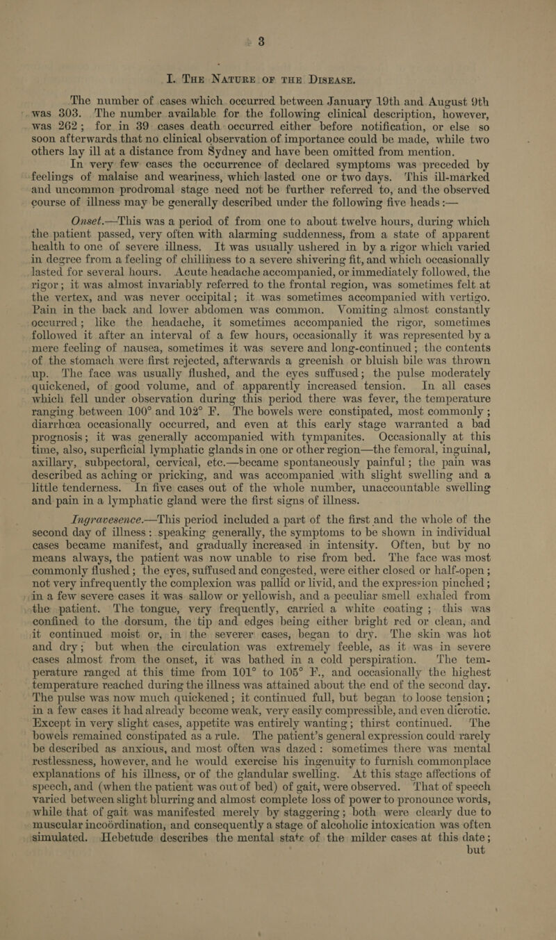 I. THe NATURE OF THE DISEASE. The number of cases which occurred between January 19th and August 9th --was 303. The number available for the following clinical description, however, was 262; for in 39 cases death occurred either before notification, or else so soon afterwards that no. clinical observation of importance could be made, while two others lay ill at a distance from Sydney and have been omitted from mention. In very few cases the occurrence of declared symptoms was preceded by feelings of malaise and weariness, which lasted one or two days. ‘This ill-marked and uncommon prodromal stage need not be further referred to, and the observed course of illness may be generally described under the following five heads :— Onset.—This was a period of from one to about twelve hours, during which the patient passed, very often with alarming suddenness, from a state of apparent health to one of severe illness. It was usually ushered in by a rigor which varied in degree from a feeling of chilliness to a severe shivering fit, and which occasionally lasted for several hours. Acute headache accompanied, or immediately followed, the rigor; it was almost invariably referred to the frontal region, was sometimes felt at the vertex, and was never occipital; it was sometimes accompanied with vertigo. Pain in the back and lower abdomen was common. Vomiting almost constantly occurred; like the headache, it sometimes accompanied the rigor, sometimes followed it after an interval of a few hours, occasionally it was represented by a mere feeling of nausea, sometimes it was severe and long-continued ; the contents of the stomach were first rejected, afterwards a greenish or bluish bile was thrown up. The face was usually flushed, and the eyes suffused; the pulse moderately quickened, of good volume, and of apparently increased tension. In all cases which fell under observation during this period there was fever, the temperature ranging between 100° and 102° F. The bowels were constipated, most commonly ; diarrhcea occasionally occurred, and even at this early stage warranted a bad prognosis; it was generally accompanied with tympanites. Occasionally at this time, also, superficial lymphatic glands in one or other region—the femoral, inguinal, axillary, subpectoral, cervical, etc.—became spontaneously painful; the pain was described as aching or pricking, and was accompanied with slight swelling and a little tenderness. In five cases out of the whole number, unaccountable swelling and pain in a lymphatic gland were the first signs of illness. Ingravesence.—This period included a part of the first and the whole of the second day of illness: speaking generally, the symptoms to be shown in individual cases became manifest, and gradually increased in intensity. Often, but by no means always, the patient was now unable to rise from bed. The face was most commonly flushed; the eyes, suffused and congested, were either closed or half-open ; not very infrequently the complexion was pallid or livid, and the expression pinched ; - in a few severe cases it was sallow or yellowish, and a peculiar smell exhaled from the patient. The tongue, very frequently, carried a white coating ; this was confined to the dorsum, the tip and edges being either bright red or clean, and it continued moist or, in the severer cases, began to dry. The skin was hot and dry; but when the circulation was extremely feeble, as it was in severe cases almost from the onset, it was bathed in a cold perspiration. The tem- perature ranged at this time from 101° to 105° F., and occasionally the highest temperature reached during the illness was attained about the end of the second day. The pulse was now much quickened ; it continued full, but began to loose tension ; in a few cases it had already become weak, very easily compressible, and even dicrotic. Except in very slight cases, appetite was entirely wanting thirst continued. The bowels remained constipated asarule. The patient’s general expression could rarely be deseribed as anxious, and most often was dazed: sometimes there was mental restlessness, however, and he would exercise his ingenuity to furnish commonplace explanations of his illness, or of the glandular swelling. At this stage affections of speech, and (when the patient was out of bed) of gait, were observed. ‘That of speech varied between slight blurring and almost complete loss of power to pronounce words, while that of gait was manifested merely by staggering; both were clearly due to muscular incodrdination, and consequently a stage of alcoholic intoxication was often simulated. Hebetude describes the mental state of the milder cases at this date ; but