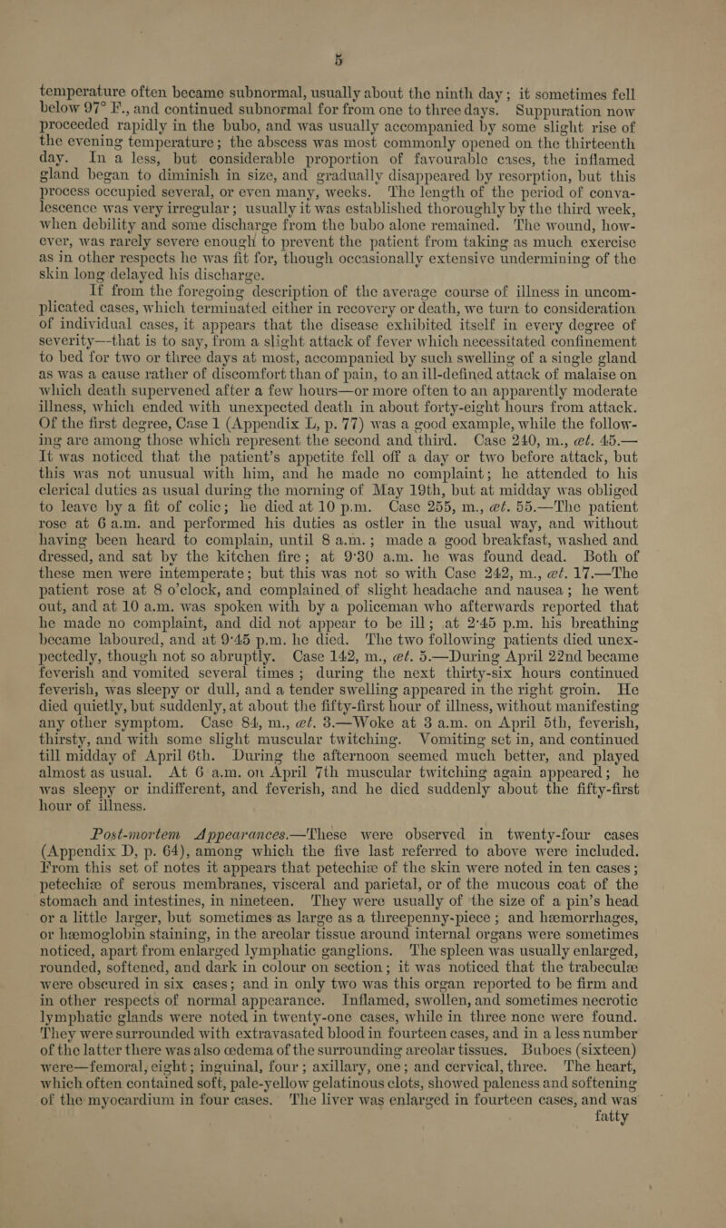 temperature often became subnormal, usually about the ninth day ; it sometimes fell below 97° F., and continued subnormal for from one to three days. Suppuration now proceeded rapidly in the bubo, and was usually accompanied by some slight rise of the evening temperature; the abscess was most commonly opened on the thirteenth day. In a less, but considerable proportion of favourable cases, the inflamed gland began to diminish in size, and gradually disappeared by resorption, but this process occupied several, or even many, weeks. The length of the period of conva- lescence was very irregular; usually it was established thoroughly by the third week, when debility and some discharge from the bubo alone remained. The wound, how- ever, was rarely severe enough to prevent the patient from taking as much exercise as in other respects he was fit for, though occasionally extensive undermining of the skin long delayed his discharge. If from the foregoing description of the average course of illness in uncom- plicated cases, which terminated either in recovery or death, we turn to consideration of individual cases, it appears that the disease exhibited itself in every degree of severity—-that is to say, from a slight attack of fever which necessitated confinement to bed for two or three days at most, accompanied by such swelling of a single gland as was a cause rather of discomfort than of pain, to an ill-defined attack of malaise on which death supervened after a few hours—or more often to an apparently moderate illness, which ended with unexpected death in about forty-eight hours from attack. Of the first degree, Case 1 (Appendix L, p. 77) was a good example, while the follow- ing are among those which represent the second and third. Case 240, m., et. 45.— It was noticed that the patient’s appetite fell off a day or two before attack, but this was not unusual with him, and he made no complaint; he attended to his clerical duties as usual during the morning of May 19th, but at midday was obliged to leave by a fit of colic; he died at10 p.m. Case 255, m., @¢. 55.—The patient rose at 6a.m. and performed his duties as ostler in the usual way, and without having been heard to complain, until 8a.m.; made a good breakfast, washed and dressed, and sat by the kitchen fire; at 9°30 a.m. he was found dead. Both of these men were intemperate; but this was not so with Case 242, m., e¢. 17.—The patient rose at 8 o’clock, and complained of slight headache and nausea; he went out, and at 10 a.m. was spoken with by a policeman who afterwards reported that he made no complaint, and did not appear to be ill; at 2°45 p.m. his breathing became laboured, and at 9°45 p.m. he died. The two following patients died unex- pectedly, though not so abruptly. Case 142, m., e¢. 5.—During April 22nd became feverish and vomited several times; during the next thirty-six hours continued feverish, was sleepy or dull, and a tender swelling appeared in the right groin. He died quietly, but suddenly, at about the fifty-first hour of illness, without manifesting any other symptom. Case 84, m., @/. 8—Woke at 3 a.m. on April 5th, feverish, thirsty, and with some slight muscular twitching. Vomiting set in, and continued till midday of April 6th. During the afternoon seemed much better, and played almost as usual. At 6 a.m. on April 7th muscular twitching again appeared; he was sleepy or indifferent, and feverish, and he died suddenly about the fifty-first hour of illness. Post-mortem Appearances.—These were observed in twenty-four cases (Appendix D, p. 64), among which the five last referred to above were included. From this set of notes it appears that petechiee of the skin were noted in ten cases ; petechize of serous membranes, visceral and parietal, or of the mucous coat of the stomach and intestines, in nineteen. They were usually of the size of a pin’s head ora little larger, but sometimes as large as a threepenny-piece ; and hemorrhages, or hemoglobin staining, in the areolar tissue around internal organs were sometimes noticed, apart from enlarged lymphatic ganglions. The spleen was usually enlarged, rounded, softened, and dark in colour on section; it was noticed that the trabeculee were obscured in six cases; and in only two was this organ reported to be firm and in other respects of normal appearance. Inflamed, swollen, and sometimes necrotic lymphatic glands were noted in twenty-one cases, while in three none were found. They were surrounded with extravasated blood in fourteen cases, and in a less number of the latter there was also cedema of the surrounding areolar tissues. Buboes (sixteen) were—femoral, eight; inguinal, four ; axillary, one; and cervical, three. The heart, which often contained soft, pale-yellow gelatinous clots, showed paleness and softening of the myocardium in four cases. The liver was enlarged in fourteen cases, and was fatty