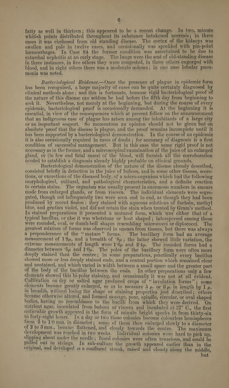 fatty as well in thirteen; this appeared to be a recent change. In two, minute whitish points distributed throughout its substance betokened necrosis; in three cases it was cirrhosed from old standing disease. The cortex of the kidneys was swollen and pale in twelve cases, and occasionally was speckled with pin-point hemorrhages. In Case 84 the former condition was ascertained to be due to catarrhal nephritis at an early stage. The lungs were the seat of old-standing disease in three instances, in five others they were congested, in three others engorged with blood, and in eight others there was a moderate cedema; in one case lobular pneu- monia was noted. Bacteriological Evidence.—Once the presence of plague in epidemic form has been recognised, a large majority of cases can be quite certainly diagnosed by clinical methods alone; and this is fortunate, because rigid bacteriological proof of the nature of this disease can seldom be had before the fifth day from beginning to seek it. Nevertheless, not merely at the beginning, but during the course of every epidemic, bacteriological proof is occasionally demanded. At the beginning it is essential, in view of the consequences which at present follow on the announcement that an indigenous case of plague has arisen among the inhabitants of a large city or an important seaport. So momentous an opinion should not be given but on absolute proof that the disease is plague, and the proof remains incomplete until it has been supported by a bacteriological demonstration. In the course of an epidemic it is also occasionally required in cases of doubt; for accuracy of diagnosis is a first condition of successful management. But in this case the same rigid proof is not necessary as in the former, and a microscopical examination of the juice of an enlarged gland, or (in few and fatal cases) of the blood, will furnish all the corroboration needed to establish a diagnosis already highly probable on clinical grounds, Bacteriological demonstration of the nature of the disease already described, consisted briefly in detection in the juice of buboes, and in some other tissues, secre- tions, or excretions of the diseased body, of a micro-organism which had the following morphological, cultural, and pathological characteristics, and a definite reaction to certain stains, The organism was usually present in enormous numbers in smears made from enlarged glands, or from viscera. ‘The individual elements were segre- gated, though not infrequently two were seen end to end, as though they had been produced by recent fission: they stained with aqueous solutions of fuchsin, methyl blue, and gentian violet, and did not retain the stain when treated by Gram’s method. In stained preparations it presented a matured form, which was either that of a typical bacillus, or else it was whetstone or boat shaped; interspersed among these were rounded, oval, or dumb-bell shapes resembling micrococci or diplococci. The greatest mixture of forms was observed in smears from tissues, but there was always a preponderance of the “mature” forms. The bacillary form had an average measurement of 1'8u, and a breadth of ‘84; the latter showed little variation, the extreme measurements of length were 1:64 and 2'4u. The rounded forms had a diameter between 54 and 1:0u. The poles of the bacillary form were often more deeply stained than the centre; in some preparations, practically every bacillus showed more or less deeply stained ends, and a central portion which remained clear and unstained, and which varied in width between a small space and the greater part of the body of the bacillus between the ends. In other preparations only a few elements showed this bi-polar staining, and occasionally it was not at all evident. Cultivation on dry or salted agar produced crops of “involution forms”; some elements became greatly enlarged, so as to measure 5 p, or 6p. in length by 1 pz. in breadth, without losing the shape or staining properties just described; others hecame otherwise altered, and formed sausage, pear, spindle, circular, or oval shaped bodies, having no resemblance to the bacilli from which they were derived. On nutrient agar, inoculated from buboes or viscera and incubated at 27° C., the first noticeable growth appeared in the form of minute bright specks in from thirty-six to forty-eight hours. In a day or two these colonies become colourless hemispheres from ‘5 to 1:0 mm. in diameter; some of them then enlarged slowly to a diameter of 2to 3mm., became flattened, and cloudy towards the centre. The maximum development was reached in two weeks. Individual colonies were hard to pick up, slipping about under the needle; fused colonies were often tenacious, and could be pulled out in strings. In sub-culture the growth appeared earlier than in the original, and developed as a confluent streak, raised and cloudy along the middle, ‘ but