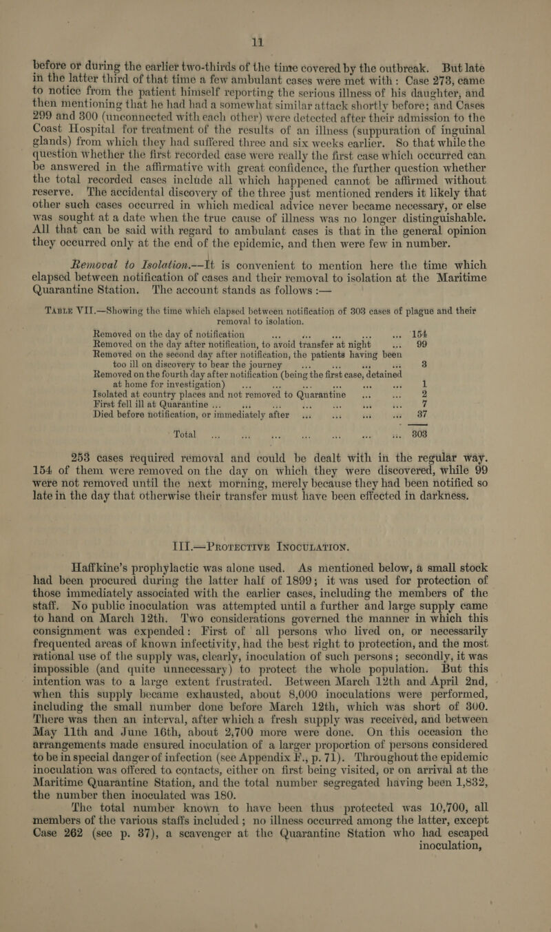 before or during the earlier two-thirds of the tine covered by the outbreak. But late in the latter third of that time a few ambulant cases were met with: Case 278, came to notice from the patient himself reporting the serious illness of his daughter, and then mentioning that he had had a somewhat similar attack shortly before; and Cases 299 and 300 (unconnected with each other) were detected after their admission to the Coast Hospital for treatment of the results of an illness (suppuration of inguinal glands) from which they had suffered three and six weeks earlier. So that while the question whether the first recorded case were really the first case which occurred can be answered in the affirmative with great confidence, the further question whether the total recorded cases include all which happened cannot be affirmed without reserve. ‘The accidental discovery of the three just mentioned renders it likely that other such cases occurred in which medical advice never became necessary, or else was sought at a date when the true cause of illness was no longer distinguishable. All that can be said with regard to ambulant cases is that in the general opinion they occurred only at the end of the epidemic, and then were few in number. Removal to Isolation.--It is convenient to mention here the time which elapsed between notification of cases and their removal to isolation at the Maritime Quarantine Station. The account stands as follows :— TABLE VII.—Showing the time which elapsed between notification of 303 cases of plague and their removal to isolation. Removed on the day of notification sis tls sta ete ww» 154 Removed on the day after notification, to avoid transfer at night ot 9 Removed on the second day after notification, the patients having been too ill on discovery to bear the journey ais Te rr) 333 Removed on the fourth day after notification (being the first case, detained at home for investigation) ... bis hs ae or is3 Isolated at country places and not removed to Quarantine... tt 2 First fell ill at Quarantine ... iia oT dz iil ae a 7 Died before notification, or immediately after ... 36 $83 at OF Total... ial fis ‘as re Py vs. 803 253 cases required removal and could be dealt with in the regular way. 154 of them were removed on the day on which they were discovered, while 99 were not removed until the next morning, merely because they had been notified so late in the day that otherwise their transfer must have been effected in darkness. TII1.—PrRorecttve INOCULATION. Haffkine’s prophylactic was alone used. As mentioned below, @ small stock had been procured during the latter half of 1899; it was used for protection of those immediately associated with the earlier cases, including the members of the staff. No public inoculation was attempted until a further and large supply came to hand on March 12th. ‘Two considerations governed the manner in which this consignment was expended: First of all persons who lived on, or necessarily frequented areas of known infectivity, had the best right to protection, and the most rational use of the supply was, clearly, inoculation of such persons; secondly, it was impossible (and quite unnecessary) to protect the whole population. But this - intention was to a large extent frustrated. Between March 12th and April 2nd, when this supply became exhausted, about 8,000 inoculations were performed, including the small number done before March 12th, which was short of 3v0. There was then an interval, after which a fresh supply was received, and between May 11th and June 16th, about 2,700 more were done. On this occasion the arrangements made ensured inoculation of a larger proportion of persons considered to be in special danger of infection (see Appendix F., p. 71). Throughout the epidemic inoculation was offered to contacts, either on first being visited, or on arrival at the Maritime Quarantine Station, and the total number segregated having been 1,832, the number then inoculated was 180. The total number known to have been thus protected was 10,700, all members of the various staffs included ; no illness occurred among the latter, except Case 262 (see p. 37), a scavenger at the Quarantine Station who had escaped inoculation,