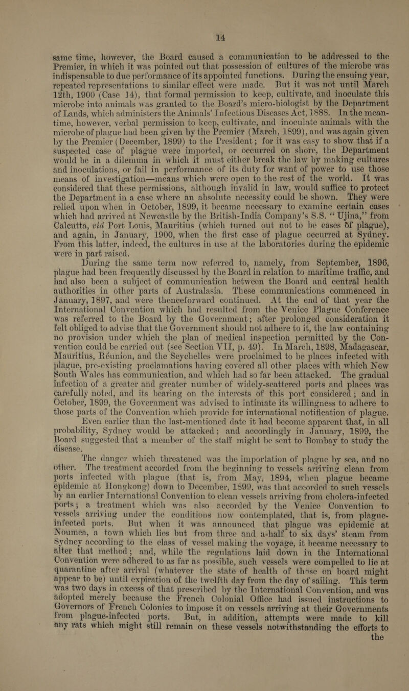 same time, however, the Board caused a communication to be addressed to the Premier, in which it was pointed out that possession of cultures of the microbe was indispensable to due performance of its appointed functions. During the ensuing year, repeated representations to similar effect were made. But it was not until March 12th, 1900 (Case 14), that formal permission to keep, cultivate, and inoculate this microbe into animals was granted to the Board’s micro-biologist by the Department of Lands, which administers the Animals’ Infectious Diseases Act, 1888. In the mean- time, however, verbal permission to keep, cultivate, and inoculate animals with the microbe of plague had been given by the Premier (March, 1899), and was again given by the Premier (December, 1899) to the President ; for it was easy to show that if a suspected case of plague were imported, or occurred on shore, the Department would be in a dilemma in which it must either break the law by making cultures and inoculations, or fail in performance of its duty for want of power to use those means of investigation—means which were open to the rest of the world. It was considered that these permissions, although invalid in law, would suffice to protect the Department in a case where an absolute necessity could be shown. They were relied upon when in October, 1899, it became necessary to examine certain cases which had arrived at Newcastle by the British-India Company’s 8.8. “‘ Ujina,”’ from Calcutta, vid Port Louis, Mauritius (which turned out not to be cases df plague), and again, in January, 1900, when the first case of plague occurred at Sydney. From this latter, indeed, the cultures in use at the laboratories during the epidemic Were in part raised. During the same term now referred to, namely, from September, 1896, plague had been frequently discussed by the Board in relation to maritime traffic, and had also been a subject of communication between the Board and central health authorities in other parts of Australasia. These communications commenced in January, 1897, and were thenceforward continued. At the end of that year the International Convention which had resulted from the Venice Plague Conference was referred to the Board by the Government; after prolonged consideration it felt obliged to advise that the Government should not adhere to it, the law containing no provision under which the plan of medical inspection permitted by the Con- vention could be carried out (see Section VII, p. 49). In March, 1898, Madagascar, Mauritius, Réunion, and the Seychelles were proclaimed to be places infected with plague, pre-existing proclamations having covered all other places with which New South Wales has communication, and which had so far been attacked. The gradual infection of a greater and greater number of widely-scattered ports and places was carefully noted, and its bearing on the interests of this port considered; and in October, 1899, the Government was advised to intimate its willingness to adhere to those parts of the Convention which provide for international notification of plague. Even earlier than the last-mentioned date it had become apparent that, in all probability, Sydney would be attacked; and accordingly in January, 1899, the ale suggested that a member of the staff might be sent to Bombay to study the disease. The danger which threatened was the importation of plague by sea, and no other. The treatment accorded from the beginning to vessels arriving clean from ports infected with plague (that is, from May, 1894, when plague became epidemic at Hongkong) down to December, 1899, was that accorded to such vessels by an earlier International Convention to clean vessels arriving from cholera-infected ports; a treatment which was also accorded by the Venice Convention to vessels arriving under the conditions now contemplated, that is, from plague- infected ports. But when it was announced that plague was epidemic at Noumea, a town which lies but from three and a-half to six days’ steam from Sydney according to the class of vessel making the voyage, it became necessary to alter that method; and, while the regulations laid down in the International Convention were adhered to as far as possible, such vessels were compelled to lie at quarantine after arrival (whatever the state of health of those on board might appear to be) until expiration of the twelfth day from the day of sailing. This term was two days in excess of that prescribed by the International Convention, and was adopted merely because the French Colonial Office had issued instructions to Governors of French Colonies to impose it on vessels arriving at their Governments from plague-infected ports. But, in addition, attempts were made to kill any rats which might still remain on these vessels notwithstanding the efforts to