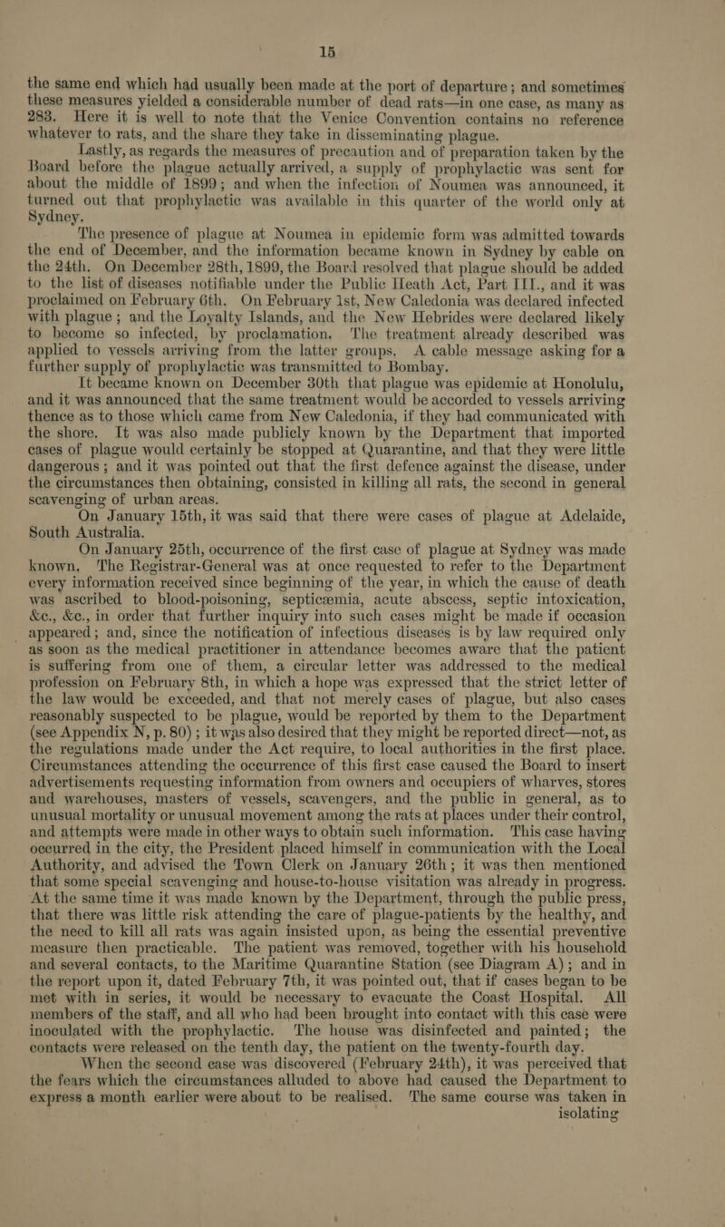 the same end which had usually been made at the port of departure ; and sometimes these measures yielded a considerable number of dead rats—in one case, as many as 283. Here it is well to note that the Venice Convention contains no reference whatever to rats, and the share they take in disseminating plague. Lastly, as regards the measures of precaution and of preparation taken by the Board before the plague actually arrived, a supply of prophylactic was sent for about the middle of 1899; and when the infectioi of Noumea was announced, it turned out that prophylactic was available in this quarter of the world only at Sydney. The presence of plague at Noumea in epidemic form was admitted towards the end of December, and the information became known in Sydney by cable on the 24th. On December 28th, 1899, the Board resolved that plague should be added to the list of diseases notifiable under the Public Heath Act, Part IIT., and it was proclaimed on February 6th. On February Ist, New Caledonia was declared infected with plague ; and the Loyalty Islands, and the New Hebrides were declared likely to become so infected, by proclamation. The treatment already described was applied to yessels arriving from the latter groups, A cable message asking for a further supply of prophylactic was transmitted to Bombay. It became known on December 30th that plague was epidemic at Honolulu, and it was announced that the same treatment would be accorded to vessels arriving thence as to those which came from New Caledonia, if they had communicated with the shore. It was also made publicly known by the Department that imported cases of plague would certainly be stopped at Quarantine, and that they were little dangerous ; and it was pointed out that the first defence against the disease, under the circumstances then obtaining, consisted in killing all rats, the second in general scavenging of urban areas. | On January 15th, it was said that there were cases of plague at Adelaide, South Australia. On January 25th, occurrence of the first case of plague at Sydney was made known, ‘The Registrar-General was at once requested to refer to the Department every information received since beginning of the year, in which the cause of death was ascribed to blood-poisoning, septiczemia, acute abscess, septic intoxication, &amp;e., &amp;e., in order that further inquiry into such cases might be made if occasion _ appeared; and, since the notification of infectious diseases is by law required only as soon as the medical practitioner in attendance becomes aware that the patient is suffering from one of them, a circular letter was addressed to the medical profession on February 8th, in which a hope was expressed that the strict letter of the law would be exceeded, and that not merely cases of plague, but also cases reasonably suspected to be plague, would be reported by them to the Department (see Appendix N, p. 80) ; it was also desired that they might be reported direct—not, as the regulations made under the Act require, to local authorities in the first place. Circumstances attending the occurrence of this first case caused the Board to insert advertisements requesting information from owners and occupiers of wharves, stores and warehouses, masters of vessels, scavengers, and the public in general, as to unusual mortality or unusual movement among the rats at places under their control, and attempts were made in other ways to obtain such information. This case having occurred in the city, the President placed himself in communication with the Local Authority, and advised the Town Clerk on January 26th; it was then mentioned that some special scavenging and house-to-house visitation was already in progress. At the same time it was made known by the Department, through the public press, that there was little risk attending the care of plague-patients by the healthy, and the need to kill all rats was again insisted upon, as being the essential preventive measure then practicable. The patient was removed, together with his household and several contacts, to the Maritime Quarantine Station (see Diagram A); and in the report upon it, dated February 7th, it was pointed out, that if cases began to be met with in series, it would be necessary to evacuate the Coast Hospital. All members of the staff, and all who had been brought into contact with this case were inoculated with the prophylactic. The house was disinfected and painted; the contacts were released on the tenth day, the patient on the twenty-fourth day. When the second case was discovered (February 24th), it was perceived that the fears which the circumstances alluded to above had caused the Department to express a month earlier were about to be realised. ‘The same course was taken in isolating