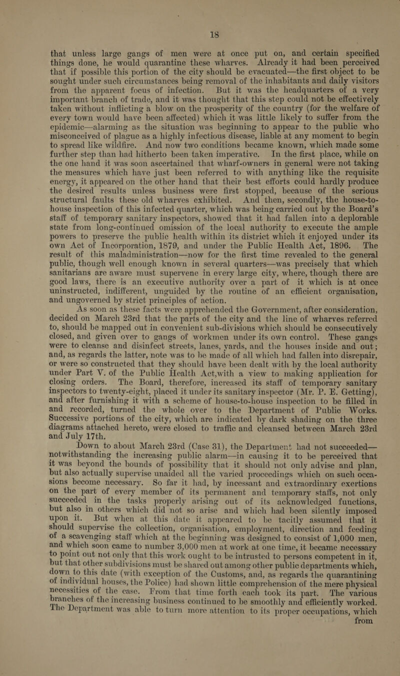 that unless large gangs of men were at once put on, and certain specified things done, he would quarantine these wharves. Already it had been perceived that if possible this portion of the city should be evacuated—the first object to be sought under such circumstances being removal of the inhabitants and daily visitors from the apparent focus of infection. But it was the headquarters of a very important branch of trade, and it was thought that this step could not be effectively taken without inflicting a blow on the prosperity of the country (for the welfare of every town would have been affected) which it was little likely to suffer from the epidemic—alarming as the situation was beginning to appear to the public who misconceived of plague as a highly infectious disease, liable at any moment to begin to spread like wildfire. And now two conditions became known, which made some further step than had hitherto been taken imperative. In the first place, while on the one hand it was soon ascertained that wharf-owners in general were not taking the measures which have just been referred to with anything like the requisite energy, it appeared on the other hand that their best efforts could hardly produce the desired results unless business were first stopped, because of the serious structural faults these old wharves exhibited. And then, secondly, the house-to- house inspection of this infected quarter, which was being carried out by the Board’s staff of temporary sanitary inspectors, showed that it had fallen into a deplorable state from long-continued omission of the local authority to execute the ample powers to preserve the public health within its district which it enjoyed under its own Act of Incorporation, 1879, and under the Public Health Act, 1896. The result of this maladministration—now for the first time revealed to the general public, though well enough known in several quarters—was precisely that which sanitarians are aware must supervene in every large city, where, though there are good laws, there is an executive authority over a part of it which is at once uninstructed, indifferent, unguided by the routine of an efficient organisation, and ungoverned by strict principles of action. As soon as these facts were apprehended the Government, after consideration, decided on March 28rd that the parts of the city and the line of wharves referred to, should be mapped out in convenient sub-divisions which should be consecutively closed, and given over to gangs of workmen under its own control. These gangs were to cleanse and disinfect streets, lanes, yards, and the houses inside and out; and, as regards the latter, note was to be made of all which had fallen into disrepair, or were so constructed that they should have been dealt with by the local authority under Part V. of the Public Health Act,with a view to making application for closing orders. The Board, therefore, increased its staff of temporary sanitary inspectors to twenty-eight, placed it under its sanitary inspector (Mr. P. E. Getting), and after furnishing it with a scheme of house-to-house inspection to be filled in and recorded, turned the whole over to the Department of Public Works. Successive portions of the city, which are indicated by dark shading on the three diagrams attached hereto, were closed to traffic and cleansed between March 23rd and July 17th. _ Down to about March 23rd (Case 31), the Department had not sueceeded— notwithstanding the increasing public alarm—in causing it to be perceived that it was beyond the bounds of possibility that it should not only advise and plan, but also actually supervise unaided all the varied proceedings which on such occa- sions become necessary. So far it had, by incessant and extraordinary exertions on the part of every member of its permanent and temporary staffs, not only succeeded in the tasks properly arising out of its acknowledged fuuctions, but also in others which did not so arise and which had been silently imposed upon it. But when at this date it appeared to be tacitly assumed that it should supervise the collection, organisation, employment, direction and feeding of a scavenging staff which at the beginning was designed to consist of 1,000 men, and which soon came to number 3,000 men at work at one time, it became necessary to point out not only that this work ought to be intrusted to persons competent in it, but that other subdivisions must be shared out among other public departments which, down to this date (with exception of the Customs, and, as regards the quarantining of individual houses, the Police) had shown little comprehension of the mere physical necessities of the case. From that time forth each took its part. The various branches of the increasing business continued to be smoothly and efficiently worked. The Department was able to turn more attention to its proper occupations, which from