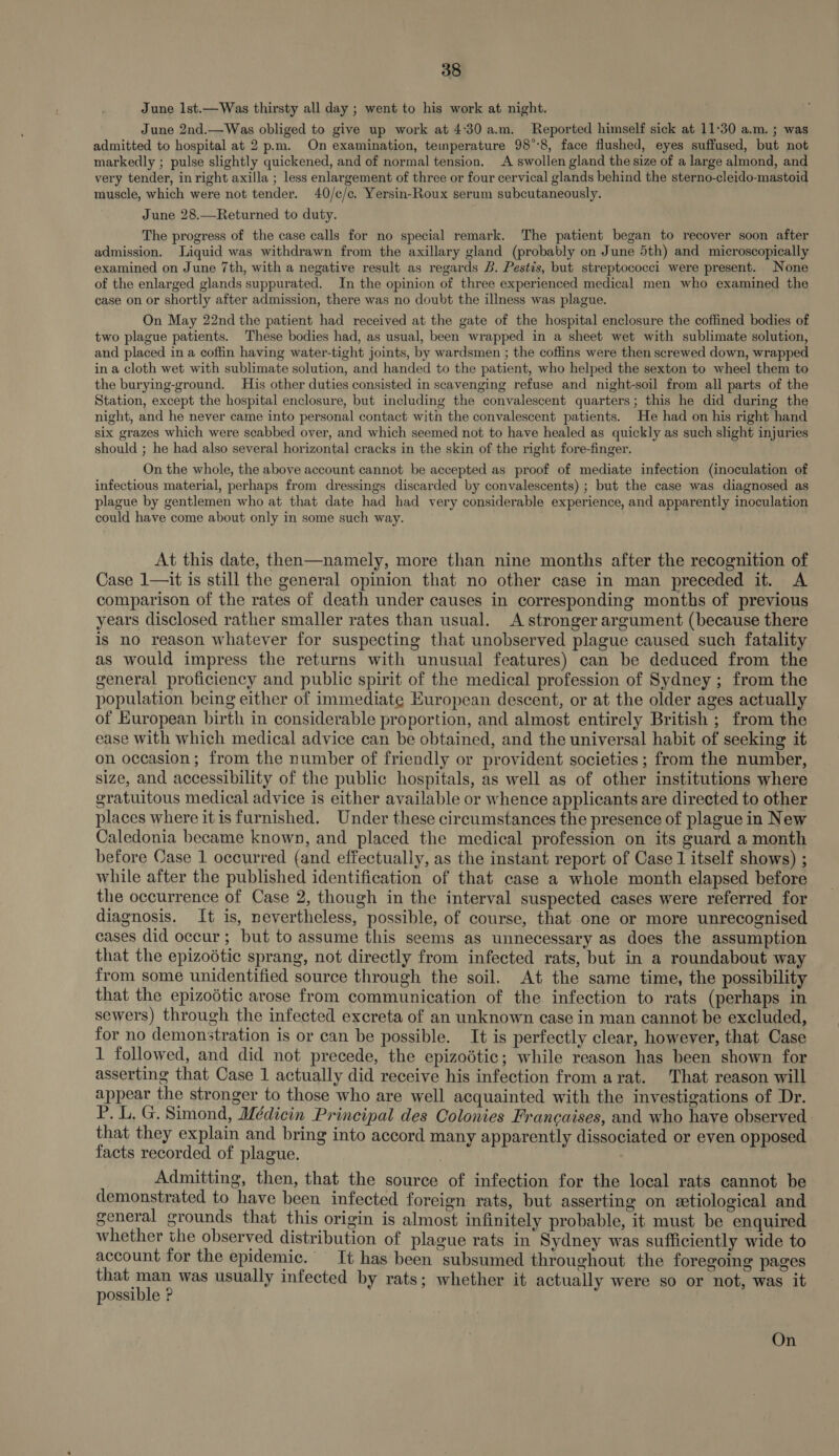 June lst.—Was thirsty all day ; went to his work at night. June 2nd.—Was obliged to give up work at 4°30 a.m. Reported himself sick at 11:30 a.m. ; was admitted to hospital at 2 p.m. On examination, temperature 98°:8, face flushed, eyes suffused, but not markedly ; pulse slightly quickened, and of normal tension. A swollen gland the size of a large almond, and very tender, in right axilla ; less enlargement of three or four cervical glands behind the sterno-cleido-mastoid muscle, which were not tender. 40/c/c. Yersin-Roux serum subcutaneously. June 28.—Returned to duty. The progress of the case calls for no special remark. The patient began to recover soon after admission. Liquid was withdrawn from the axillary gland (probably on June 5th) and microscopically examined on June 7th, with a negative result as regards B. Pestis, but streptococci were present. None of the enlarged glands suppurated. In the opinion of three experienced medical men who examined the case on or shortly after admission, there was no doubt the illness was plague. On May 22nd the patient had received at the gate of the hospital enclosure the coffined bodies of two plague patients. These bodies had, as usual, been wrapped in a sheet wet with sublimate solution, and placed in a coffin having water-tight joints, by wardsmen ; the coffins were then screwed down, wrapped in a cloth wet with sublimate solution, and handed to the patient, who helped the sexton to wheel them to the burying-ground. His other duties consisted in scavenging refuse and night-soil from all parts of the Station, except the hospital enclosure, but including the convalescent quarters; this he did during the night, and he never came into personal contact with the convalescent patients. He had on his right hand six grazes which were scabbed over, and which seemed not to have healed as quickly as such slight injuries should ; he had also several horizontal cracks in the skin of the right fore-finger. On the whole, the above account cannot be accepted as proof of mediate infection (inoculation of infectious material, perhaps from dressings discarded by convalescents) ; but the case was diagnosed as plague by gentlemen who at that date had had very considerable experience, and apparently inoculation could have come about only in some such way. At this date, then—namely, more than nine months after the recognition of Case 1—it is still the general opinion that no other case in man preceded it. A comparison of the rates of death under causes in corresponding months of previous years disclosed rather smaller rates than usual. A stronger argument (because there is no reason whatever for suspecting that unobserved plague caused such fatality as would impress the returns with unusual features) can be deduced from the general proficiency and public spirit of the medical profession of Sydney ; from the population being either of immediate European descent, or at the older ages actually of European birth in considerable proportion, and almost entirely British ; from the ease with which medical advice can be obtained, and the universal habit of seeking it on occasion; from the number of friendly or provident societies ; from the number, size, and accessibility of the public hospitals, as well as of other institutions where gratuitous medical advice is either available or whence applicants are directed to other places where itis furnished. Under these circumstances the presence of plague in New Caledonia became known, and placed the medical profession on its guard a month before Case 1 occurred (and effectually, as the instant report of Case 1 itself shows) ; while after the published identification of that case a whole month elapsed before the occurrence of Case 2, though in the interval suspected cases were referred for diagnosis. It is, nevertheless, possible, of course, that one or more unrecognised cases did occur; but to assume this seems as unnecessary as does the assumption that the epizoétic sprang, not directly from infected rats, but in a roundabout way from some unidentified source through the soil. At the same time, the possibility that the epizoétic arose from communication of the. infection to rats (perhaps in sewers) through the infected excreta of an unknown case in man cannot be excluded, for no demonstration is or can be possible. It is perfectly clear, however, that Case 1 followed, and did not precede, the epizodtic; while reason has been shown for asserting that Case 1 actually did receive his infection from arat. That reason will appear the stronger to those who are well acquainted with the investigations of Dr. P. L. G. Simond, Médicin Principal des Colonies Francaises, and who have observed that they explain and bring into accord many apparently dissociated or even opposed facts recorded of plague. Admitting, then, that the source of infection for the local rats cannot be demonstrated to have been infected foreign rats, but asserting on etiological and general grounds that this origin is almost infinitely probable, it must be enquired whether the observed distribution of plague rats in Sydney was sufficiently wide to account for the epidemic. It has been subsumed throughout the foregoing pages that man was usually infected by rats; whether it actually were so or not, was it possible ? On