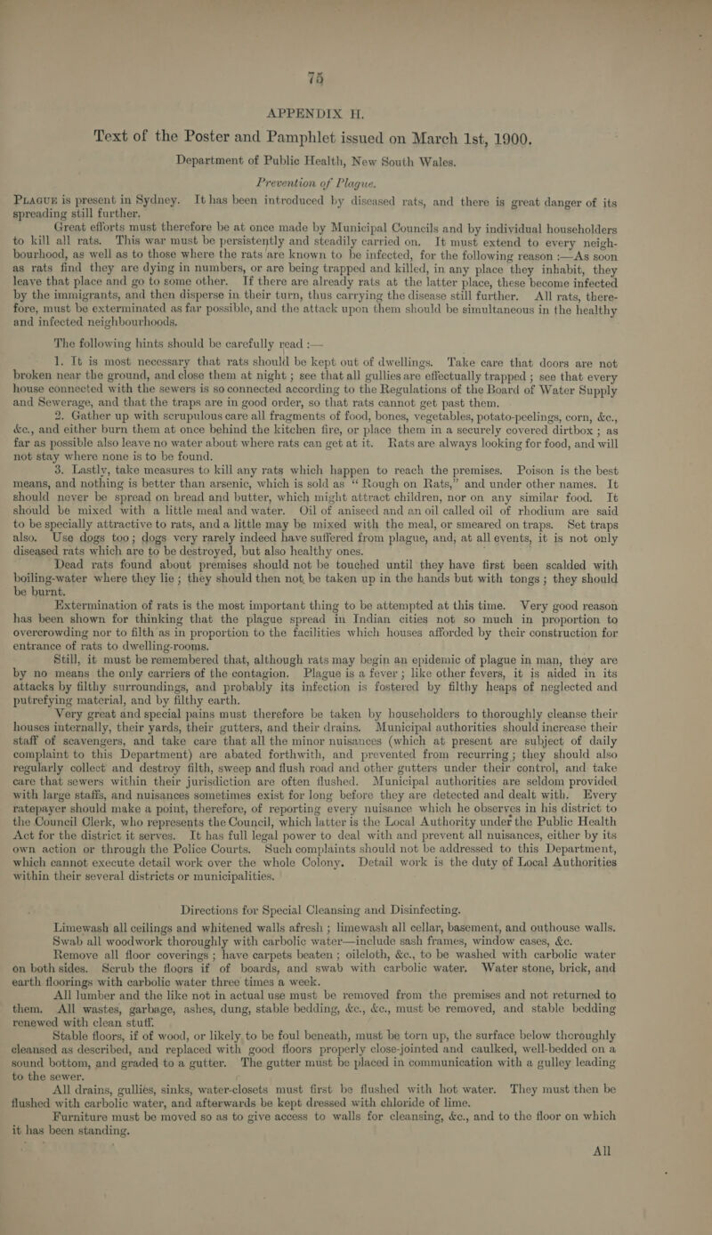 APPENDIX H. Text of the Poster and Pamphlet issued on March Ist, 1900. Department of Public Health, New South Wales. Prevention of Plague. PLAGUE is present in Sydney. It has been introduced by diseased rats, and there is great danger of its spreading still further, Great efforts must therefore be at once made by Municipal Councils and by individual householders to kill all rats. This war must be persistently and steadily carried on. It must extend to every neigh- bourhood, as well as to those where the rats are known to be infected, for the following reason :—As soon as rats find they are dying in numbers, or are being trapped and killed, in any place they inhabit, they leave that place and go to some other. If there are already rats at the latter place, these become infected by the immigrants, and then disperse in their turn, thus carrying the disease still further. All rats, there- fore, must be exterminated as far possible, and the attack upon them should be simultaneous in the healthy and infected neighbourhoods. The following hints should be carefully read i— 1. It is most necessary that rats should be kept out of dwellings. Take care that doors are not broken near the ground, and close them at night ; see that all gullies are effectually trapped ; see that every house connected with the sewers is so connected according to the Regulations of the Board of Water Supply and Sewerage, and that the traps are in good order, so that rats cannot get past them. 2. Gather up with scrupulous care all fragments of food, bones, vegetables, potato-peelings, corn, &amp;c., &amp;e., and either burn them at once behind the kitchen fire, or place them in a securely covered dirtbox ; as far as possible also leave no water about where rats can get at it. Rats are always looking for food, and will not stay where none is to be found. 3. Lastly, take measures to kill any rats which happen to reach the premises. Poison is the best means, and nothing is better than arsenic, which is sold as ‘‘ Rough on Rats,” and under other names. It should never be spread on bread and butter, which might attract children, nor on any similar food. It should be mixed with a little meal and water. Oil of aniseed and an oil called oil of rhodium are said to be specially attractive to rats, and a little may be mixed with the meal, or smeared on traps. Set traps also. Use dogs too; dogs very rarely indeed have suffered from plague, and, at all events, it is not only diseased rats which are to be destroyed, but also healthy ones. Dead rats found about premises should not be touched until they have first been scalded with boiling-water where they lie ; they should then not, be taken up in the hands but with tongs; they should be burnt. Extermination of rats is the most important thing to be attempted at this time. Very good reason has been shown for thinking that the plague spread in Indian cities not so much in proportion to overcrowding nor to filth as in proportion to the facilities which houses afforded by their construction for entrance of rats to dwelling-rooms. Still, it must be remembered that, although rats may begin an epidemic of plague in man, they are by no means the only carriers of the contagion. Plague is a fever ; like other fevers, it is aided in its attacks by filthy surroundings, and probably its infection is fostered by filthy heaps of neglected and putrefying material, and by filthy earth. Very great and special pains must therefore be taken by householders to thoroughly cleanse their houses internally, their yards, their gutters, and their drains, Municipal authorities should increase their staff of scavengers, and take care that all the minor nuisances (which at present are subject of daily complaint to this Department) are abated forthwith, and prevented from recurring ; they should also regularly collect and destroy filth, sweep and flush road and other gutters under their control, and take care that sewers within their jurisdiction are often flushed. Municipal authorities are seldom provided with large staffs, and nuisances sometimes exist for long before they are detected and dealt with. Every ratepayer should make a point, therefore, of reporting every nuisance which he observes in his district to the Council Clerk, who represents the Council, which latter is the Local Authority under the Public Health Act for the district it serves. It has full legal power to deal with and prevent all nuisances, either by its own action or through the Police Courts. Such complaints should not be addressed to this Department, which cannot execute detail work over the whole Colony. Detail work is the duty of Local Authorities within their several districts or municipalities. Directions for Special Cleansing and Disinfecting. Limewash all ceilings and whitened walls afresh ; limewash all cellar, basement, and outhouse walls. Swab all woodwork thoroughly with carbolic water—include sash frames, window cases, &amp;c. Remove all floor coverings ; have carpets beaten ; oilcloth, &amp;c., to be washed with carbolic water on both sides. Scrub the floors if of boards, and swab with carbolic water. Water stone, brick, and earth floorings with carbolic water three times a week. All lumber and the like not in actual use must be removed from the premises and not returned to them. All wastes, garbage, ashes, dung, stable bedding, &amp;c., ke., must be removed, and stable bedding renewed with clean stuff. Stable floors, if of wood, or likely to be foul beneath, must be torn up, the surface below thoroughly cleansed as described, and replaced with good floors properly close-jointed and caulked, well-bedded on a sound bottom, and graded to a gutter. The gutter must be placed in communication with a gulley leading to the sewer. All drains, gullies, sinks, water-closets must first be flushed with hot water. They must then be flushed with carbolic water, and afterwards be kept dressed with chloride of lime. Furniture must be moved so as to give access to walls for cleansing, &amp;c., and to the floor on which it has been standing. All