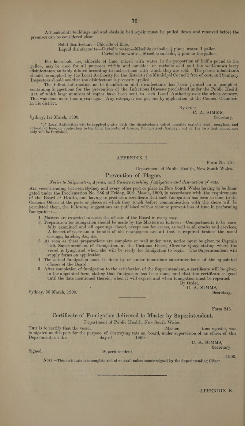 All makeshift buildings and and sheds in bad RepaE must be pulled down and removed before the premises can be considered clean. Solid disinfectant—Chloride of lime. Liquid disinfectants—Carbolic water—Miscible carbolic, ? pints water, 1 gallon. Carbolic limewhite—Miscible carbolic, } pint to the gallon. For household use, chloride of lime, mixed with water in the proportion of half a pound to the gallon, may be used for all purposes within and outside; or carbolic acid and the well-known tarry disinfectants, suitably diluted according to instructions with which they are sold. The poorer inhabitants should be supplied by the Local Authority for the district (the Municipal Council) free of cost, and Sanitary Inspectors should see that the disinfectant is properly applied. The fullest information as to disinfection and disinfectants has been printed in a pamphlet, containing Suggestions for the prevention of the Infectious Diseases proclaimed under the Public Health Act, of which large numbers of copies have been sent to cach Local Authority over the whole country. This was done more than a year ago. Any ratepayer can get one by application at the Council Chambers in his district. By order, C. A. SIMMS, Sydney, Ist March, 1900. Secretary. * .* Local Authorities will be supplied gratis with the disinfectants called miscible carbolic acid, cresylene, and chloride of lime, on application to the Chief Inspector of Stores, Young-street, Sydney; but of the two first named one only will be furnished. APPENDIX I. Form No. 251. Department of Public Health, New South Wales. Prevention of Plague. Notice to Shipmasters, Agents, and Owners touching fumigation and destruction of rats. ALL vessels trading between Sydney and every other port or place in New South Wales having to be fum1- gated under the Proclamation No. 286 of Friday, 30th March, 1900, in accordance with the requirements of the Board of Health, and having to produce a certificate that such fumigation has been so done to the Customs Officer at the ports or places at which they touch before communication with the shore will be permitted them, the following suggestions are published with a view to prevent loss of time in performing fumigation :— 1. Masters are expected to assist the officers of the Board in every way. 2. Preparation for fumigation should be made by the Masters as follows :—-Compartments to be care- fully examined and all openings closed, except one for access, as well as all cracks and crevices, A bucket of paste and a bundle of old newspapers are all that is required besides the usual closings, hatches, &c., &e. As soon as these preparations are complete or well under way, notice must be given to Captain Tait, Superintendent of Fumigation, at the Customs House, Circular Quay, stating where the vessel is lying, and when she will be ready for fumigation to begin. The Superintendent will supply forms on application. 4. The actual fumigation must be done by or under immediate superintendence of the appointed officers of the Board. 5. After completion of fumigation to the satisfaction of the Superintendent, a certificate will be given in the appointed form, stating that fumigation has been done, and that the certificate is good until the date mentioned therein, when it will expire, and when fumigation must be repeated. By Order, C. A. SIMMS, Sydney, 30 March, 1900. Secretary. oo Form 243. Certificate of Fumigation delivered to Master by Superintendent. Department of Public Health, New South Wales. TuIs is to certify that the vessel Master, tons register, was fumigated at this port for the purpose of destroying rats on board, under supervision of an officer of this Department, on this day of 1900. C. A. SIMMS, Secretary. Signed, Superintendent. 1900. Nore.—This certificate is incomplete and of no avail unless countersigned by the Superintending Officer
