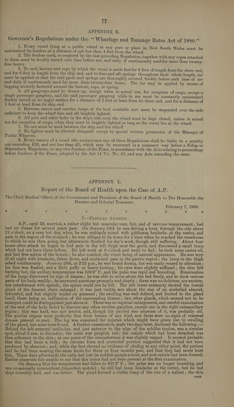 : Governor’s Regulations under the “ Wharfage and Tonnage Rates Act of 1880.” ; 1. Every vessel lying at a public wharf at any port or place in New South Wales must be maintained by fenders at a distance of not less than 4 feet from the wharf. 2. The fenders used, as required by the last preceding Regul to them must be freshly tarred each time before use, four hours. 3. To each hawser and rope by which the vessel is made fast for 6 feet of length from the shore end and for 6 feet in length from the ship end, and to fore and aft springs throughout theta whole Jength fn must be applied so that the said parts and springs are thoroughly covered, freshly before each time ofS use and daily if continuously used for more than twenty-four hours. The tar may be applied by means of bagging securely fastened around the hawser, rope, or spring. 4. All gangways must be drawn up, except when in actual use, for reception of cargo, except a single passenger gangway, and the said passenger gangway while in use must be constantly maintained freshly tarred on its upper surface for a distance of 3 feet at least from its shore end, and for a distance of 3 feet at least from its ship end, 5, Between sunset and sunrise, lamps of, the best available sort must be suspended over the side sufficient to keep the wharf fore and aft brightly lighted. 6. All port and other holes in the ship’s side next the wharf must be kept closed, unless in actual use for reception of cargo, when they must be brightly lighted as long as the vessel lies at the wharf. 7. No net must be used between the ship and the wharf. 8. No lighter must be allowed alongside except by special written permission of the Manager of Public Wharves. 9. Every master of a vessel who contravenes any of these Regulations shall be liable to a penalty not exceeding £20, and not less than £5, which may be recovered in a summary way before a Police or Stipendiary Magistrate, or any two Justices of the Peace, in accordance with the Acts relating to proceedings before Justices of the Peace, adopted by the Act 14 Vic. No. 43, and any Acts amending the same, § Kegulation, together with any ropes attached and daily if continuously used for more than twenty-  teport of the Board of Health upon the Case of A.P. The Chief Medical Officer of the Government and President of the Board of Health to The Honorable the Premier and Colonial Treasurer. February 7, 1900. * * * &amp; * % * * * * * I.—Curnican Account. A.P., aged 33, married, a rather slight but muscular man, fair, and of nervous temperament; had had no illness for several years past. On January 19th he was driving a lorry through the city about 12 o’clock, on a very hot day, when he was suddenly seized with giddiness, headache at the vertex, and pain in the region of the stomach ; he was obliged to lie down for a time when he reached the warehouse to which he was then going, but afterwards finished his day’s work, thoagh still suffering. About four hours after attack he began to feel pain in the left thigh near the groin, and discovered a small lump which had not been there before. He left work at 6 o’clock and went to bed; he took some castor oil, and had free action of the bowels; he also vomited, the vomit being of natural appearance. He was very ill all night with headache, thirst, fever, and continued pain in the gastric region; the lump in the thigh ached continuously. January 20th, at 2°15 p.m., he was found dozing, but was easily roused to attention ; his face was flushed, and a little puffy or heavy-looking ; his eyes were slightly suffused ; the skin felt burning hot, the axillary temperature was 104°9° 1’, and the pulse was rapid and bounding. Examination of the lungs discovered no sign of disease ; he was able to move about the bed freely, and to show various parts of his body readily ; he answered questions promptly and clearly ; there was uo delirium, nor anxiety, nor interference with speech; the spleen could not be felt. The left lower extremity showed the lowest gland of the femoral chain enlarged ; it was just visible, was about the size of an unshelled almond, indurated, and but slightly tender on pressure ; the swelling was well defined, and limited to the gland itself, there being no infiltration of the surrounding tissues ; two other glands, which seemed not to be enlarged, could be distinguished just above it. There was no inguinal enlargement, and careful examination of the rest of the body failed to discover any other swollen ganglion, except one in the right submaxillary region; this was hard, was not tender, and, though the patient was unaware of it, was probably old. The genital organs were perfectly free from lesions of any kind, and there were no signs of venereal disease present or past. ‘The leg was examined for injuries which might have given rise to swelling of the gland, but none werefound. A further examination, made two days later, disclosed the following :— Behind the left external malleolus, and just anterior to the edge of the achilles tendon, was a circular spot, about 3 mm. in diameter; the cutis was purplish red; the cuticle which had been detached was then adherent to the skin; at one point of the circumference it was slightly ragged. It seemed probable that this had been a bleb; its circular form and protected position suggested that it had not been produced by abrasion ; and, while the feet showed no evidence of chafing at any other point, the patient said he had been wearing the same boots for three or four months past, and that they had never hurt him. Three days afterwards the cutis had lost its reddish-purple colour, and new cuticle had been formed. Earlier observers felt unable to say that this lesion had not been present at the first examination. — On January 21st his temperature had fallen to 102'2° I.; the pulse was no longer bounding, and was occasionally intermittent (imperfect systole) ; he still had some headache at the vertex, but he had slept tolerably well, and was better. The gland formed a visible lump of the size of a walnut; the skin over