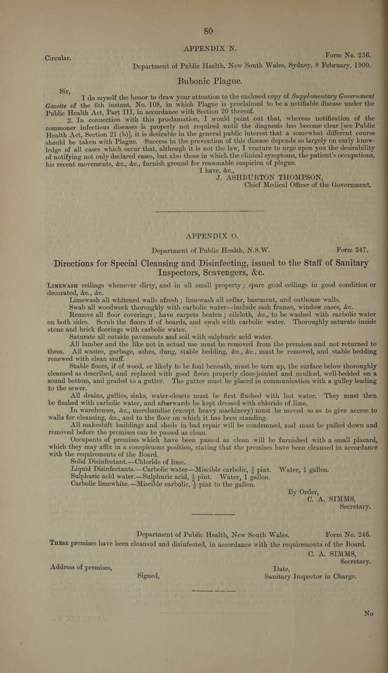 APPENDIX N. feu Circular. Form No. 236. Department of Public Health, New South Wales, Sydney, 8 February, 1900. Bubonic Plague. ir vk I do myself the honor to draw your attention to the enclosed copy of Supplementary Government Gazette of the 6th instant, No. 108, in which Plague is proclaimed to be a notifiable disease under the Public Health Act, Part ITI, in accordance with Section 20 thereof. 2. In connection with this proclamation, I would point out that, whereas notification of the commoner infectious diseases is properly not required until the diagnosis has become clear [see Public — Health Act, Section 21 (b)], it is desirable in the general public interest that a somewhat different course should be taken with Plague. Success in the prevention of this disease depends so largely on early know- ledge of all cases which occur that, although it is not the law, I venture to urge upon you the desirability of notifying not only declared cases, but also those in which the clinical symptoms, the patient’s occupations, his recent movements, &amp;c., &amp;c., furnish ground for reasonable suspicion of plague. I have, &amp;e., J. ASHBURTON THOMPSON, Chief Medical Officer of the Government.  APPENDIX O. Department of Public Health, N.S.W. Form 247. Directions for Special Cleansing and Disinfecting, issued to the Staff of Sanitary Inspectors, Scavengers, &amp;c. LimEwasH ceilings whenever dirty, and in all small property ; spare good ceilings in good condition or decorated, &amp;e., &amp;e. Limewash all whitened walls afresh ; limewash all cellar, basement, and outhouse walls. Swab all woodwork thoroughly with carbolic water—include sash frames, window cases, Wc. Remove all floor coverings ; have carpets beaten ; oilcloth, &amp;c., to be washed with carbolic water on both sides. Scrub the floors if of boards, and swab with carbolic water. Thoroughly saturate inside stone and brick floorings with carbolic water. Saturate all outside pavements and soil with sulphuric acid water. All lumber and the like not in actual use must be removed from the premises and not returned to them. All wastes, garbage, ashes, dung, stable bedding, &amp;c., &amp;c., must be removed, and stable bedding renewed with clean stuff. : . Stable floors, if of wood, or likely to be foul beneath, must be torn up, the surface below thoroughly cleansed as described, and replaced with good floors properly close-jomted and caulked, well-bedded on a sound bottom, and graded to a gutter. The gutter must be placed in communication with a gulley leading to the sewer. All drains, gullies, sinks, water-closets must be first flushed with hot water. They must then be flushed with carbolic water, and afterwards be kept dressed with chloride of lime. , In warehouses, c&amp;c., merchandise (except heavy machinery) must be moved so as to give access to walls for cleansing, &amp;c., and to the floor on which it has been standing. All makeshift buildings and sheds in bad repair will be condemned, and must be pulled down and removed before the premises can be passed as clean. Occupants of premises which have been passed as clean will be furnished with a small placard, which they may affix in a conspicuous position, stating that the premises have been cleansed in accordance with the requirements of the Board. Solid Disinfectant.—Chloride of lime. Liquid Disinfectants.—Carbolic water—Miscible carbolic, ? pint. Water, 1 gallon. Sulphuric acid water.—Sulphuric acid, } pint. Water, 1 gallon. Carbolic limewhite.—Miscible carbolic, 4 pint to the gallon. By Order, C. A. SIMMS, Secretary. Department of Public Health, New South Wales. Form No. 246. TuEse premises have been cleansed and disinfected, in accordance with the requirements of the Board. C. A. SIMMS, Secretary. Address of premises, Date, eigrs.: Signed, Sanitary Inspector in Charge. 