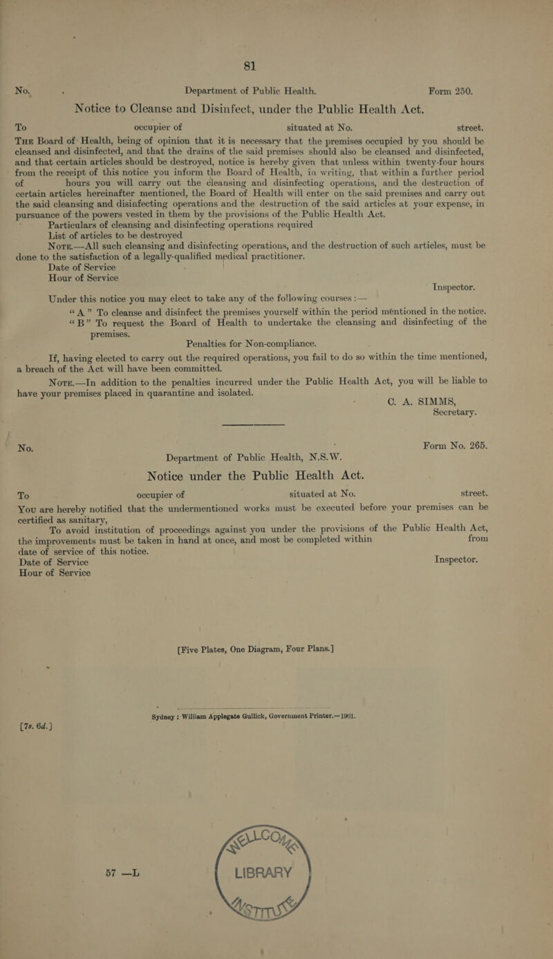 No. : Department of Public Health. Form 250. Notice to Cleanse and Disinfect, under the Public Health Act. To occupier of situated at No. street. Tue Board of: Health, being of opinion that it is necessary that the premises occupied by you should be cleansed and disinfected, and that the drains of the said premises should also be cleansed and disinfected, and that certain articles should be destroyed, notice is hereby given that unless within twenty-four hours - from the receipt of this notice you inform the Board of Health, in writing, that within a further period of hours you will carry out the cleansing and disinfecting operations, and the destruction of certain articles hereinafter mentioned, the Board of Health will enter on the said premises and carry out the said cleansing and disinfecting operations and the destruction of the said articles at your expense, in pursuance of the powers vested in them by the provisions of the Public Health Act. Particulars of cleansing and disinfecting operations required List of articles to be destroyed Norr.—All such cleansing and disinfecting operations, and the destruction of such articles, must be done to the satisfaction of a legally-qualified medical practitioner. Date of Service / Hour of Service Inspector. Under this notice you may elect to take any of the following courses :— “A” To cleanse and disinfect the premises yourself within the period mentioned in the notice. “B” To request the Board of Health to undertake the cleansing and disinfecting of the premises. Penalties for Non-compliance. If, having elected to carry out the required operations, you fail to do so within the time mentioned, a breach of the Act will have been committed. Nore.—In addition to the penalties incurred under the Public Health Act, you will be liable to have your premises placed in quarantine and isolated. C. A. SIMMS, Secretary. Form No. 265. Department of Public Health, N.S.W. Notice under the Public Health Act. To occupier of situated at No. street. You are hereby notified that the undermentioned works must be executed before your premises can be certified as sanitary, To avoid institution of proceedings against you under the provisions of the Public Health Act, the improvements must be taken in hand at once, and most be completed within from date of service of this notice. Date of Service Inspector. Hour of Service [Five Plates, One Diagram, Four Plans. ]  Sydney : William Applegate Gullick, Government Printer.—1901. [7s. 6d. ] 57 —L 