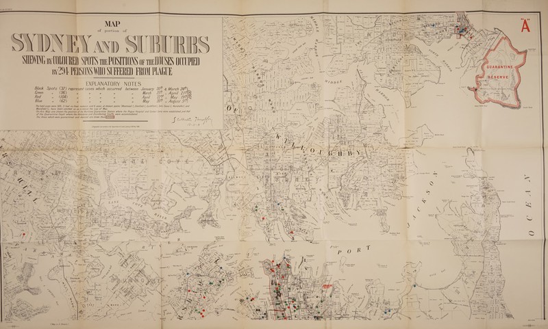                          taf Lith. 00.587 0. 2         Ss         \        _ a we { é a, 4s ae rm nae S The Lite S er y JB Wits ont JL CRanken , 2. isan dk oud ; ee eles th id “ ieee ae SL C Ranken c i A ot BEE ol portion \ oy  HG Alleyne we we              rao)     SOD, ~¢ a 4 y JB. Wilson, | 2: ison a ee ees JLCRanken | 9 Alleyne) .\ | ihesae if We | aay a) dar <i ~ fi te \ AR, eee  Ua 2 os = how — Gok Parker ~          aa)                                                                 Harbor Defences’ Sg f                f \ ( \ .; Notified 7th Feb§ 1871 } ji g op ,       Mowbray ye , il) rf . 7 Y / ‘ ae / \~ 2 ! = feared VU Y ) } Nr ! We ° i sr i i Re f LOSS s / J. A. Dodd { j J ; Z yy Z j J p q D \ - fs NE ‘Or. -| nie oe — Sy Bia ‘. as 0 f fe = . pete b. } Yin, A AD ‘ 4 - N Yi \ feet “ : \ ras =e = ee ca d if a * ie coral wi, ee a wr VAMUson &amp; 65 aird is . powneR HULK BAY SS CEP ie - MIEWING ay COLOURED SPOTS tHe POSITIONS or THe L0USES 0 Ke ey ales ; Mt ee : x \ eit ee ‘E-< A f (Ge Ee < Je my a Z \ Tha! Jones ey -_ By2-)4 PERSONS WHO SUFFERED FROM P ARES ea ed = ae ete | = ‘fe EXPLANATORY NOTES Black Spots (32) reoresent cases which occurred between January 20 &amp; March 24    Us Mine 30596   4 Greon PY fy  Fy D, JW Bligh 3 1.0    fi . | a lctted as @ Sttefor Qhardntine; Statto rt z ~\s “a  seapey OF                                                                                                                                                                                                                                                                                            ° Q ra       ATO = fi ‘ Si 8 r | <J 3/2 5 * Creen » (96) ” ” u u ” March 2 April 2PAS 4 i lsl2] | }s/tZen ts . . nd th XS $ || : sl2ialal BIS Ysnkoa 4 Whe ) 2 Berobere Beey . Red “ (/04) 77 7 7 u 7 April 22 , ” May LS, Ss ! ary Bile s wa f fh Ay ie | eS ea Blue a (62) u  7 nu “ May CU a August Ie $ 2. Fil $\ig | 3 | Bal *) P1245 / a) 2k | 2) 2) $.4/7 q s é, rn . . = a fe) mt] we [the . / The foal cases were 303, 3 had no fixed residence and 6 cases at distant points (Westmead /, Glenfield I, Guildford |, Sans Soucr J, Hurstville |, and 5 | sf Stalls [5 “S| Y ws, inner North Head . Marsfield 1), have been omitted so as to reduce the size oF Map. ee rst ee | On this Map are shewn the position of the Maritime Quarantine Station where the Plague Hospital and Contact Camp were established, and that Fa (esha a ocala of the Quarantine Depét where the Ambulance and Disinfecting Staffs were accommodared. iP ; et (cs |) ft ig Pca AE ea Sara The Areas which were quarantined and cleansed are Shewn thus\ - (e138 \3 : % 07 ze 5 § Sf Moti 7 fa § | = x| 2 1\EaNX\x.eod gf | ae pekee we Dll: BR a es a < Freaen sur |saveres os ° / v /1 0 nomi Bla em | Loy a = i 4 Lithagraphed and printed at the Department of Lands, Sydney, NSW Nov 1300. 8 Se ; a \ Suspeisinn Beige! y % f \ —~ / e —7 —[S=_ TH —e We <> TN Z BE aol ney bb yp o | ‘% — a ie DD SS LE Nae BE Sac aN NSN fal oe = y Sc aaa &amp; ‘\ gy ~ rf maine? || = 3) 12.2.26 € é B Ves : ; s Reon eae eae 4 Geet > Seah aa Daud Curry, ASS \ WAS rel ee * } recy Acerca ie E | Jus Prtte 264, ow f | 24's mma p arse : on \ NS peo Ne qa , 1 onghee® % Fr obectiah [hin sat NS. Bar ESN at er, SS TSNGES ine Vg ee Bere EBay) || RR Pew on a Resumed | z SSN =a) = ai gam eecee eee ae : Uk 421046 NZ \'\p— | cae ae a om ae \/ 9f ©]. SR \ | a z tel y 2 as H Jae : aan 17 Ne ht se: \\Wi an 5 # va Md ee x\ : by the Crown for ey 4/~ tease hob! Phenna | ss ,. | Geo. \\p.2. 22 aN OWS x < a Hobinson® \ oe 320 \ dL) | y * 4 YN Woodcock Mester ||vaeo® \\ Z : 26E FG Tho Baker \\ \\ rrr ices cad Military Purposes Le rk 2 NY 4.0.35 4.13.2.0 §|| 16-3-32 \\7 . Nott og A ‘ es \ eee ls | 5 ‘ A f oy) LeeNN | | Y = Pez \ AS Jas Henry ra i UN K, : Inner South Head A South Reef : Yi Hees x ———— : FP William Wrilhe X\ A ~ ———* a ari 2 th i! 2, 2 8Ohp Hemiy Lighchoase : pe . Co. . BS poh \ ae \ sone \\ = = 1 Me - Ta gh Na 15 sla) : 2 shir , 4 ees 1 | @Wooddook \ oF < | . y . sy \ omg eciaile] CY olen Fpoct gle we ~ se <esiy = = ye A ie \ Noein Nes ‘ | y y s » eX oat shuconanos \ ae, ee wey Thrupp SF cape tt J) : x sy) 8 Bae = 7a A rN st 1|_ 2.9.36 \ ‘ Kah cate { : fore \ \sT* i : | | can we a | a eat £ ean : 158 |p = A\\ pave Timer}, 20a i ee T. Jennings : i yf i Na ers = : tin; AB ON IE VIEW| cael cme a Pr —— he tes 153 rg | \ ame | rol } } i 3000. VAX * chaah 2) ESVILTE ESF! | t cu SS 4 Sx] | Mat Betty || Chat Betlby ||), Trecd~y, Recreation J. Rotel) Geo. E ee | oN \ 155 yf id | Bac falta) 1 Bes geeely apt eae fotos) ] —— * [yaretsniey 7 = EST Esha Arles = 9.1.0 | foae |Mimdcock || Gen. | \Gpo. |w\ 8. ah SUNG ee ECM | ; - lo (hier JO at are \ || san. (A OOMCeeR EO a | Cn J | x % : uence ay és : 7 il «|e 4 . \ Yio wow! |/ 216 he LS eth Ha Ces 2 &amp; | | Vv if Ss ge he ore i Tht Lewis |) 219 Caw S) . i j We. Pucker Yow oe \ tar 7 ip 4/ 233 | Lee li y Se a wr | Tho! Kellett <8 vas [ohn A Dots oul &amp; “fo ser / \ CAMP COVE . ae “G or soac. ff ‘ SB) aS rust S/n vv A 70] eas fom os ape i \\ . A Feby | Rerenet | Green or Laings Pt % ie) r L NARD ee Nae Y ss Mobngharet™ = ot oa -WATSONS/ Gap Bluff iy a 4 > Eee > ——— hr ig J BAY | John Art| John Arthur|§ B ae Willian Roberts ~~~ shard 1509 BA + heen ge aap Duds | Dods. {f |_\Byrnes| John Warren 5 0.Condell =      186  tat {5 Wollstonperasf    {                   i — TPs   a B | > gx 60ar ,) — Sa ENN oe We _ RY <— = Sthac. te Nvocks 4) sand. PO NS, a) Ses Ru cure) | : A coat se ys \ ea i Pere ||| C= =e wv                Chowder Head i A Vaucluse Pt) faucluse Pt og) YN Maring ace lass  Rebhmed by the Crown   ) Military Purpo}es F \                     : he i ac J = = re i Z a | E \\—— 5 ~ jas AF pike 228 = Vide Gaz, 12% Ap! 72 \ Ss W. \ House: ry j bury T, Jones s 7] 3) i et le ton - \ y > pas 4| 4) = ) ts pp \ = 0a \ isle 00ac. 4 = her. al S rote be S    or i re Mag JS Rag Oy =          Macquarie Lighthouse a Le yA white cevetrm (Raine 3 fasion ~           Kurraba Pt Kurra - ba               fest        Robertson's Pt Walworra jeung if fie, a        ag, eee VULLAGE/ / 4 a),   (      aN c J. a : Se eS / =D XK Wvonnson / JOae    Mosier Mil Mart       Seamer Whar Clarkes P*    “f Tarban Point [Billie | Ya) Tho 'Saudts} Tarban I          Bradley's Head Burrogéy  o Dolphin Whe Uph)                         spit Ball's Wend PN Set    t CH ome NS {ae \ a ey _ ill eo hark 1° for Insane Blues’ Pt Kiarabilli Ps = 3 a Shona Warung ret  as ae ~F7 SSS << - , Ly - ; b) : ( = Pulpit Pt V Jeay / &amp;, R i { / Drammoyne Wharl            Five Dock Pt S nga hv 1% mae :                     4 Jey | = Ballast PY Goat It ey “Maal: Bennelong P: oS) 1 Blackwall P* 5) Jubughalee . : “The Brothers Jia Ye \ isaed Odeaaiieeta ‘ cA 4, le eh Mar Nan \ it     IG, : as Mf Macquarie's PY h Point Piper NS W 9 / ae Y bE Wl ¥ S . ee Sse MO SY) ¢ r be » g N / oN r i Youreng” — Willd big (55 PYF &amp;, \ 3 SON exe PKS y, v 2 R Ne ; Ne ‘e ie yf”, x > 7): aa | | Naval Depot \~«) Clark 1¢ ys go os ¢ ay ‘ \ i ; en ¢  21h y ZX Y YZ é , Fa 4 >, eee wn £ : { ™ + \ ry Xf “Biflong lolah F 4 —— 4 S. Breakwell 60ac ee TW Smart Garden Island >:       DOUBLE        mM    f}  i    =i      =| Me        (Map in 2 Sheers )     Blue Fish } North Head   / A       