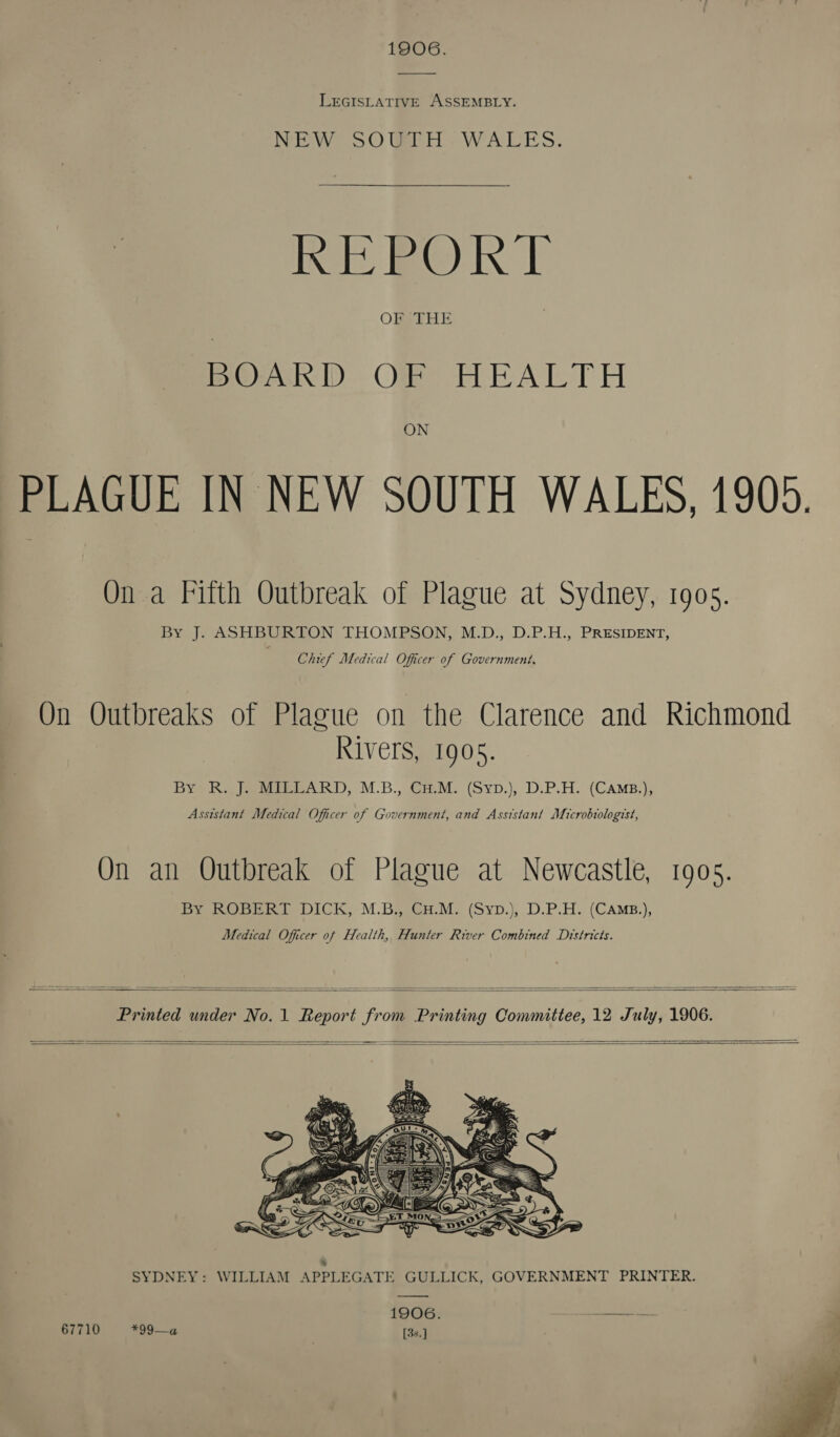 1906. LEGISLATIVE ASSEMBLY. NEW SOUTH WALES. REPORT OF THE BPOARID OW HEALTH ON PLAGUE IN NEW SOUTH WALES, 1905. On a Fifth Outbreak of Plague at Sydney, 1905. Bye); ASHBURION THOMPSON, M.D., D.P.H:, PRESIDENT, Chief Medical Officer of Government. On Outbreaks of Plague on the Clarence and Richmond Rivers, 1905. Bye Rea ieee een kD, M.B., CaM. (Syp.), D.P.H. (CAMB.); Asststant Medical Officer of Government, and Assistant Microbiologist, On an Outbreak of Plague at Newcastle, 190s. BY ROGER DICK, M.BaiGH.M. (Syp.), D.P.H. (CAMB.), Medical Officer of Health, Hunter River Combined Districts.   Printed under No.1 Report from Printing Committee, 12 July, 1906.        4 SYDNEY: WILLIAM APPLEGATE GULLICK, GOVERNMENT PRINTER. —_—_~ 1906. ——————+-—— 67710 *99—¢ [3s.] . 