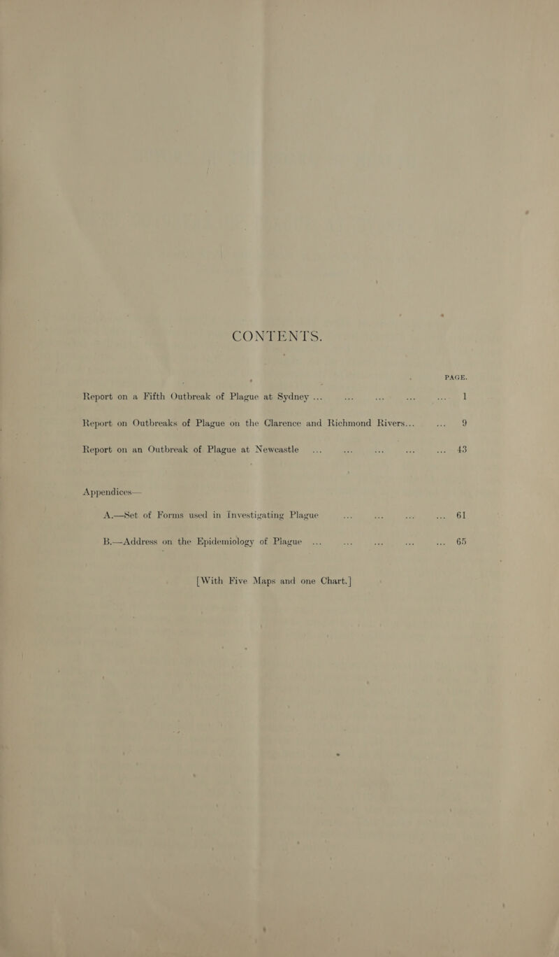 CONBEN T'S. : Report on a Fifth Outbreak of Plague at Sydney ... Report on an Outbreak of Plague at Newcastle Appendices— A.—NSet of Forms used in investigating Plague B.—Address on the Epidemiology of Piague [With Five Maps and one Chart. | PAGE. 43 61