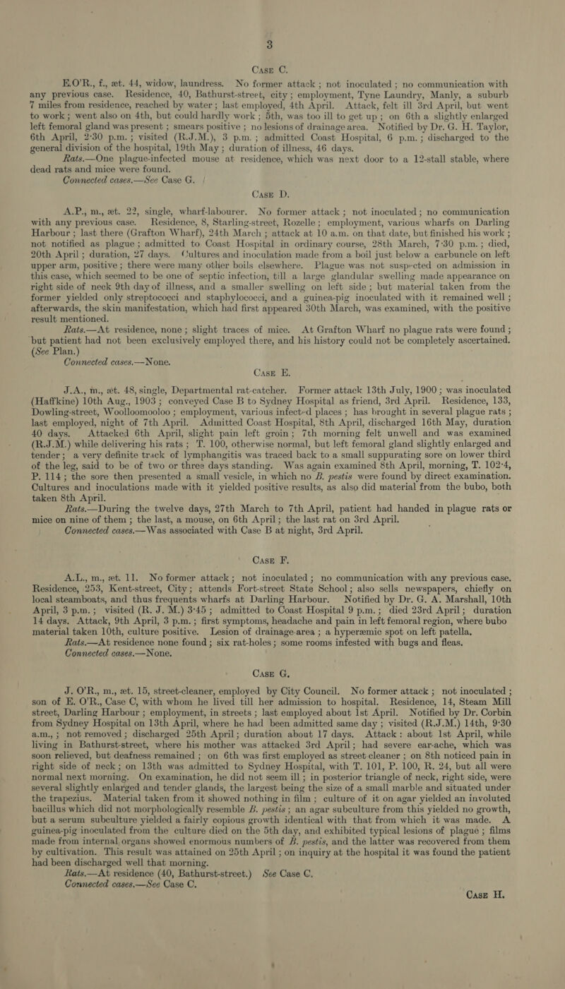 Case C. E.O’R., f., eet. 44, widow, laundress. No former attack ; not inoculated ; no communication with any previous case. Residence, 40, Bathurst-street, city ; employment, Tyne Laundry, Manly, a suburb 7 miles from residence, reached by water ; last employed, 4th April. Attack, felt ill 3rd April, but went to work ; went also on 4th, but could hardly work ; 5th, was too ill to get up; on 6th a slightly enlarged left femoral gland was present ; smears positive ; no lesions of drainage area. Notified by Dr. G. H. Taylor, 6th April, 2°30 p.m. ; visited (R.J.M.), 3 p.m.; admitted Coast Hospital, 6 p.m.; discharged to the general division of the hospital, 19th May ; duration of illness, 46 days. Rats.—One plague-infected mouse at residence, which was next door to a 12-stall stable, where dead rats and mice were found. Connected cases.—See Case G. Case D. A.P., m., et. 22, single, wharf-labourer. No former attack ; not inoculated ; no communication with any previous case. Residence, 8, Starling-street, Rozelle; employment, various wharfs on Darling Harbour ; last there (Grafton Wharf), 24th March ; attack at 10 a.m. on that date, but finished his work ; not notified as plague ; admitted to Coast Hospital in ordinary course, 28th March, 7:30 p.m.; died, 20th April; duration, 27 days. Cultures and inoculation made from a boil just below a carbuncle on left upper arm, positive ; there were many other boils elsewhere. Plague was not suspected on admission in this case, which seemed to be one of septic infection, till a large glandular swelling made appearance on right side of neck 9th day of illness, and a smaller swelling on left side; but material taken from the former yielded only streptococci and staphylococci, and a guinea-pig inoculated with it remained well ; afterwards, the skin manifestation, which had first appeared 30th March, was examined, with the positive result mentioned. Rats.—At residence, none ; slight traces of mice. At Grafton Wharf no plague rats were found ; ‘but patient had not been exclusively employed there, and his history could not be completely ascertained. (See Plan.) Connected cases.—None. Case E. J.A., m., et. 48, single, Departmental rat-catcher. Former attack 13th July, 1900 ; was inoculated (Haffkine) 10th Aug., 1903; conveyed Case B to Sydney Hospital as friend, 3rd April. Residence, 133, Dowling-street, Woolloomooloo ; employment, various infected places ; has brought in several plague rats ; last employed, night of 7th April. Admitted Coast Hospital, 8th April, discharged 16th May, duration 40 days. Attacked 6th April, slight pain left groin; 7th morning felt unwell and was examined (R.J.M.) while delivering his rats ; T. 100, otherwise normal, but left femoral gland slightly enlarged and tender; a very definite track of lymphangitis was traced back to a small suppurating sore on lower third of the leg, said to be of two or three days standing. Was again examined 8th April, morning, T. 102-4, P. 114; the sore then presented a small vesicle, in which no &amp;. pestis were found by direct examination. Cultures and inoculations made with it yielded positive results, as also did material from the bubo, both taken 8th April. Rats.—During the twelve days, 27th March to 7th April, patient had handed in plague rats or mice on nine of them ; the last, a mouse, on 6th April; the last rat on 3rd April. Connected cases.— Was associated with Case B at night, 3rd April. CasE F. A.L., m., et. 11. No former attack; not inoculated ; no communication with any previous case. Residence, 253, Kent-street, City; attends Fort-street State School; also sells newspapers, chiefly on local steamboats, and thus frequents wharfs at Darling Harbour. Notified by Dr. G. A. Marshall, 10th April, 3 p.m.; visited (R. J. M.) 3°45; admitted to Coast Hospital 9 p.m.; died 23rd April; duration 14 days. Attack, 9th April, 3 p.m. ; first symptoms, headache and pain in left femoral region, where bubo material taken 10th, culture positive. Lesion of drainage-area ; a hyperemic spot on left patella. fats.—At residence none found ; six rat-holes ; some rooms infested with bugs and fleas. Connected cases.— None. CasE G, J. O’R., m., et. 15, street-cleaner, employed by City Council. No former attack ; not inoculated ; son of E. O’R., Case C, with whom he lived till her admission to hospital. Residence, 14, Steam Mill street, Darling Harbour ; employment, in streets ; last employed about 1st April. Notified by Dr. Corbin from Sydney Hospital on 13th April, where he had been admitted same day ; visited (R.J.M.) 14th, 9°30 a.m.,; not removed; discharged 25th April; duration about 17 days. Attack: about Ist April, while living in Bathurst-street, where his mother was attacked 3rd April; had severe ear-ache, which was soon relieved, but deafness remained ; on 6th was first employed as street-cleaner ; on 8th noticed pain in right side of neck; on 13th was admitted to Sydney Hospital, with T. 101, P. 100, R. 24, but all were normal next morning. On examination, he did not seem ill; in posterior triangle of neck, right side, were several slightly enlarged and tender glands, the largest being the size of a small marble and situated under the trapezius. Material taken from it showed nothing in film ; culture of it on agar yielded an involuted bacillus which did not morphologically resemble B. pestis ; an agar subculture from this yielded no growth, but a serum subculture yielded a fairly copious growth identical with that from which it was made. A guinea-pig inoculated from the culture died on the 5th day, and exhibited typical lesions of plague ; films made from internal organs showed enormous numbers of #. pestis, and the latter was recovered from them by cultivation. This result was attained on 25th April ; on inquiry at the hospital it was found the patient had been discharged well that morning. Rats.—At residence (40, Bathurst-street.) See Case C. Connected cases.—See Case C.