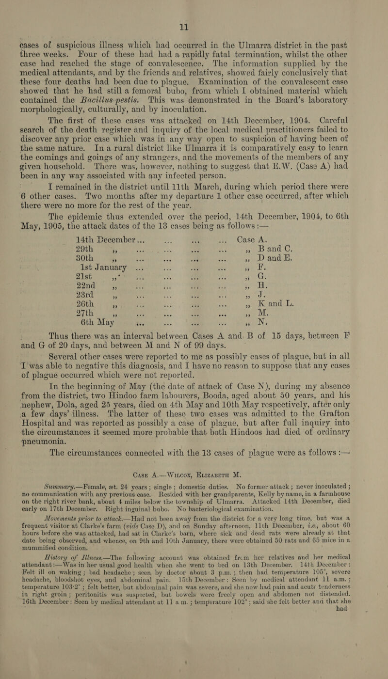 cases of suspicious illness which had occurred in the Ulmarra district in the past three weeks. Four of these had had a rapidly fatal termination, whilst the other case had reached the stage of convalescence. The information supplied by the medical attendants, and by the friends and relatives, showed fairly conclusively that these four deaths had been due to plague. Examination of the convalescent case showed that he had still a femoral bubo, from which I obtained material which contained the Bacillus-pestis. This was demonstrated in the Board’s laboratory morphologically, culturally, and by inoculation. The first of these cases was attacked on 14th December, 1904. Careful search of the death register and inquiry of the local medical practitioners failed to discover any prior case which was in any way open to suspicion of having been of the same nature. Ina rural district like Ulmarra it is comparatively easy to learn the comings and goings of any strangers, and the movements of the members of any given household. ‘There was, however, nothing to suggest that H.W. (Case A) had heen 3 in any way associated with any infected person. I remained in the district until 11th March, during which period there were 6 other cases. Two months after my departure 1 other case occurred, after which there were no more for the rest of the year, The epidemic thus extended over the period, 14th December, 1904, to 6th May, 1905, the attack dates of the 13 cases being as follows :— 14th December... r 7, .. Case A. 29th “4; aie ae ga At » Band C, 30th a a ‘i tt ree » Dand EH. Ist January oF a vty ipo Ae 21st Pre? cull t aP AR OE ae 22nd rf eh ED iv +3 Rock 23rd i peg 26th a is i. ag ome wo Westie cls 27th 3 ‘ Pr Ri a2 » M. 6th May Geo ae oa 39 N. Thus there was an interval between Cases A and B of 15 days, between F and G of 20 days, and between M and N of 99 days. Several other cases were reported to me as possibly cases of plague, but in all T was able to negative this diagnosis, and I have no reason to suppose that any cases of plague occurred which were not reported. In the beginning of May (the date of attack of Case N), during my absence from the district, two Hindoo farm labourers, Booda, aged about 50 years, and his nephew, Dola, aged 25 years, died on 4th May and 10th May respectively, after only a few days’ illness. ‘The latter of these two cases was admitted to the Grafton Hospital and was reported as possibly a case of plague, but after full inquiry into the circumstances it seemed more probable that both Hindoos had died of ordinary pneumonia. The circumstances connected with the 13 cases of plague were as follows :— Case A.—Witcox, Exizaseto M. Summary.—Female, et. 24 years; single ; domestic duties. No former attack ; never inoculated ; no communication with any previous case. Resided with her grandparents, Kelly by name, ina farmhouse on the right river bank, about 4 miles below the township of Ulmarra. Attacked 14th December, died early on 17th December. Right inguinal bubo. No bacteriological examination. Movements prior to attack.—Had not been away from the district for a very long time, but was a frequent visitor at Olarke’s farm (vide Case D), and on Sunday afternoon, 11th December, i.e., about 60 hours before she was attacked, had sat in Clarke’s barn, where sick and dead rats were already at that date being observed, and whence, on 9th and 10th January, there were obtained 50 rats and 65 mice in a mummified condition. History of Iliness.—The following account was obtained frcm her relatives and her medical attendant :—Was in her usual good health when she went to bed on 13th December. 14th December : Felt ill on waking ; bad headache ; seen by doctor about 3 p.m.; then had temperature 105°, severe headache, bloodshot eyes, and ehdurmsnal pain. 15th December: Seen by medical attendant 11 a.m. ; temperature 103:2° ; felt better, but abdominal pain was severe, and she now had pain and acute tenderness in right groin; peritonitis was suspected, but bowels were freely open and abdomen not distended. 16th “December : Seen by medical attendant at 11 am. ; temperature 102° ; said she felt better and ie 7 a