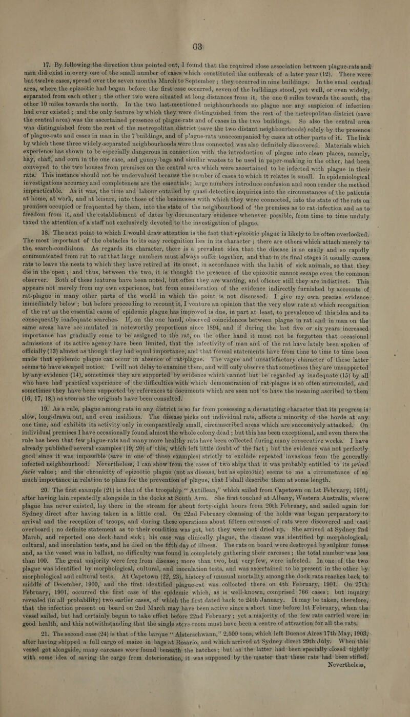 17. By following the direction thus pointed out, I found that the required close association between plague-rats and man did exist in every one of the small number of cases which constituted the outbreak of a later year (12). There were but twelve cases, spread over the seven months March to September ; they occurred in nine buildings. In the smal central area, where the epizovtic had begun before the first case occurred, seven of the buildings stood, yet well, or even widely, separated from each other ; the other two were situated at long distances from it, the one 6 miles towards the south, the other 10 miles towards the north. In the two last-mentioned neighhourhoods no plague nor any suspicion of infection had ever existed ; and the only. feature by which they were distinguished from the rest of the metropolitan district (save the central area) was the ascertained presence of plague-rats and of cases in the two buildings. So also the central area was distinguished from the rest of the metropolitan district (save the two distant neighbourhoods) solely by the presence of plague-rats and cases in man in the 7 buildings, and of p'ague-rats unaccompanied by cases at other parts of it. The link by which these three widely-separated neighbourhoods were thus connected was also definitely discovered, Materials which experience has shown to be especially dangerous in connection with the introduction of plague into clean places, namely, hay, chaff, and corn in the one case, and gunny-bags and similar wastes to be used in paper-making in the other, had been conveyed to the two houses from premises on the central area which were ascertained to be infected with plague in their rats. This instance should not be undervalued because the number of cases to which it relates is small. In epidemiological investigations accuracy and completeness are the essentials ; large numbers introduce confusion and soon render the method — impracticable. As it was, the time and labour entailed by quasi-detective inquiries into the circumstances of the patients at home, at work, and at leisure, into those of the businesses with which they were connected, into the state of the rats on premises occupied or frequented by them, into the state of the neighbourhood of the premises as to rat-infection and as to freedom from it, and the establishment of dates by documentary evidence whenever possible, from time to time unduly taxed the attention of a staff not exclusively devoted to the investigation of plague. 18, Thenext point to which I would draw attention is the fact that epizodtic plague is likely to be often overlooked. The most important of the obstacles to its easy recognition lies in its character ; there are others which attach merely to the search-conditions. As regards its character, there is a prevalent idea that the disease is so easily and so rapidly communicated from rat to rat that large numbers must always suffer together, and that in its final stages it usually causes rats to leave the nests to which they have retired at its onset, in accordance with the habit of sick animals, so that they die in the open ; and thus, between the two, it is thought the presence of the epizodtic cannot escape even the common observer. Both of these features have been noted, but often they are wanting, and oftener still they are indistinct. This appears not merely from my own experience, but from consideration of the evidence indirectly furnished by accounts of rat-plague in many other parts of the world in which the point is not discussed. I give my. own precise evidence immediately below ; but before proceeding to recount it, I venture an opinion that the very slow rate at which recognition of the rat as the essential cause of epidemic plague has improved is due, in part at least, to prevalence of this idea and to consequently inadequate searches. If, on the one hand, observed coincidences between plague in rat and in man on the same areas have acc.imulated in noteworthy proportions since 1894, and if during the last five or six years increased importance has gradually come to be assigned to the rat, on the other hand it must not be forgotten that occasional | admissions of its active agency have been limited, that the infectivity of man and of the rat have lately been spoken of officially (13) almost as though they had equal importance, and that formal statements have from time to time to time been made that epidemic plague can occur in absence of rat-plague. The vague and unsatisfactory character of these latter seems to have escaped notice. I will not delay to examine them, and will only observe that sometimes they are unsupported by any evidence (14), sometimes they are supported by evidence which cannot but be regarded as inadequate (15) by all who have had practical experience of the difficulties with which demonstration of rat-plague is so often surrounded, and sometimes they have been supported by references to documents which are seen not to have the meaning ascribed to them (16, 17, 18,) as soon-as the originals have’ been consulted. 19. Asa rule, plague among rats in any district is so far from possessing a devastating character that its progress is” slow, long-drawn out, and even insidious. The disease picks out individual rats, affects a minority of the horde at any one time, and exhibits its activity only in comparatively small, circumscribed areas which are successively attacked. On individual premises I have occasionally found almost the whole colony dead ; but this has been exceptional, and even there the rule has been that few plague-rats and many more healthy rats have been collected during many consecutive weeks. I have already published several examples (19, 20) of this, which left little doubt of the fact ; but the evidence was not perfectly good since it was impossible (save in one of those examples) strictly to exclude repeated invasions from the generally infected neighbourhood. Nevertheless, I can show from the cases of two ships that it was probably entitled to its primd facie value; and the chronicity of epizodtic plague (not as disease, but as epizodtic) seems to me a circumstance of so much importance in relation to plans for the prevention of plague, that I shall describe them at some length. 20. The first example (21) is that of the troopship ‘‘ Antillean,” which sailed from Capetown on 1st February, 1901, after having lain repeatedly alongside in the docks at South Arm. She first touched at Albany, Western Australia, where plague has never existed, lay there in the stream for about forty-eight hours from 20th February, and sailed again for Sydney direct after having taken in a little coal. On 22nd February cleansing of the holds was begun preparatory to arrival and the reception of troops, and during these operations about fifteen carcases of rats were discovered and cast: overboard ; no definite statement as to their condition was got, but they were not dried up, She arrived at Sydney 2nd March, and reported one deck-hand sick; his case was clinically plague, the disease was identified by. morphological, cultural, and inoculation tests, and he died on the fifth day of illness. The rats on board were destroyed by sulphur fumes and, as the vessel was in ballast, no difficulty was found in completely gathering their carcases ; the total number’was less_ than 100. The great majority were free from disease; more than two, but very few, were infected. In one of the two plague was identified by morphological, cultural, and inoculation tests, and was ascertained to be present in the other by. morphological and cultural tests. At Capetown (22, 23), history of unusual mortality among the dock rats reaches back to middle of December, 1900, and the first. identified plague-rat was collected there on 4th February, 1901. On 27th: February, 1901, occurred the first case of the epidemic which, as is well-known, comprised 766 cases; but inquiry revealed (in all probability) two earlier cases, of which the first dated back to 24th January. It may be taken, therefore, that the infection present on board on 2nd March may have been active since a short time before lst February, when the vessel sailed, but had certainly begun to take effect before 22nd February ; yet a majority of the few rats carried were im good health, and this notwithstanding that the single stcre-room must have been a centre of attraction for all the rats. 21. The second case (24) is that of the barque ‘‘ Alsterschwann,” 2,500 tons, which left Buenos Aires 17th May, 1903}. after haying shipped a full cargo of maize in bags at Rosario, and which arrived at Sydney direct 29th July, When this vessel got alongside, many carcases were found benéath the hatches; but as the latter had been specially closed tightly’ with some idea of saving the cargo from deterioration, it was supposed by the master that these rats had been stifled: Nevertheless,