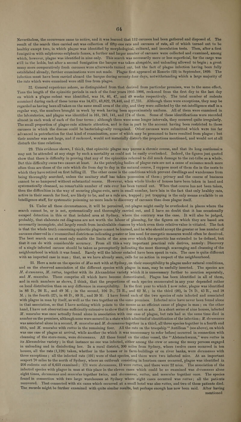 64: Nevertheless, the occurrence came to notice, and it was learned that 112 carcases had been gathered and disposed of. The result of the search then carried out was collection of fifty-one rats and carcases of rats, all of which turned out to be healthy except two, in which plague was identified by morphological, cultural, and inoculation tests. Then, after a first fumigation with sulphurous-sulphuric fumes, a further and larger number of carcases were collected and examined, among which, however, plague was identified in nine only. This search was necessarily more or less superficial, for the cargo was still in the holds, but after a second fumigation the barque was taken alongside, and unloading allowed to begin; a great many more comparatively fresh carcases were afterwards turned out, but the fact of plague infection having been fully established already, further examinations were not made. Plague first appeared at Rosario (25) in September, 1899. The infection must have been carried aboard the barque during seventy-four days, notwithstanding which a large majority of the rats which were examined were still free from plague. i 22. General experience ashore, as distinguished from that derived from particular premises, was to the same effect. Taus the length of the epizovtic periods in each of the four years 1903-1906, reckoned from the first day to the last day on which a plague rodent was identified, was 14, 40, 47, and 49 weeks respectively. The total number of rodents examined during each of these terms was 14,671, 43,822, 28,446, and 27,731. Although there were exceptions, they may be regarded as having been all taken on the same small area of the city, and they were collected by the rat-intelligence staff in a regular way, the numbers brought in week by week having been approximately uniform. All of them were examined in the laboratories, and plague was identified in 161, 243, 141, and 174 of them. Some of these identifications were reccrded almost in each week of each of the four terms ; although there were some longer intervals, they occurred quite irregularly. The small proportion of plague-rats attracts attention, and is due in part to the account having been restricted to those carcases in which the disease could be bacteriologically recognised. Other carcases were submitted which were too far advanced in putrefaction for that kind of examination, some of which may be presumed to have resulted from plague ; but their number was not large, and if reckoned, would not materially disturb the proportions mentioned, and would not at all disturb the time relations. 23. This evidence shows, I thizk, that epizodtic plague may pursue a chronic course, and that its long continuanze may not be attended at any stage by such a mortality as could not be easily overlooked. Indeed, the figures just quoted show that there is difficulty in proving that any of the epizodtics referred to did much damage to the rat-tribe as a whole. But this difficulty owns two causes at least. As the putrefying bodies of plague-rats are not a cause of nuisance much more often than are those of the rats which die from day to day in the natural course, I suppose most of them die in the nests to which they have retired on first falling ill. The other cause is the conditions which prevent dwellings and warehouses from being thoroughly searched, unless the sanitary staff has taken possession of them}; privacy and the course of business cannot be so hampered without substantial reason. However, when whole blocks of houses have been taken in hand and systematically cleansed, no remarkable number of rats ever has been turned out. When that course has not been taken, then the difficulties in the way of securing plague-rats, save in small number, have lain in the fact that only healthy rats, active in their search for food, are likely to be, and as a rule are, trapped ; yet trapping is the only means available to an intelligence staff, for systematic poisoning no'more leads to discovery of carcases than does plague itself. 24. Under all these circumstances, it will be perceived, rat-plague might easily be overlooked in places where the search cannot be, or is not, systematically and thoroughly carried out, and I have no doubt that it has occasionally escaped detection in this or that isolated area at Sydney, where the contrary was the case. It will also be judged, probably, that elaborate rat diagrams are not worth the labour of plannmg, for the figures on which they are based are necessarily incomplete, and largely result from incalculable chances by which even their relative value is vitiated. The fact is that the whole truth concerning epizoitic plague cannot be learned, and he who should accept the greater or less number of carcases observed in c’reumscribed districts as indicating greater or less need for energetic measures would often be deceived. The best search can at most only enable the limits of the area over which the epizodtic has extended to be defined, but that it can do with considerable accuracy. From all this a very important practical rule derives, namely: Discovery of a single infected carcase should be taken as peremptorily indicating the most thorough scavenging and cleansing of the neighbourhood in which it was found. Rarely will the labour entailed have been spent in vain. The case is quite different with an imported case in man; that, as we have already seen, calls for no action in respect of the neighbourhood. 25. Here a note on the species of Mus met with at Sydney, on their susceptibility to plague under natural conditions, and on the observed association of the different species with plague in man, may be usefully inserted. The species are M. dzcumanus, M, rattus, together with its Alexandrine variety which it is unnecessary further to mention separately, and M. musculus. These comprise all which have become domesticated. Plague has been identified in all of them, and in such numbers as shows, I think, that the proportions of each species enumerated in any year depended rather on local distribution than on any difference in susceptibility. In the first year to which I now refer, plague was identified in 86 D., 26 R., and 49 M.; in the second, 106 D., 73 R., and 62 M.; in the third (26), in 78 D., 45 R., and 18 M.; in the fourth (27), in 46 D., 89 R., and 39 M. Ihave found each of the two species of rats infected and associated with plague in man by itself, as well as the two together on the same premises. Infected mice have never been found alone in that association, so that I have nothing which points to the mouse as an efficient cause of plague in man; on the other hand, I have not observations sufficiently extensive to show that it does not so act. Ina short series of nine houses, infected A. musculus was once actually found alone in association with one case of plague, but rats had at the same time died in number on the premises, although none were secured in a state which admitted of identification of the infection ; M/. decumanus was associated alone in a second, M. musculus and M. decumanus together in a third, all three species together in a fourth and fifth, and M. musculus with rattus in the remaining four, All the rats on the troopship ‘‘ Antillean ” (see above), on which was one case of plague at arrival, while another (to which it was unnecessary to refer before) occurred in connection with cleansing of the store-room, were decwmanus. All those found on the other vessel, the ‘* Alsterschwann,” were rattus in its Alexandrine variety ; in that instance no one was infected, either among the crew or among the many persons engaged in unloading and in disinfecting her. In a rural district, 300 miles from Sydney, where twelve cases occurred in ten houses, all the rats (1,128) taken, whether in the houses or in farm-buildings or on river banks, were decumanus with three exceptions ; all the infected rats (101) were of that species, and there were two infected mice. At an important seaport 70 miles to the north of Sydney, where an outbreak consisting in fourteen cases occurred, plague was identified in infected species with plague in man at this place in the eleven cases which could be so examined was decwmanus alone eight times, decumanus and musculus together twice, and decumanus, raitus, and musculus together once. The species fouad in connection with two large warehouses at Sydney where eight cases occurred was ratlus; all the patients recovered. That connected with six cases which occurred at a small hotel was also rattus, and two of these patients died. The records might be further examined with quite similar results, but perhaps enough has now been said. After having mentioned 