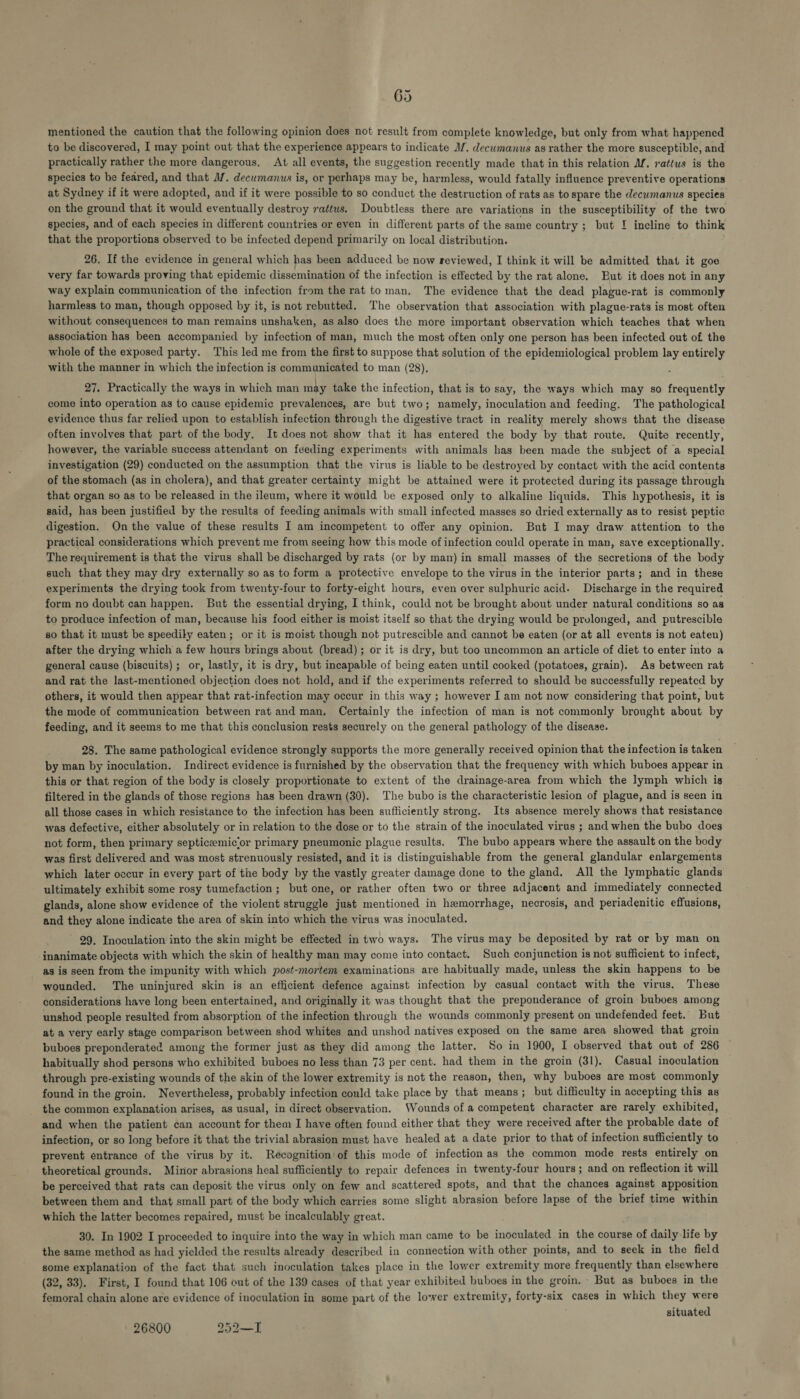 mentioned the caution that the following opinion does not result from complete knowledge, but only from what happened to be discovered, I may point out that the experience appears to indicate MZ. decumanus as rather the more susceptible, and practically rather the more dangerous, At all events, the suggestion recently made that in this relation Mf. rattus is the species to be feared, and that M. decumanus is, or perhaps may be, harmless, would fatally influence preventive operations at Sydney if it were adopted, and if it were possible to so conduct the destruction of rats as to spare the decwmanus species on the ground that it would eventually destroy rattus. Doubtless there are variations in the susceptibility of the two species, and of each species in different countries or even in different parts of the same country ; but I incline to think that the proportions observed to be infected depend primarily on local distribution. 26. If the evidence in general which has been adduced be now reviewed, I think it will be admitted that it goe very far towards proving that epidemic dissemination of the infection is effected by the rat alone. But it does not in any way explain communication of the infection from the rat to man. The evidence that the dead plague-rat is commonly harmless to man, though opposed by it, is not rebutted. The observation that association with plague-rats is most often without consequences to man remains unshaken, as also does the more important observation which teaches that when association has been accompanied by infection of man, much the most often only one person has been infected out of the whole of the exposed party. This led me from the first to suppose that solution of the epidemiological problem lay entirely with the manner in which the infection is communicated to man (28), 27. Practically the ways in which man may take the infection, that is to say, the ways which may so frequently come into operation as to cause epidemic prevalences, are but two; namely, inoculation and feeding. The pathological evidence thus far relied upon to establish infection through the digestive tract in reality merely shows that the disease often involves that part of the body, It does not show that it has entered the body by that route, Quite recently, however, the variable success attendant on feeding experiments with animals has been made the subject of a special investigation (29) conducted on the assumption that the virus is liable to be destroyed by contact with the acid contents of the stomach (as in cholera), and that greater certainty might be attained were it protected during its passage through that organ so as to be released in the ileum, where it would be exposed only to alkaline liquids. This hypothesis, it is said, has been justified by the results of feeding animals with small infected masses so dried externally as to resist peptic digestion. On the value of these results I am incompetent to offer any opinion. But I may draw attention to the practical considerations which prevent me from seeing how this mode of infection could operate in man, save exceptionally. The requirement is that the virus shall be discharged by rats (or by man) in small masses of the secretions of the body such that they may dry externally so as to form a protective envelope to the virus in the interior parts; and in these experiments the drying took from twenty-four to forty-eight hours, even over sulphuric acid. Discharge in the required form no doubt can happen. But the essential drying, I think, could not be brought about under natural conditions so ag to produce infection of man, because his food either is moist itself so that the drying would be prolonged, and putrescible so that it must be speedily eaten; or it is moist though not putrescible and cannot be eaten (or at all events is not eaten) after the drying which a few hours brings about (bread); or it is dry, but too uncommon an article of diet to enter into a general cause (biscuits) ; or, lastly, it is dry, but incapable of being eaten until cooked (potatoes, grain). As between rat and rat the last-mentioned objection does not hold, and if the experiments referred to should be successfully repeated by others, it would then appear that rat-infection may occur in this way ; however I am not now considering that point, but the mode of communication between rat and man, Certainly the infection of man is not commonly brought about by feeding, and it seems to me that this conclusion rests securely on the general pathology of the disease. 28. The same pathological evidence strongly supports the more generally received opinion that the infection is taken by man by inoculation. Indirect evidence is furnished by the observation that the frequency with which buboes appear in this or that region of the body is closely proportionate to extent of the drainage-area from which the lymph which is filtered in the glands of those regions has been drawn (30). The bubo is the characteristic lesion of plague, and is seen in all those cases in which resistance to the infection has been sufficiently strong. Its absence merely shows that resistance was defective, either absolutely or in relation to the dose or to the strain of the inoculated virus ; and when the bubo does not form, then primary septiceemicor primary pneumonic plague results. The bubo appears where the assault on the body was first delivered and was most strenuously resisted, and it is distinguishable from the general glandular enlargements which later occur in every part of the body by the vastly greater damage done to the gland, All the lymphatic glands ultimately exhibit some rosy tumefaction ; but one, or rather often two or three adjacent and immediately connected glands, alone show evidence of the violent struggle just mentioned in hemorrhage, necrosis, and periadenitic effusions, and they alone indicate the area of skin into which the virus was inoculated. - 29, Inoculation into the skin might be effected in two ways. The virus may be deposited by rat or by man on inanimate objects with which the skin of healthy man may come into contact. Such conjunction is not sufficient to infect, as is seen from the impunity with which post-mortem examinations are habitually made, unless the skin happens to be wounded. The uninjured skin is an efficient defence against infection by casual contact with the virus. These considerations have long been entertained, and originally it was thought that the preponderance of groin buboes among unshod people resulted from absorption of the infection through the wounds commonly present on undefended feet. But at a very early stage comparison between shod whites and unshod natives exposed on the same area showed that groin buboes preponderated among the former just as they did among the latter. So in 1900, I observed that out of 286 habitually shod persons who exhibited buboes no less than 73 per cent. had them in the groin (31). Casual inoculation through pre-existing wounds of the skin of the lower extremity is not the reason, then, why buboes are most commonly found in the groin. Nevertheless, probably infection could take place by that means; but difficulty in accepting this as the common explanation arises, as usual, in direct observation. Wounds of a competent character are rarely exhibited, and when the patient can account for them I have often found either that they were received after the probable date of infection, or so long before it that the trivial abrasion must have healed at a date prior to that of infection sufficiently to prevent entrance of the virus by it. Recognition’of this mode of infection as the common mode rests entirely on theoretical grounds. Minor abrasions heal sufficiently to repair defences in twenty-four hours; and on reflection it will be perceived that rats can deposit the virus only on few and scattered spots, and that the chances against apposition between them and that small part of the body which carries some slight abrasion before Japse of the brief time within which the latter becomes repaired, must be incalculably great. 30. In 1902 I proceeded to inquire into the way in which man came to be inoculated in the course of daily life by the same method as had yielded the results already described in connection with other points, and to seck in the field some explanation of the fact that such inoculation takes place in the lower extremity more frequently than elsewhere (32, 33). First, I found that 106 out of the 139 cases of that year exhibited buboes in the groin. - But as buboes in the femoral chain alone are evidence of inoculation in some part of the lower extremity, forty-six cases in which they were situated 26800 252—I