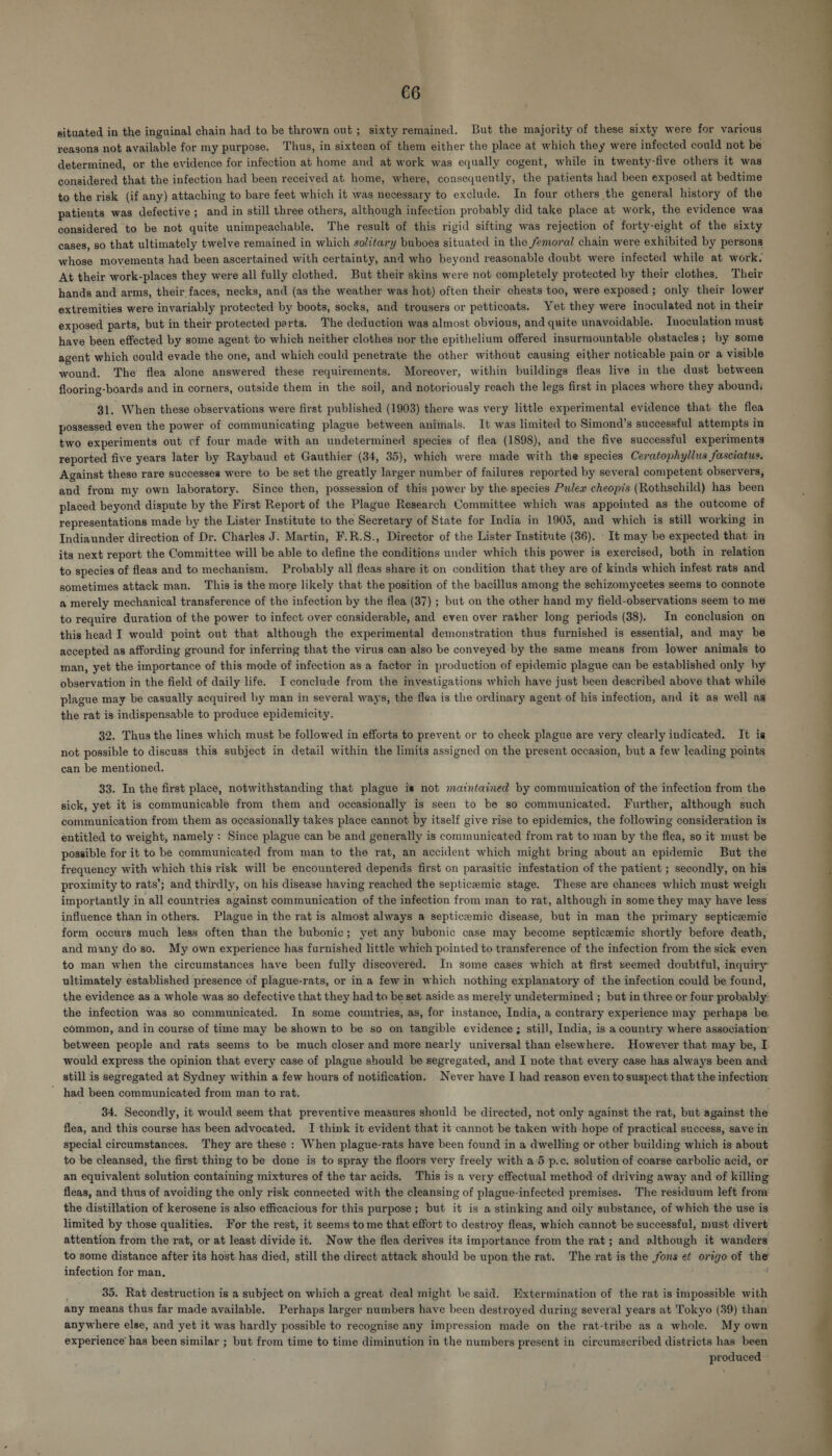 situated in the inguinal chain had to be thrown out; sixty remained. But the majority of these sixty were for various reasons not available for my purpose. Thus, in sixteen of them either the place at which they were infected could not be determined, or the evidence for infection at home and at work was equally cogent, while in twenty-five others it was considered that the infection had been received at. home, where, consequently, the patients had been exposed at bedtime to the risk (if any) attaching to bare feet which it was necessary to exclude. In four others the general history of the patients was defective; and in still three others, although infection probably did take place at work, the evidence was considered to be not quite unimpeachable. The result of this rigid sifting was rejection of forty-eight of the sixty cases, so that ultimately twelve remained in which solitary buboes situated in the femoral chain were exhibited by persons whose movements had been ascertained with certainty, and who beyond reasonable doubt were infected while at work. At their work-places they were all fully clothed. But their skins were not completely protected by their clothes, Their hands and arms, their faces, necks, and (as the weather was hot) often their chests too, were exposed; only their lower extremities were invariably protected by boots, socks, and trousers or petticoats. Yet they were inoculated not in their exposed parts, but in their protected parts. The deduction was almost obvious, and quite unavoidable. Tnoculation must have been effected by some agent to which neither clothes nor the epithelium offered insurmountable obstacles; by some agent which could evade the one, and which could penetrate the other without causing either noticable pain or a visible wound. The flea alone answered these requirements. Moreover, within buildings fleas live in the dust between flooring-boards and in corners, outside them in the soil, and notoriously reach the legs first in places where they abound, 31. When these observations were first published (1903) there was very little experimental evidence that the flea possessed even the power of communicating plague between animals. It was limited to Simond’s successful attempts in two experiments out cf four made with an undetermined species of flea (1898), and the five successful experiments reported five years later by Raybaud et Gauthier (34, 35), which were made with the species Ceratophyllus fasciatus. Against these rare successes were to be set the greatly larger number of failures reported by several competent observers, and from my own laboratory. Since then, possession of this power by the species Pulew cheopis (Rothschild) has been placed beyond dispute by the First Report of the Plague Research Committee which was appointed as the outcome of representations made by the Lister Institute to the Secretary of State for India in 1905, and which is still working in Indiaunder direction of Dr. Charles J. Martin, F.R.S., Director of the Lister Institute (36). It may be expected that in its next report the Committee will be able to define the conditions under which this power is exercised, both in relation to species of fleas and to mechanism. Probably all fleas share it on condition that they are of kinds which infest rats and sometimes attack man. This is the more likely that the position of the bacillus among the sehizomycetes seems to connote a merely mechanical transference of the infection by the flea (37) ; but on the other hand my field-observations seem to mé to require duration of the power to infect over considerable, and even over rather long periods (38). In conclusion on this head I would point out that although the experimental demonstration thus furnished is essential, and may be accepted as affording ground for inferring that the virus can also be conveyed by the same means from lower animals to man, yet the importance of this mode of infection as a factor in production of epidemic plague can be established only by observation in the field of daily life. I conclude from the investigations which have just been described above that while plague may be casually acquired by man in several ways, the flea is the ordinary agent of his infection, and it as well as the rat is indispensable to produce epidemicity. 32. Thus the lines which must be followed in efforts to prevent or to check plague are very clearly indicated. It is not possible to discuss this subject in detail within the limits assigned on the present occasion, but a few leading points can be mentioned. : 33. In the first place, notwithstanding that plague is not matntained by communication of the infection from the sick, yet it is communicable from them and occasionally is seen to be so communicated. Further, although such communication from them as occasionally takes place cannot by itself give rise to epidemics, the following consideration is entitled to weight, namely: Since plague can be and generally is communicated from rat to man by the flea, so it must be possible for it to be communicated from man to the rat, an accident which might bring about an epidemic But the frequency with which this risk will be encountered depends first on parasitic infestation of the patient ; secondly, on his proximity to rats’; and thirdly, on his disease having reached the septicemic stage. These are chances which must weigh importantly in all countries against communication of the infection from man to rat, although in some they may have less influence than in others. Plague in the rat is almost always a septiceemic disease, but in man the primary septicemic form occurs much less often than the bubonic; yet any bubonic case may become septicemic shortly before death, and many do so. My own experience has furnished little which pointed to transference of the infection from the sick even to man when the circumstances have been fully discovered. In some cases which at first seemed doubtful, inquiry ultimately established presence of plague-rats, or ina few in which nothing explanatory of the infection could be found, the evidence as a whole was so defective that they had to be set aside as merely undetermined ; but in three or four probably: the infection was so communicated. In some countries, as, for instance, India, a contrary experience may perhaps be. common, and in course of time may be shown to be so on tangible evidence; still, India, is a country where association between people and rats seems to be much closer and more nearly universal than elsewhere. However that may be, I. would express the opinion that every case of plague should be segregated, and I note that every case has always been and still is segregated at Sydney within a few hours of notification. Never have I had reason even to suspect that the infectiom ' had been communicated from man to rat. 34. Secondly, it would seem that preventive measures should be directed, not only against the rat, but against the flea, and this course has been advocated. I think it evident that it cannot be taken with hope of practical success, save in special circumstances. They are these : When plague-rats have been found in a dwelling or other building which is about to be cleansed, the first thing to be done is to spray the floors very freely with a5 p.c. solution of coarse carbolic acid, or an equivalent solution containing mixtures of the tar acids, This is a very effectual method of driving away and of killing fleas, and thus of avoiding the only risk connected with the cleansing of plague-infected premises. The residuum left from the distillation of kerosene is also efficacious for this purpose; but it is a stinking and oily substance, of which the use is limited by those qualities. For the rest, it seems to me that effort to destroy fleas, which cannot be successful, must divert: attention from the rat, or at least divide it. Now the flea derives its importance from the rat; and although it wanders to some distance after its host has died, still the direct attack should be upon the rat. The rat is the fons et origo of the infection for man, 35. Rat destruction is a subject on which a great deal might be said. Extermination of the rat is impossible with any means thus far made available. Perhaps larger numbers have been destroyed during several years at Tokyo (39) than anywhere else, and yet it was hardly possible to recognise any impression made on the rat-tribe as a whole. My own experience has been similar ; but from time to time diminution in the numbers present in circumscribed districts has been produced ~ 